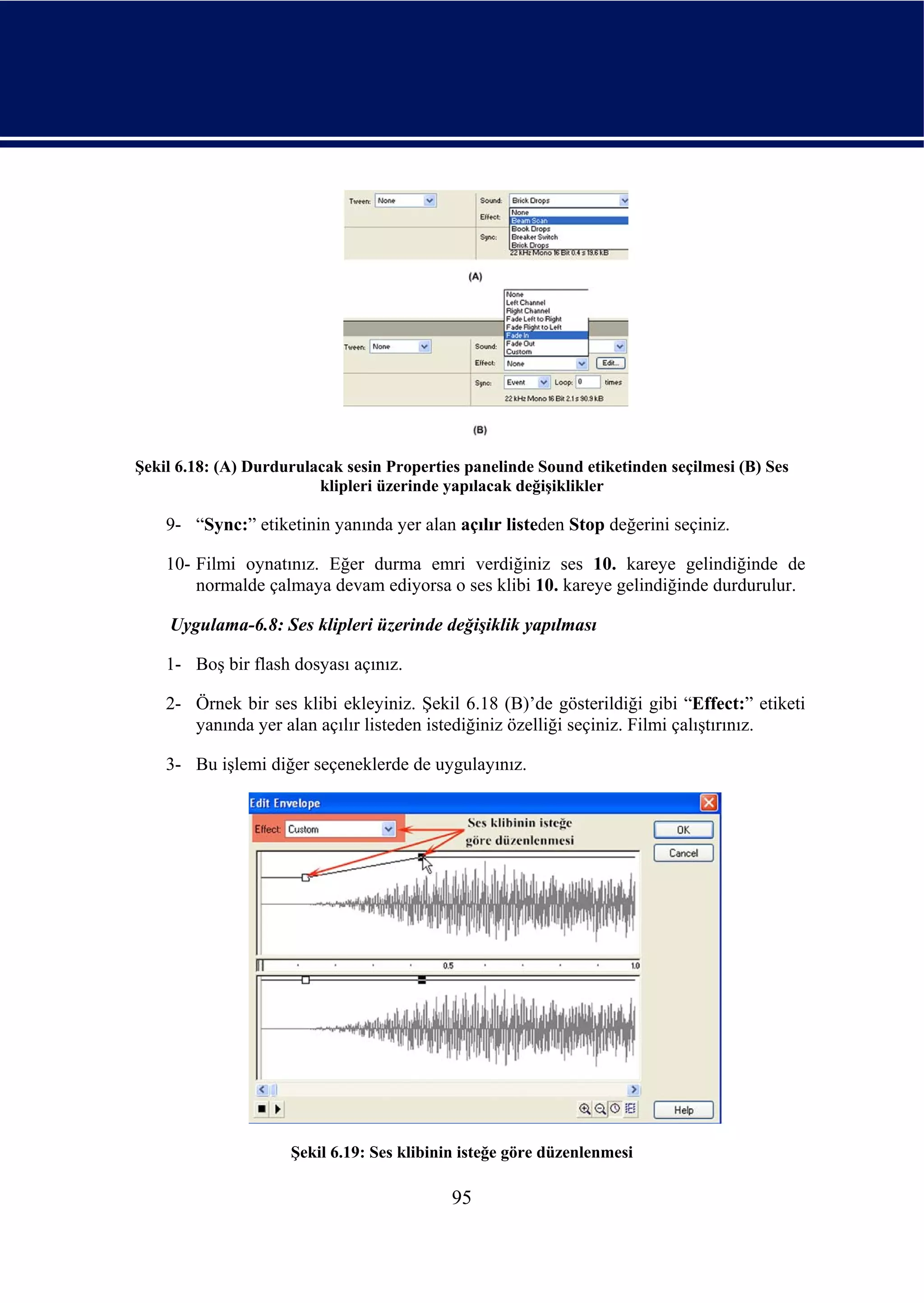 Şekil 6.18: (A) Durdurulacak sesin Properties panelinde Sound etiketinden seçilmesi (B) Ses
                         klipleri üzerinde yapılacak değişiklikler

    9- “Sync:” etiketinin yanında yer alan açılır listeden Stop değerini seçiniz.

    10- Filmi oynatınız. Eğer durma emri verdiğiniz ses 10. kareye gelindiğinde de
        normalde çalmaya devam ediyorsa o ses klibi 10. kareye gelindiğinde durdurulur.

    Uygulama-6.8: Ses klipleri üzerinde değişiklik yapılması

    1- Boş bir flash dosyası açınız.

    2- Örnek bir ses klibi ekleyiniz. Şekil 6.18 (B)’de gösterildiği gibi “Effect:” etiketi
       yanında yer alan açılır listeden istediğiniz özelliği seçiniz. Filmi çalıştırınız.

    3- Bu işlemi diğer seçeneklerde de uygulayınız.




                     Şekil 6.19: Ses klibinin isteğe göre düzenlenmesi

                                            95
 
