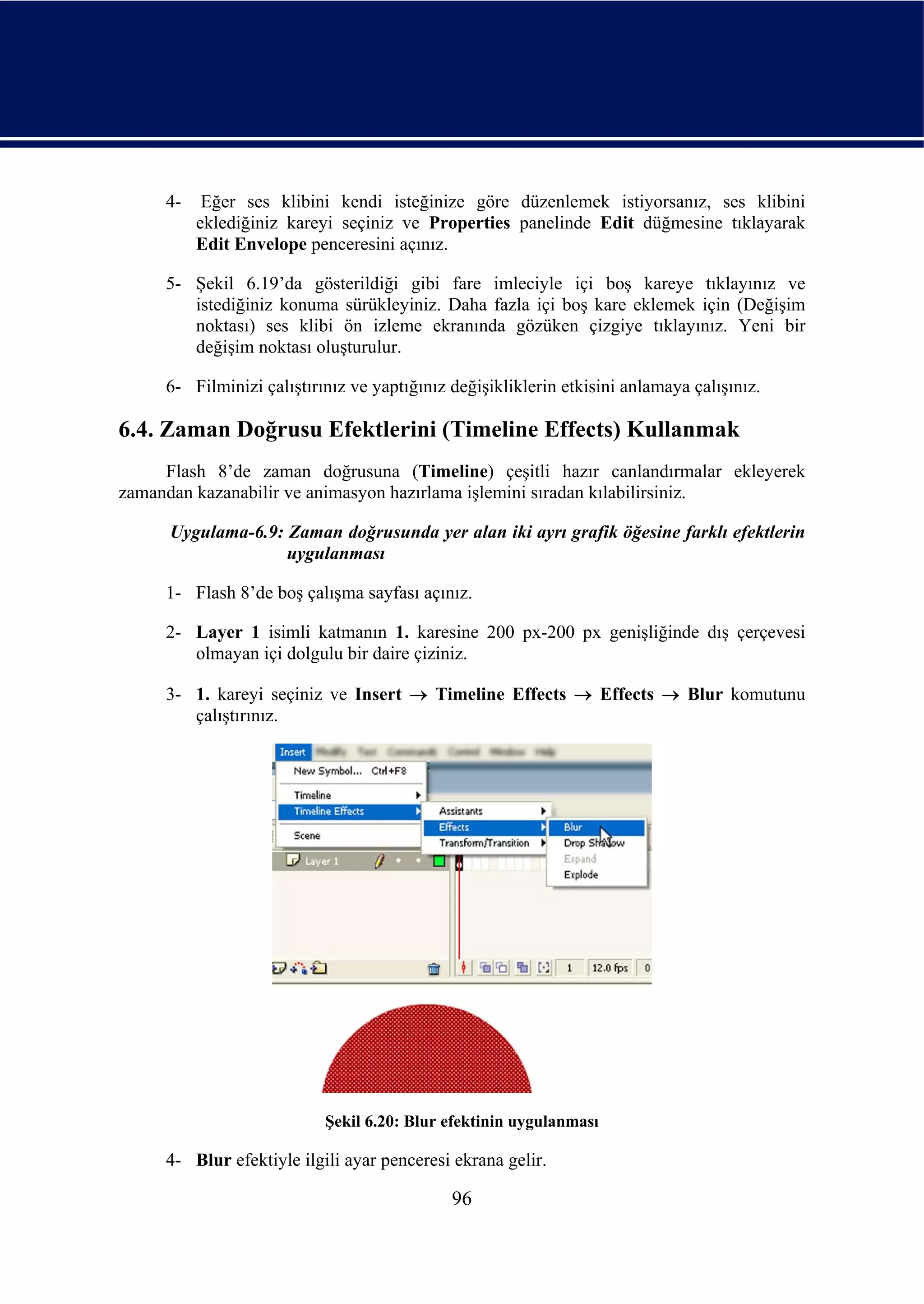 4-    Eğer ses klibini kendi isteğinize göre düzenlemek istiyorsanız, ses klibini
          eklediğiniz kareyi seçiniz ve Properties panelinde Edit düğmesine tıklayarak
          Edit Envelope penceresini açınız.

     5- Şekil 6.19’da gösterildiği gibi fare imleciyle içi boş kareye tıklayınız ve
        istediğiniz konuma sürükleyiniz. Daha fazla içi boş kare eklemek için (Değişim
        noktası) ses klibi ön izleme ekranında gözüken çizgiye tıklayınız. Yeni bir
        değişim noktası oluşturulur.

     6- Filminizi çalıştırınız ve yaptığınız değişikliklerin etkisini anlamaya çalışınız.

6.4. Zaman Doğrusu Efektlerini (Timeline Effects) Kullanmak
     Flash 8’de zaman doğrusuna (Timeline) çeşitli hazır canlandırmalar ekleyerek
zamandan kazanabilir ve animasyon hazırlama işlemini sıradan kılabilirsiniz.

      Uygulama-6.9: Zaman doğrusunda yer alan iki ayrı grafik öğesine farklı efektlerin
                    uygulanması

     1- Flash 8’de boş çalışma sayfası açınız.

     2- Layer 1 isimli katmanın 1. karesine 200 px-200 px genişliğinde dış çerçevesi
        olmayan içi dolgulu bir daire çiziniz.

     3- 1. kareyi seçiniz ve Insert → Timeline Effects → Effects → Blur komutunu
        çalıştırınız.




                           Şekil 6.20: Blur efektinin uygulanması

     4- Blur efektiyle ilgili ayar penceresi ekrana gelir.

                                             96
 