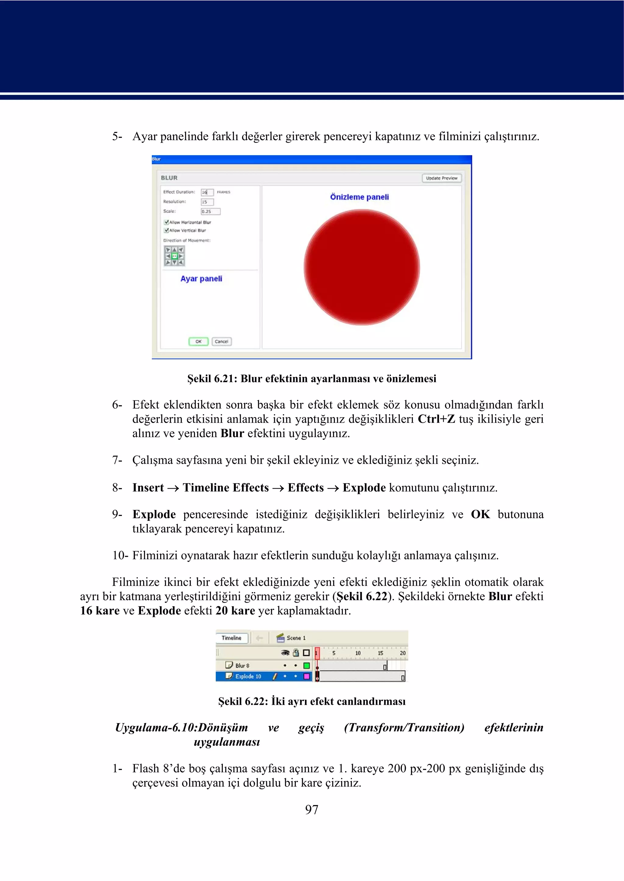 5- Ayar panelinde farklı değerler girerek pencereyi kapatınız ve filminizi çalıştırınız.




                     Şekil 6.21: Blur efektinin ayarlanması ve önizlemesi

      6- Efekt eklendikten sonra başka bir efekt eklemek söz konusu olmadığından farklı
         değerlerin etkisini anlamak için yaptığınız değişiklikleri Ctrl+Z tuş ikilisiyle geri
         alınız ve yeniden Blur efektini uygulayınız.

      7- Çalışma sayfasına yeni bir şekil ekleyiniz ve eklediğiniz şekli seçiniz.

      8- Insert → Timeline Effects → Effects → Explode komutunu çalıştırınız.

      9- Explode penceresinde istediğiniz değişiklikleri belirleyiniz ve OK butonuna
         tıklayarak pencereyi kapatınız.

      10- Filminizi oynatarak hazır efektlerin sunduğu kolaylığı anlamaya çalışınız.

       Filminize ikinci bir efekt eklediğinizde yeni efekti eklediğiniz şeklin otomatik olarak
ayrı bir katmana yerleştirildiğini görmeniz gerekir (Şekil 6.22). Şekildeki örnekte Blur efekti
16 kare ve Explode efekti 20 kare yer kaplamaktadır.




                            Şekil 6.22: İki ayrı efekt canlandırması

       Uygulama-6.10:Dönüşüm    ve           geçiş    (Transform/Transition)        efektlerinin
                    uygulanması

      1- Flash 8’de boş çalışma sayfası açınız ve 1. kareye 200 px-200 px genişliğinde dış
         çerçevesi olmayan içi dolgulu bir kare çiziniz.

                                              97
 