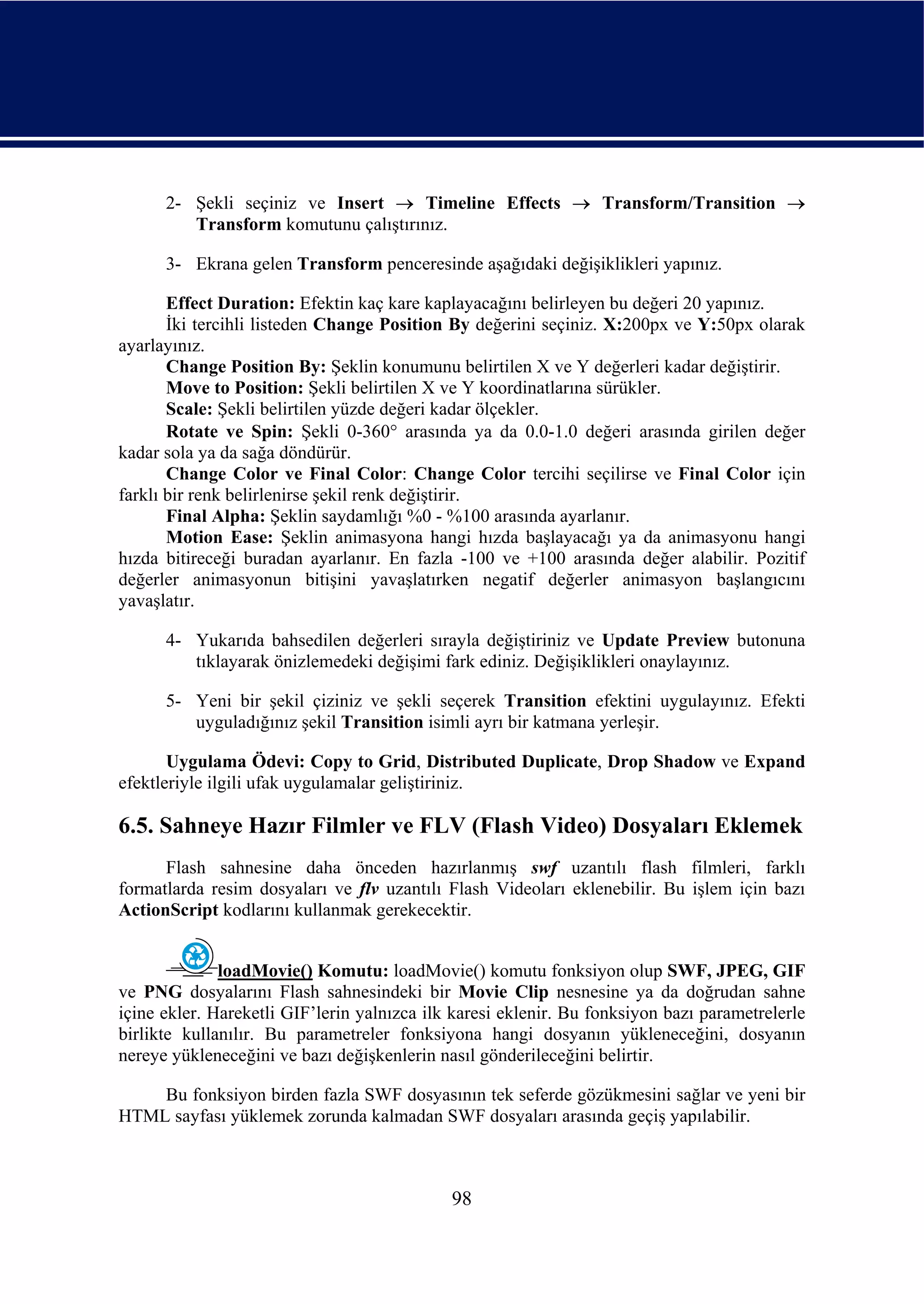 2- Şekli seçiniz ve Insert → Timeline Effects → Transform/Transition →
         Transform komutunu çalıştırınız.

      3- Ekrana gelen Transform penceresinde aşağıdaki değişiklikleri yapınız.

       Effect Duration: Efektin kaç kare kaplayacağını belirleyen bu değeri 20 yapınız.
       İki tercihli listeden Change Position By değerini seçiniz. X:200px ve Y:50px olarak
ayarlayınız.
       Change Position By: Şeklin konumunu belirtilen X ve Y değerleri kadar değiştirir.
       Move to Position: Şekli belirtilen X ve Y koordinatlarına sürükler.
       Scale: Şekli belirtilen yüzde değeri kadar ölçekler.
       Rotate ve Spin: Şekli 0-360° arasında ya da 0.0-1.0 değeri arasında girilen değer
kadar sola ya da sağa döndürür.
       Change Color ve Final Color: Change Color tercihi seçilirse ve Final Color için
farklı bir renk belirlenirse şekil renk değiştirir.
       Final Alpha: Şeklin saydamlığı %0 - %100 arasında ayarlanır.
       Motion Ease: Şeklin animasyona hangi hızda başlayacağı ya da animasyonu hangi
hızda bitireceği buradan ayarlanır. En fazla -100 ve +100 arasında değer alabilir. Pozitif
değerler animasyonun bitişini yavaşlatırken negatif değerler animasyon başlangıcını
yavaşlatır.

      4- Yukarıda bahsedilen değerleri sırayla değiştiriniz ve Update Preview butonuna
         tıklayarak önizlemedeki değişimi fark ediniz. Değişiklikleri onaylayınız.

      5- Yeni bir şekil çiziniz ve şekli seçerek Transition efektini uygulayınız. Efekti
         uyguladığınız şekil Transition isimli ayrı bir katmana yerleşir.

       Uygulama Ödevi: Copy to Grid, Distributed Duplicate, Drop Shadow ve Expand
efektleriyle ilgili ufak uygulamalar geliştiriniz.

6.5. Sahneye Hazır Filmler ve FLV (Flash Video) Dosyaları Eklemek
      Flash sahnesine daha önceden hazırlanmış swf uzantılı flash filmleri, farklı
formatlarda resim dosyaları ve flv uzantılı Flash Videoları eklenebilir. Bu işlem için bazı
ActionScript kodlarını kullanmak gerekecektir.


              loadMovie() Komutu: loadMovie() komutu fonksiyon olup SWF, JPEG, GIF
ve PNG dosyalarını Flash sahnesindeki bir Movie Clip nesnesine ya da doğrudan sahne
içine ekler. Hareketli GIF’lerin yalnızca ilk karesi eklenir. Bu fonksiyon bazı parametrelerle
birlikte kullanılır. Bu parametreler fonksiyona hangi dosyanın yükleneceğini, dosyanın
nereye yükleneceğini ve bazı değişkenlerin nasıl gönderileceğini belirtir.

    Bu fonksiyon birden fazla SWF dosyasının tek seferde gözükmesini sağlar ve yeni bir
HTML sayfası yüklemek zorunda kalmadan SWF dosyaları arasında geçiş yapılabilir.



                                             98
 