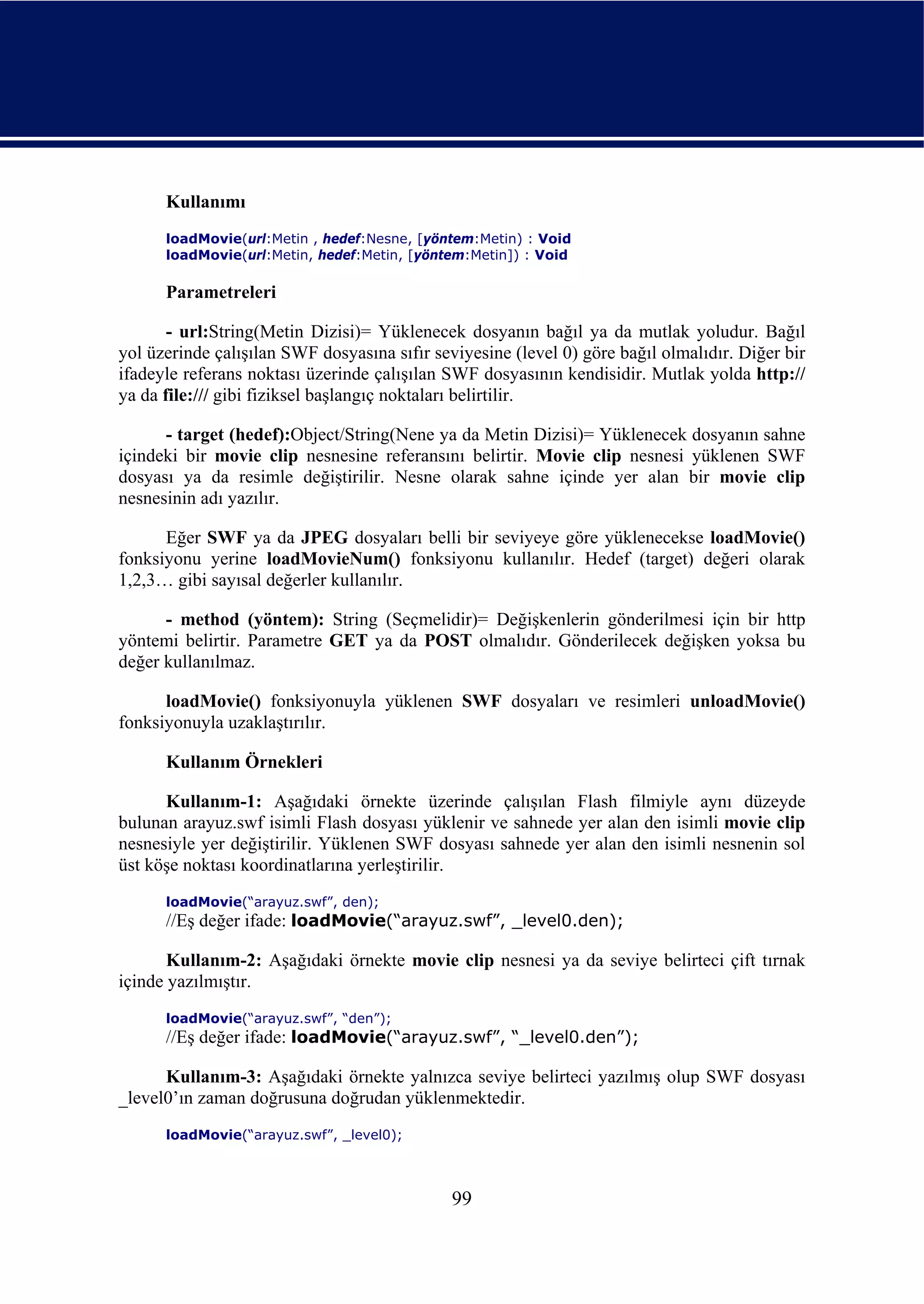 Kullanımı
      loadMovie(url:Metin , hedef:Nesne, [yöntem:Metin) : Void
      loadMovie(url:Metin, hedef:Metin, [yöntem:Metin]) : Void

      Parametreleri

       - url:String(Metin Dizisi)= Yüklenecek dosyanın bağıl ya da mutlak yoludur. Bağıl
yol üzerinde çalışılan SWF dosyasına sıfır seviyesine (level 0) göre bağıl olmalıdır. Diğer bir
ifadeyle referans noktası üzerinde çalışılan SWF dosyasının kendisidir. Mutlak yolda http://
ya da file:/// gibi fiziksel başlangıç noktaları belirtilir.

      - target (hedef):Object/String(Nene ya da Metin Dizisi)= Yüklenecek dosyanın sahne
içindeki bir movie clip nesnesine referansını belirtir. Movie clip nesnesi yüklenen SWF
dosyası ya da resimle değiştirilir. Nesne olarak sahne içinde yer alan bir movie clip
nesnesinin adı yazılır.

      Eğer SWF ya da JPEG dosyaları belli bir seviyeye göre yüklenecekse loadMovie()
fonksiyonu yerine loadMovieNum() fonksiyonu kullanılır. Hedef (target) değeri olarak
1,2,3… gibi sayısal değerler kullanılır.

      - method (yöntem): String (Seçmelidir)= Değişkenlerin gönderilmesi için bir http
yöntemi belirtir. Parametre GET ya da POST olmalıdır. Gönderilecek değişken yoksa bu
değer kullanılmaz.

      loadMovie() fonksiyonuyla yüklenen SWF dosyaları ve resimleri unloadMovie()
fonksiyonuyla uzaklaştırılır.

      Kullanım Örnekleri

      Kullanım-1: Aşağıdaki örnekte üzerinde çalışılan Flash filmiyle aynı düzeyde
bulunan arayuz.swf isimli Flash dosyası yüklenir ve sahnede yer alan den isimli movie clip
nesnesiyle yer değiştirilir. Yüklenen SWF dosyası sahnede yer alan den isimli nesnenin sol
üst köşe noktası koordinatlarına yerleştirilir.
      loadMovie(“arayuz.swf”, den);
      //Eş değer ifade: loadMovie(“arayuz.swf”, _level0.den);

       Kullanım-2: Aşağıdaki örnekte movie clip nesnesi ya da seviye belirteci çift tırnak
içinde yazılmıştır.
      loadMovie(“arayuz.swf”, “den”);
      //Eş değer ifade: loadMovie(“arayuz.swf”, “_level0.den”);

      Kullanım-3: Aşağıdaki örnekte yalnızca seviye belirteci yazılmış olup SWF dosyası
_level0’ın zaman doğrusuna doğrudan yüklenmektedir.
      loadMovie(“arayuz.swf”, _level0);



                                              99
 