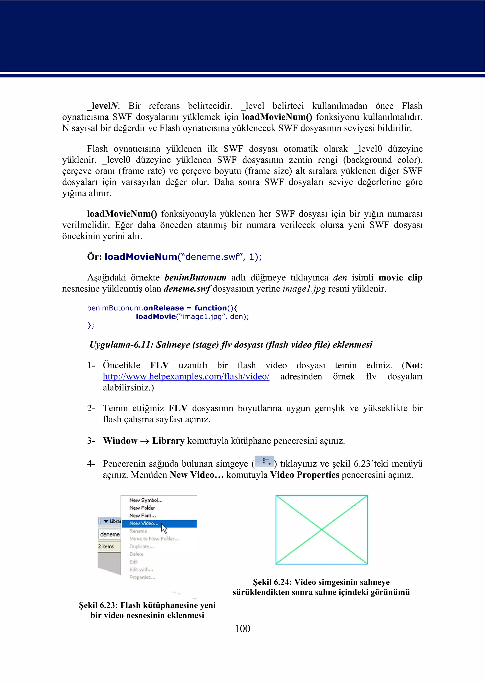 _levelN: Bir referans belirtecidir. _level belirteci kullanılmadan önce Flash
oynatıcısına SWF dosyalarını yüklemek için loadMovieNum() fonksiyonu kullanılmalıdır.
N sayısal bir değerdir ve Flash oynatıcısına yüklenecek SWF dosyasının seviyesi bildirilir.

      Flash oynatıcısına yüklenen ilk SWF dosyası otomatik olarak _level0 düzeyine
yüklenir. _level0 düzeyine yüklenen SWF dosyasının zemin rengi (background color),
çerçeve oranı (frame rate) ve çerçeve boyutu (frame size) alt sıralara yüklenen diğer SWF
dosyaları için varsayılan değer olur. Daha sonra SWF dosyaları seviye değerlerine göre
yığına alınır.

      loadMovieNum() fonksiyonuyla yüklenen her SWF dosyası için bir yığın numarası
verilmelidir. Eğer daha önceden atanmış bir numara verilecek olursa yeni SWF dosyası
öncekinin yerini alır.

      Ör: loadMovieNum(“deneme.swf”, 1);

      Aşağıdaki örnekte benimButonum adlı düğmeye tıklayınca den isimli movie clip
nesnesine yüklenmiş olan deneme.swf dosyasının yerine image1.jpg resmi yüklenir.
      benimButonum.onRelease = function(){
                 loadMovie(“image1.jpg”, den);
      };

      Uygulama-6.11: Sahneye (stage) flv dosyası (flash video file) eklenmesi

      1- Öncelikle FLV uzantılı bir flash video dosyası temin ediniz. (Not:
         http://www.helpexamples.com/flash/video/ adresinden örnek flv dosyaları
         alabilirsiniz.)

      2- Temin ettiğiniz FLV dosyasının boyutlarına uygun genişlik ve yükseklikte bir
         flash çalışma sayfası açınız.

      3- Window → Library komutuyla kütüphane penceresini açınız.

      4- Pencerenin sağında bulunan simgeye (  ) tıklayınız ve şekil 6.23’teki menüyü
         açınız. Menüden New Video… komutuyla Video Properties penceresini açınız.




                                                Şekil 6.24: Video simgesinin sahneye
                                           sürüklendikten sonra sahne içindeki görünümü
    Şekil 6.23: Flash kütüphanesine yeni
       bir video nesnesinin eklenmesi
                                           100
 