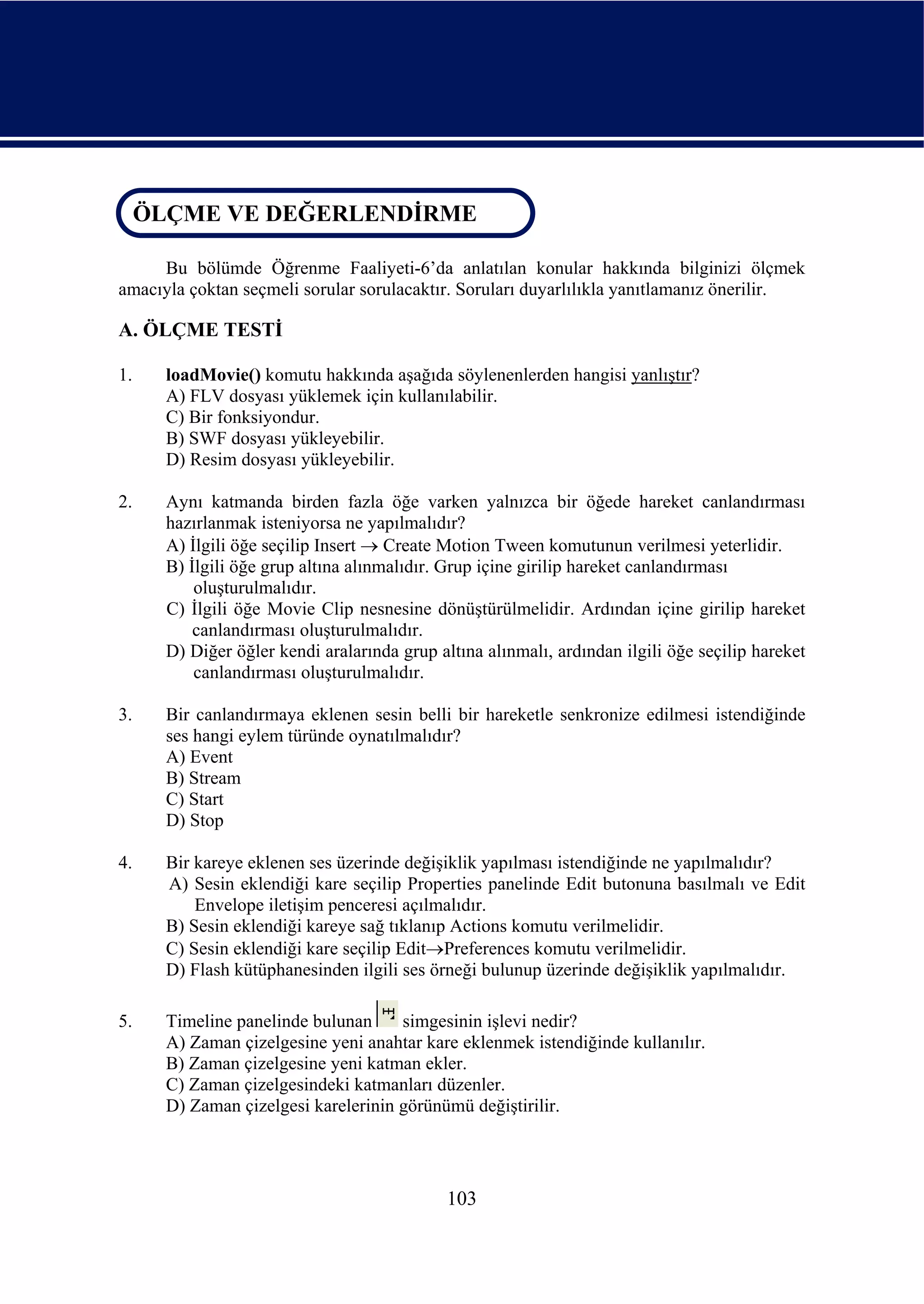 ÖLÇME VE DEĞERLENDİRME
 ÖLÇME VE DEĞERLENDİRME

     Bu bölümde Öğrenme Faaliyeti-6’da anlatılan konular hakkında bilginizi ölçmek
amacıyla çoktan seçmeli sorular sorulacaktır. Soruları duyarlılıkla yanıtlamanız önerilir.

A. ÖLÇME TESTİ

1.    loadMovie() komutu hakkında aşağıda söylenenlerden hangisi yanlıştır?
      A) FLV dosyası yüklemek için kullanılabilir.
      C) Bir fonksiyondur.
      B) SWF dosyası yükleyebilir.
      D) Resim dosyası yükleyebilir.

2.    Aynı katmanda birden fazla öğe varken yalnızca bir öğede hareket canlandırması
      hazırlanmak isteniyorsa ne yapılmalıdır?
      A) İlgili öğe seçilip Insert → Create Motion Tween komutunun verilmesi yeterlidir.
      B) İlgili öğe grup altına alınmalıdır. Grup içine girilip hareket canlandırması
          oluşturulmalıdır.
      C) İlgili öğe Movie Clip nesnesine dönüştürülmelidir. Ardından içine girilip hareket
          canlandırması oluşturulmalıdır.
      D) Diğer öğler kendi aralarında grup altına alınmalı, ardından ilgili öğe seçilip hareket
          canlandırması oluşturulmalıdır.

3.    Bir canlandırmaya eklenen sesin belli bir hareketle senkronize edilmesi istendiğinde
      ses hangi eylem türünde oynatılmalıdır?
      A) Event
      B) Stream
      C) Start
      D) Stop

4.    Bir kareye eklenen ses üzerinde değişiklik yapılması istendiğinde ne yapılmalıdır?
      A) Sesin eklendiği kare seçilip Properties panelinde Edit butonuna basılmalı ve Edit
          Envelope iletişim penceresi açılmalıdır.
      B) Sesin eklendiği kareye sağ tıklanıp Actions komutu verilmelidir.
      C) Sesin eklendiği kare seçilip Edit→Preferences komutu verilmelidir.
      D) Flash kütüphanesinden ilgili ses örneği bulunup üzerinde değişiklik yapılmalıdır.

5.    Timeline panelinde bulunan     simgesinin işlevi nedir?
      A) Zaman çizelgesine yeni anahtar kare eklenmek istendiğinde kullanılır.
      B) Zaman çizelgesine yeni katman ekler.
      C) Zaman çizelgesindeki katmanları düzenler.
      D) Zaman çizelgesi karelerinin görünümü değiştirilir.




                                             103
 