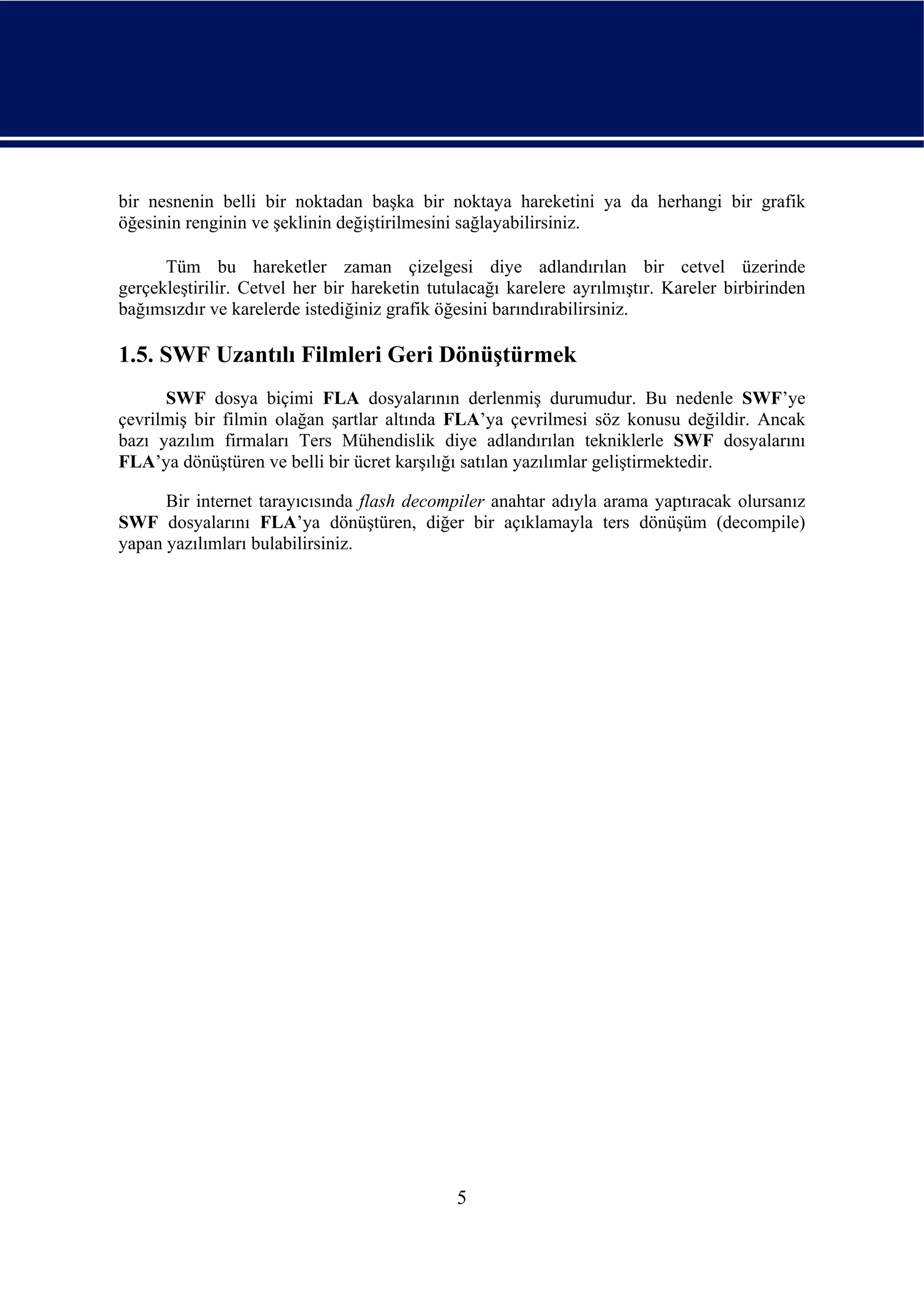 bir nesnenin belli bir noktadan başka bir noktaya hareketini ya da herhangi bir grafik
öğesinin renginin ve şeklinin değiştirilmesini sağlayabilirsiniz.

      Tüm bu hareketler zaman çizelgesi diye adlandırılan bir cetvel üzerinde
gerçekleştirilir. Cetvel her bir hareketin tutulacağı karelere ayrılmıştır. Kareler birbirinden
bağımsızdır ve karelerde istediğiniz grafik öğesini barındırabilirsiniz.

1.5. SWF Uzantılı Filmleri Geri Dönüştürmek
      SWF dosya biçimi FLA dosyalarının derlenmiş durumudur. Bu nedenle SWF’ye
çevrilmiş bir filmin olağan şartlar altında FLA’ya çevrilmesi söz konusu değildir. Ancak
bazı yazılım firmaları Ters Mühendislik diye adlandırılan tekniklerle SWF dosyalarını
FLA’ya dönüştüren ve belli bir ücret karşılığı satılan yazılımlar geliştirmektedir.

      Bir internet tarayıcısında flash decompiler anahtar adıyla arama yaptıracak olursanız
SWF dosyalarını FLA’ya dönüştüren, diğer bir açıklamayla ters dönüşüm (decompile)
yapan yazılımları bulabilirsiniz.




                                              5
 