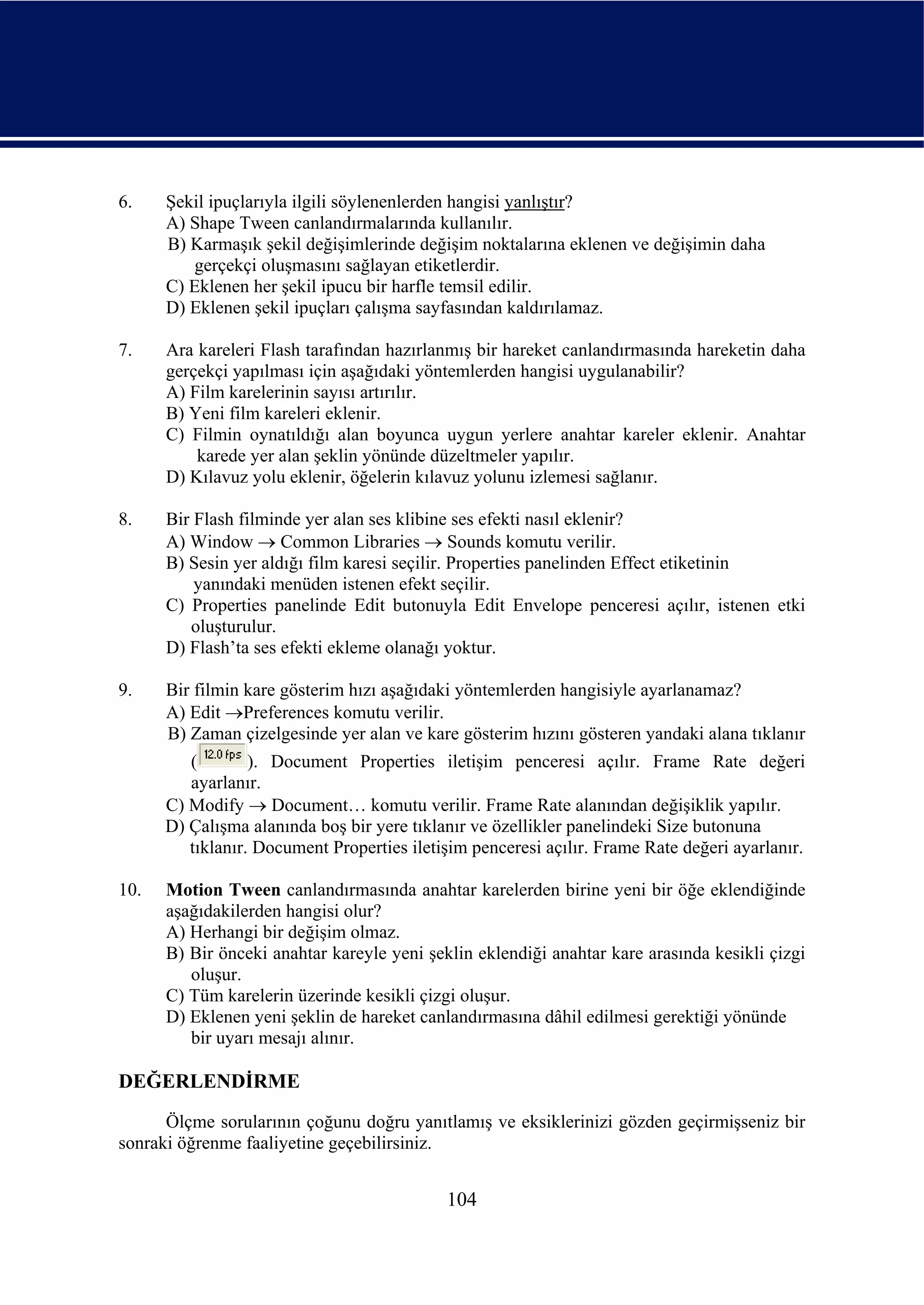 6.    Şekil ipuçlarıyla ilgili söylenenlerden hangisi yanlıştır?
      A) Shape Tween canlandırmalarında kullanılır.
      B) Karmaşık şekil değişimlerinde değişim noktalarına eklenen ve değişimin daha
         gerçekçi oluşmasını sağlayan etiketlerdir.
      C) Eklenen her şekil ipucu bir harfle temsil edilir.
      D) Eklenen şekil ipuçları çalışma sayfasından kaldırılamaz.

7.    Ara kareleri Flash tarafından hazırlanmış bir hareket canlandırmasında hareketin daha
      gerçekçi yapılması için aşağıdaki yöntemlerden hangisi uygulanabilir?
      A) Film karelerinin sayısı artırılır.
      B) Yeni film kareleri eklenir.
      C) Filmin oynatıldığı alan boyunca uygun yerlere anahtar kareler eklenir. Anahtar
          karede yer alan şeklin yönünde düzeltmeler yapılır.
      D) Kılavuz yolu eklenir, öğelerin kılavuz yolunu izlemesi sağlanır.

8.    Bir Flash filminde yer alan ses klibine ses efekti nasıl eklenir?
      A) Window → Common Libraries → Sounds komutu verilir.
      B) Sesin yer aldığı film karesi seçilir. Properties panelinden Effect etiketinin
          yanındaki menüden istenen efekt seçilir.
      C) Properties panelinde Edit butonuyla Edit Envelope penceresi açılır, istenen etki
         oluşturulur.
      D) Flash’ta ses efekti ekleme olanağı yoktur.

9.    Bir filmin kare gösterim hızı aşağıdaki yöntemlerden hangisiyle ayarlanamaz?
      A) Edit →Preferences komutu verilir.
      B) Zaman çizelgesinde yer alan ve kare gösterim hızını gösteren yandaki alana tıklanır
         (        ). Document Properties iletişim penceresi açılır. Frame Rate değeri
         ayarlanır.
      C) Modify → Document… komutu verilir. Frame Rate alanından değişiklik yapılır.
      D) Çalışma alanında boş bir yere tıklanır ve özellikler panelindeki Size butonuna
         tıklanır. Document Properties iletişim penceresi açılır. Frame Rate değeri ayarlanır.

10.   Motion Tween canlandırmasında anahtar karelerden birine yeni bir öğe eklendiğinde
      aşağıdakilerden hangisi olur?
      A) Herhangi bir değişim olmaz.
      B) Bir önceki anahtar kareyle yeni şeklin eklendiği anahtar kare arasında kesikli çizgi
         oluşur.
      C) Tüm karelerin üzerinde kesikli çizgi oluşur.
      D) Eklenen yeni şeklin de hareket canlandırmasına dâhil edilmesi gerektiği yönünde
         bir uyarı mesajı alınır.

DEĞERLENDİRME
      Ölçme sorularının çoğunu doğru yanıtlamış ve eksiklerinizi gözden geçirmişseniz bir
sonraki öğrenme faaliyetine geçebilirsiniz.


                                            104
 