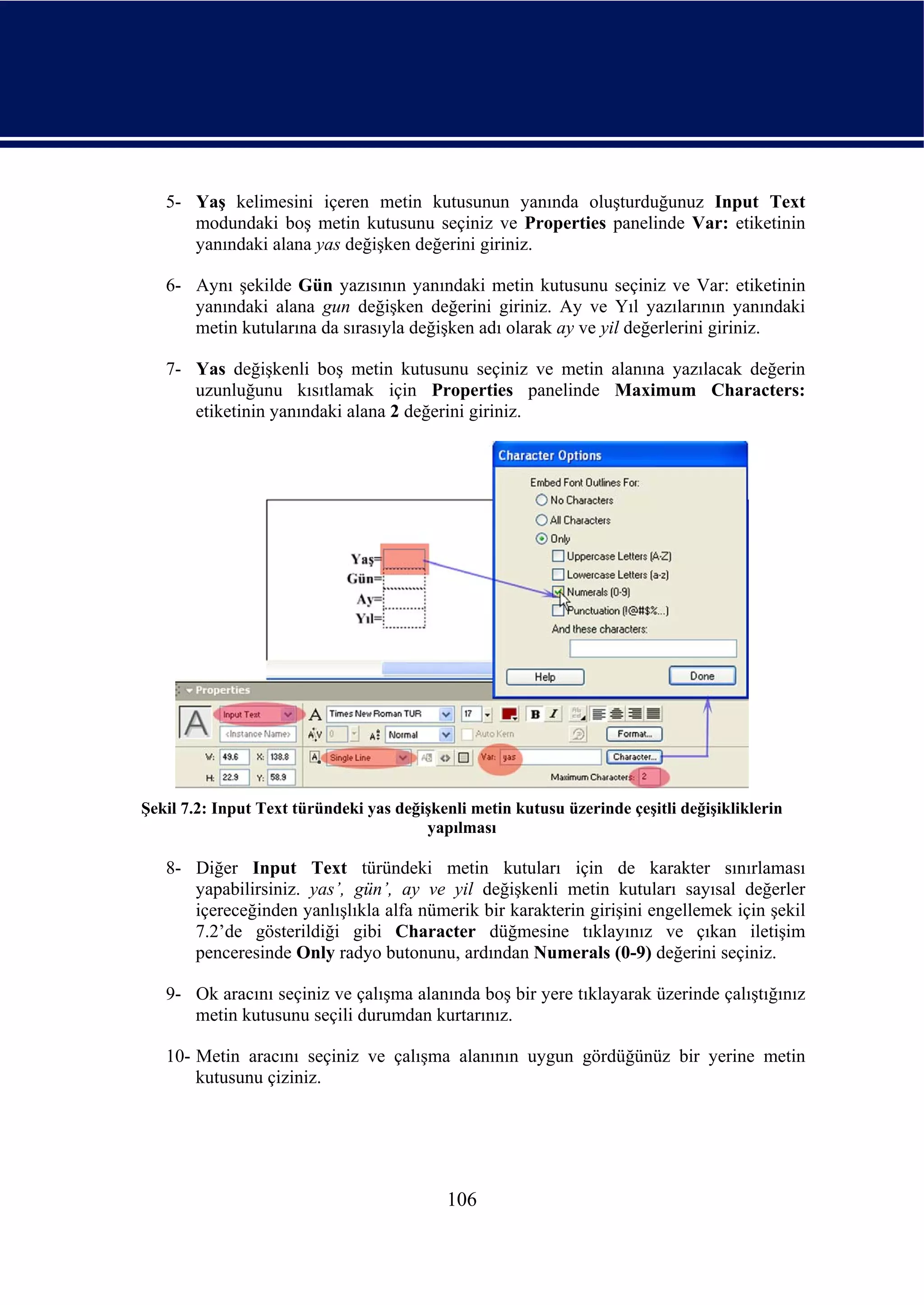 5- Yaş kelimesini içeren metin kutusunun yanında oluşturduğunuz Input Text
      modundaki boş metin kutusunu seçiniz ve Properties panelinde Var: etiketinin
      yanındaki alana yas değişken değerini giriniz.

   6- Aynı şekilde Gün yazısının yanındaki metin kutusunu seçiniz ve Var: etiketinin
      yanındaki alana gun değişken değerini giriniz. Ay ve Yıl yazılarının yanındaki
      metin kutularına da sırasıyla değişken adı olarak ay ve yil değerlerini giriniz.

   7- Yas değişkenli boş metin kutusunu seçiniz ve metin alanına yazılacak değerin
      uzunluğunu kısıtlamak için Properties panelinde Maximum Characters:
      etiketinin yanındaki alana 2 değerini giriniz.




Şekil 7.2: Input Text türündeki yas değişkenli metin kutusu üzerinde çeşitli değişikliklerin
                                        yapılması

   8- Diğer Input Text türündeki metin kutuları için de karakter sınırlaması
      yapabilirsiniz. yas’, gün’, ay ve yil değişkenli metin kutuları sayısal değerler
      içereceğinden yanlışlıkla alfa nümerik bir karakterin girişini engellemek için şekil
      7.2’de gösterildiği gibi Character düğmesine tıklayınız ve çıkan iletişim
      penceresinde Only radyo butonunu, ardından Numerals (0-9) değerini seçiniz.

   9- Ok aracını seçiniz ve çalışma alanında boş bir yere tıklayarak üzerinde çalıştığınız
      metin kutusunu seçili durumdan kurtarınız.

   10- Metin aracını seçiniz ve çalışma alanının uygun gördüğünüz bir yerine metin
       kutusunu çiziniz.




                                           106
 