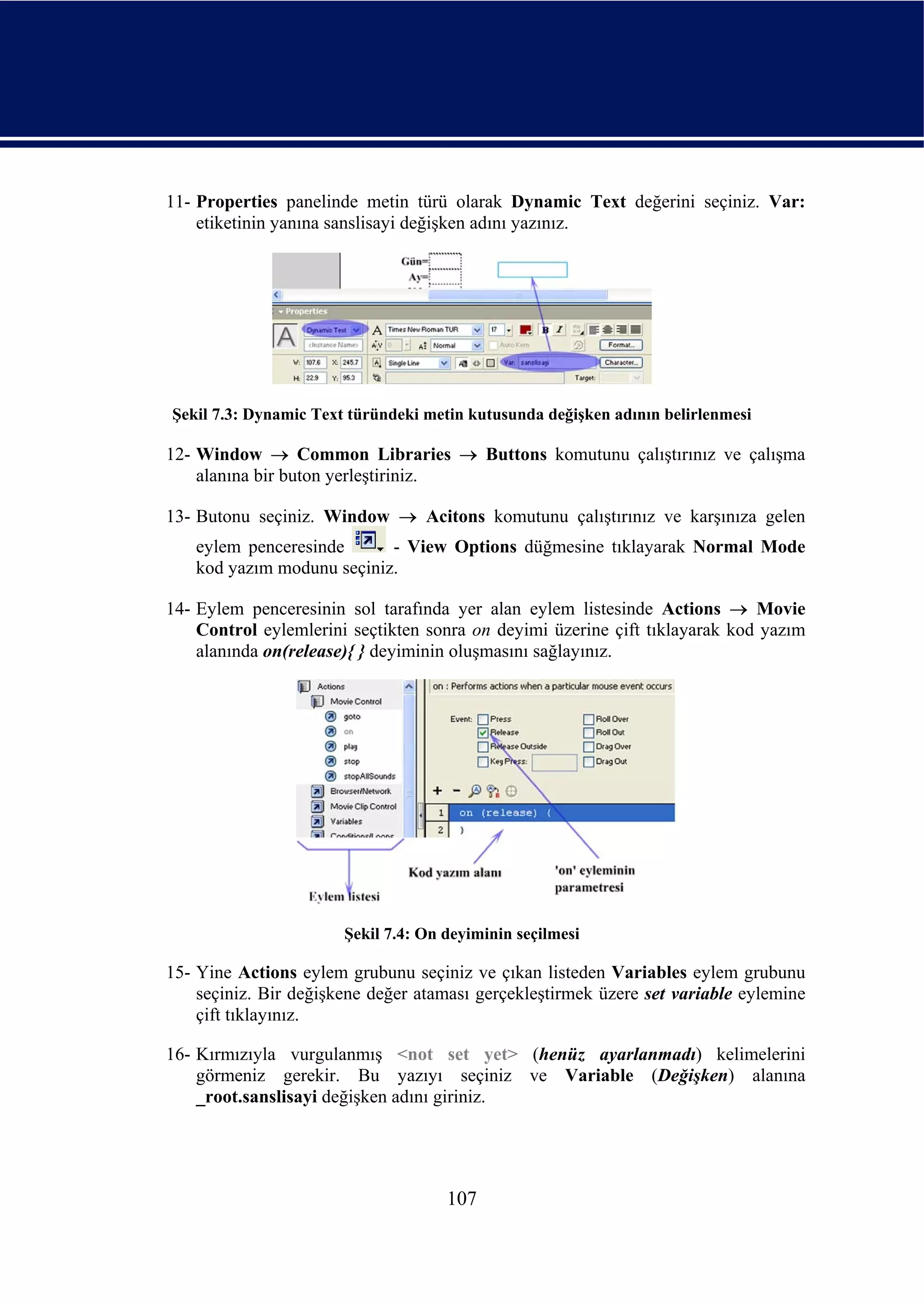 11- Properties panelinde metin türü olarak Dynamic Text değerini seçiniz. Var:
    etiketinin yanına sanslisayi değişken adını yazınız.




Şekil 7.3: Dynamic Text türündeki metin kutusunda değişken adının belirlenmesi

12- Window → Common Libraries → Buttons komutunu çalıştırınız ve çalışma
    alanına bir buton yerleştiriniz.

13- Butonu seçiniz. Window → Acitons komutunu çalıştırınız ve karşınıza gelen
   eylem penceresinde      - View Options düğmesine tıklayarak Normal Mode
   kod yazım modunu seçiniz.

14- Eylem penceresinin sol tarafında yer alan eylem listesinde Actions → Movie
    Control eylemlerini seçtikten sonra on deyimi üzerine çift tıklayarak kod yazım
    alanında on(release){ } deyiminin oluşmasını sağlayınız.




                       Şekil 7.4: On deyiminin seçilmesi

15- Yine Actions eylem grubunu seçiniz ve çıkan listeden Variables eylem grubunu
    seçiniz. Bir değişkene değer ataması gerçekleştirmek üzere set variable eylemine
    çift tıklayınız.

16- Kırmızıyla vurgulanmış <not set yet> (henüz ayarlanmadı) kelimelerini
    görmeniz gerekir. Bu yazıyı seçiniz ve Variable (Değişken) alanına
    _root.sanslisayi değişken adını giriniz.




                                     107
 