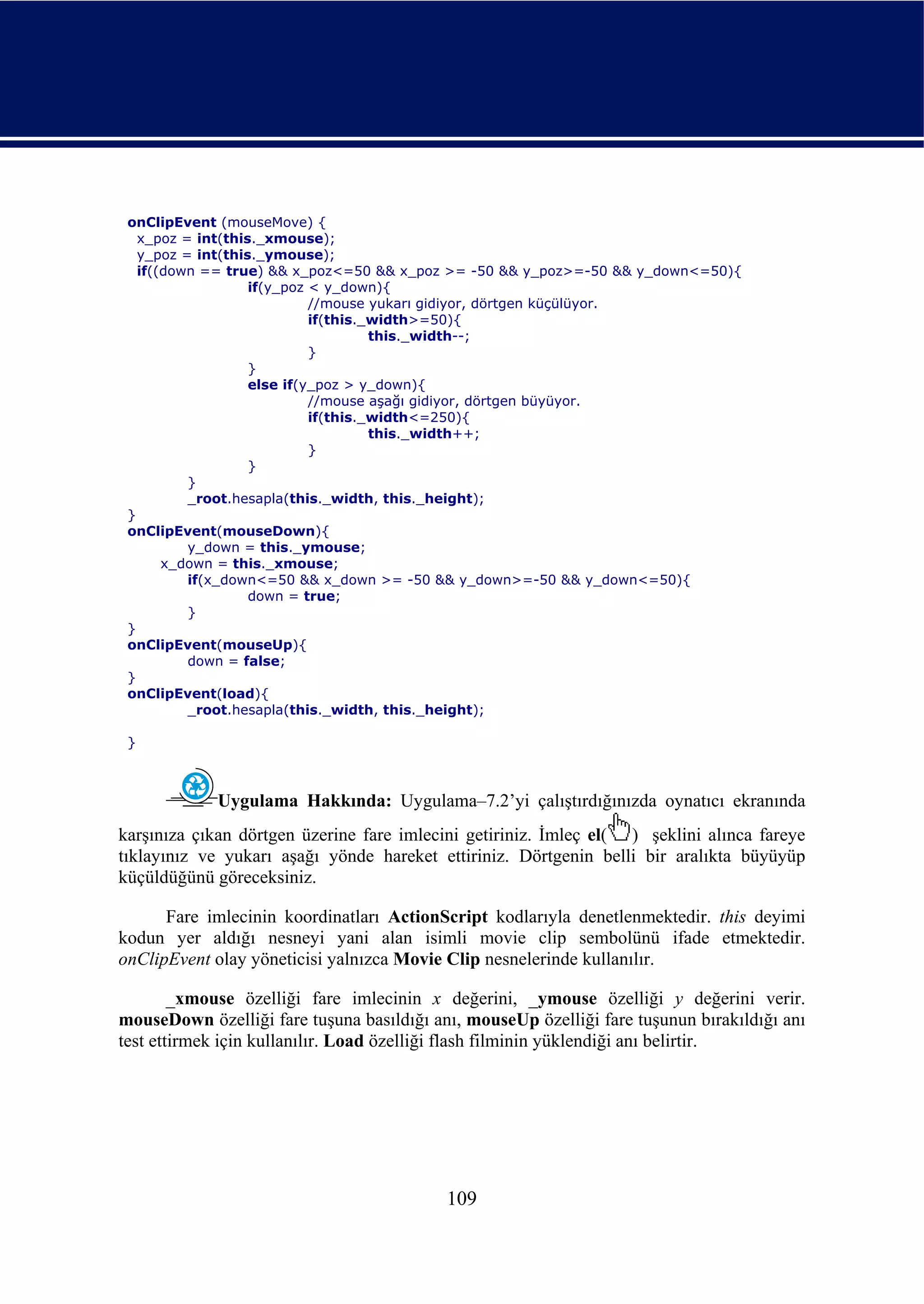 onClipEvent (mouseMove) {
   x_poz = int(this._xmouse);
   y_poz = int(this._ymouse);
   if((down == true) && x_poz<=50 && x_poz >= -50 && y_poz>=-50 && y_down<=50){
                   if(y_poz < y_down){
                            //mouse yukarı gidiyor, dörtgen küçülüyor.
                            if(this._width>=50){
                                     this._width--;
                            }
                   }
                   else if(y_poz > y_down){
                            //mouse aşağı gidiyor, dörtgen büyüyor.
                            if(this._width<=250){
                                     this._width++;
                            }
                   }
          }
          _root.hesapla(this._width, this._height);
 }
 onClipEvent(mouseDown){
          y_down = this._ymouse;
       x_down = this._xmouse;
          if(x_down<=50 && x_down >= -50 && y_down>=-50 && y_down<=50){
                   down = true;
          }
 }
 onClipEvent(mouseUp){
          down = false;
 }
 onClipEvent(load){
          _root.hesapla(this._width, this._height);

 }



             Uygulama Hakkında: Uygulama–7.2’yi çalıştırdığınızda oynatıcı ekranında
karşınıza çıkan dörtgen üzerine fare imlecini getiriniz. İmleç el( ) şeklini alınca fareye
tıklayınız ve yukarı aşağı yönde hareket ettiriniz. Dörtgenin belli bir aralıkta büyüyüp
küçüldüğünü göreceksiniz.

      Fare imlecinin koordinatları ActionScript kodlarıyla denetlenmektedir. this deyimi
kodun yer aldığı nesneyi yani alan isimli movie clip sembolünü ifade etmektedir.
onClipEvent olay yöneticisi yalnızca Movie Clip nesnelerinde kullanılır.

        _xmouse özelliği fare imlecinin x değerini, _ymouse özelliği y değerini verir.
mouseDown özelliği fare tuşuna basıldığı anı, mouseUp özelliği fare tuşunun bırakıldığı anı
test ettirmek için kullanılır. Load özelliği flash filminin yüklendiği anı belirtir.




                                           109
 