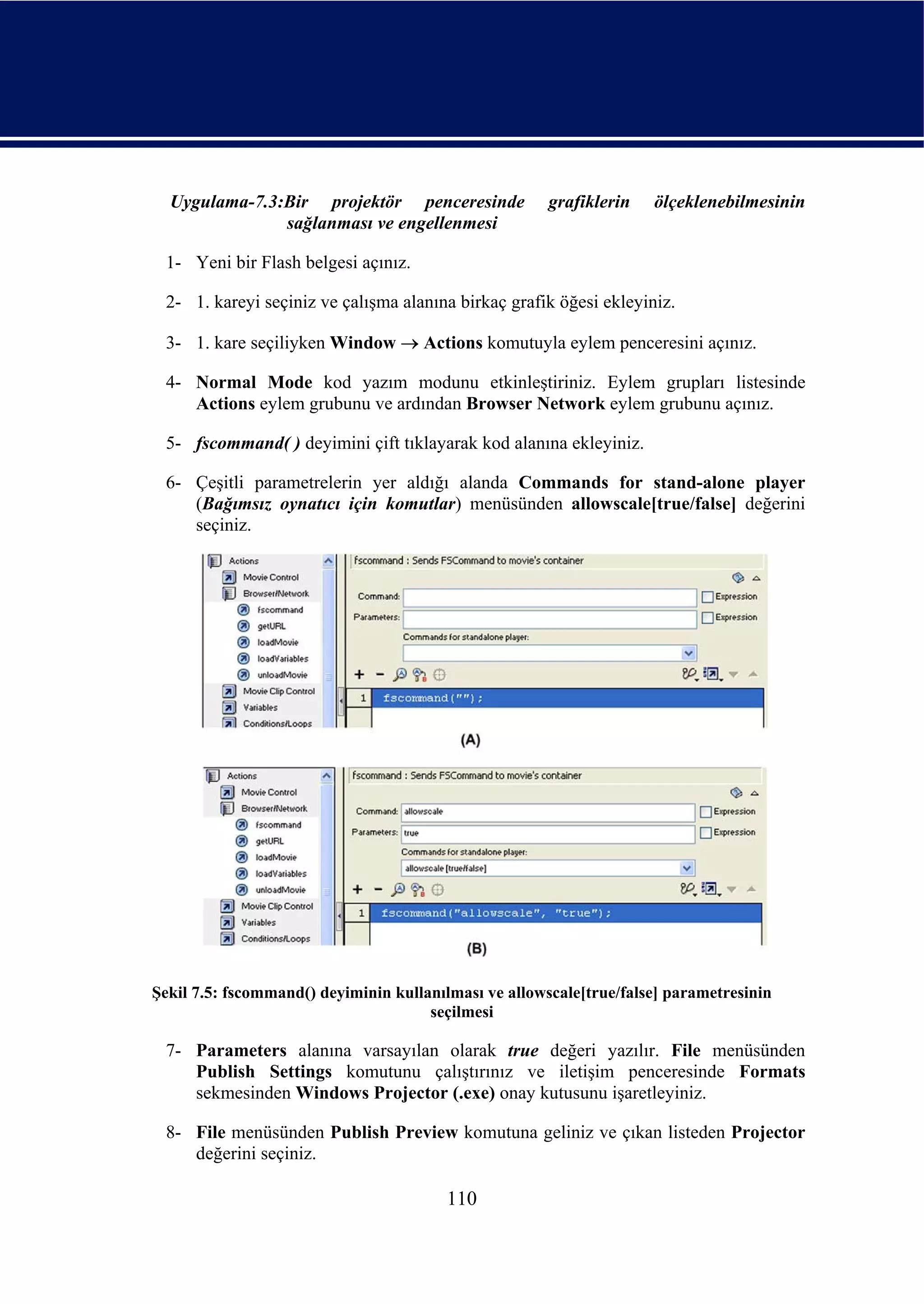 Uygulama-7.3:Bir projektör penceresinde              grafiklerin   ölçeklenebilmesinin
               sağlanması ve engellenmesi

 1- Yeni bir Flash belgesi açınız.

 2- 1. kareyi seçiniz ve çalışma alanına birkaç grafik öğesi ekleyiniz.

 3- 1. kare seçiliyken Window → Actions komutuyla eylem penceresini açınız.

 4- Normal Mode kod yazım modunu etkinleştiriniz. Eylem grupları listesinde
    Actions eylem grubunu ve ardından Browser Network eylem grubunu açınız.

 5- fscommand( ) deyimini çift tıklayarak kod alanına ekleyiniz.

 6- Çeşitli parametrelerin yer aldığı alanda Commands for stand-alone player
    (Bağımsız oynatıcı için komutlar) menüsünden allowscale[true/false] değerini
    seçiniz.




Şekil 7.5: fscommand() deyiminin kullanılması ve allowscale[true/false] parametresinin
                                      seçilmesi

 7- Parameters alanına varsayılan olarak true değeri yazılır. File menüsünden
    Publish Settings komutunu çalıştırınız ve iletişim penceresinde Formats
    sekmesinden Windows Projector (.exe) onay kutusunu işaretleyiniz.

 8- File menüsünden Publish Preview komutuna geliniz ve çıkan listeden Projector
    değerini seçiniz.

                                        110
 