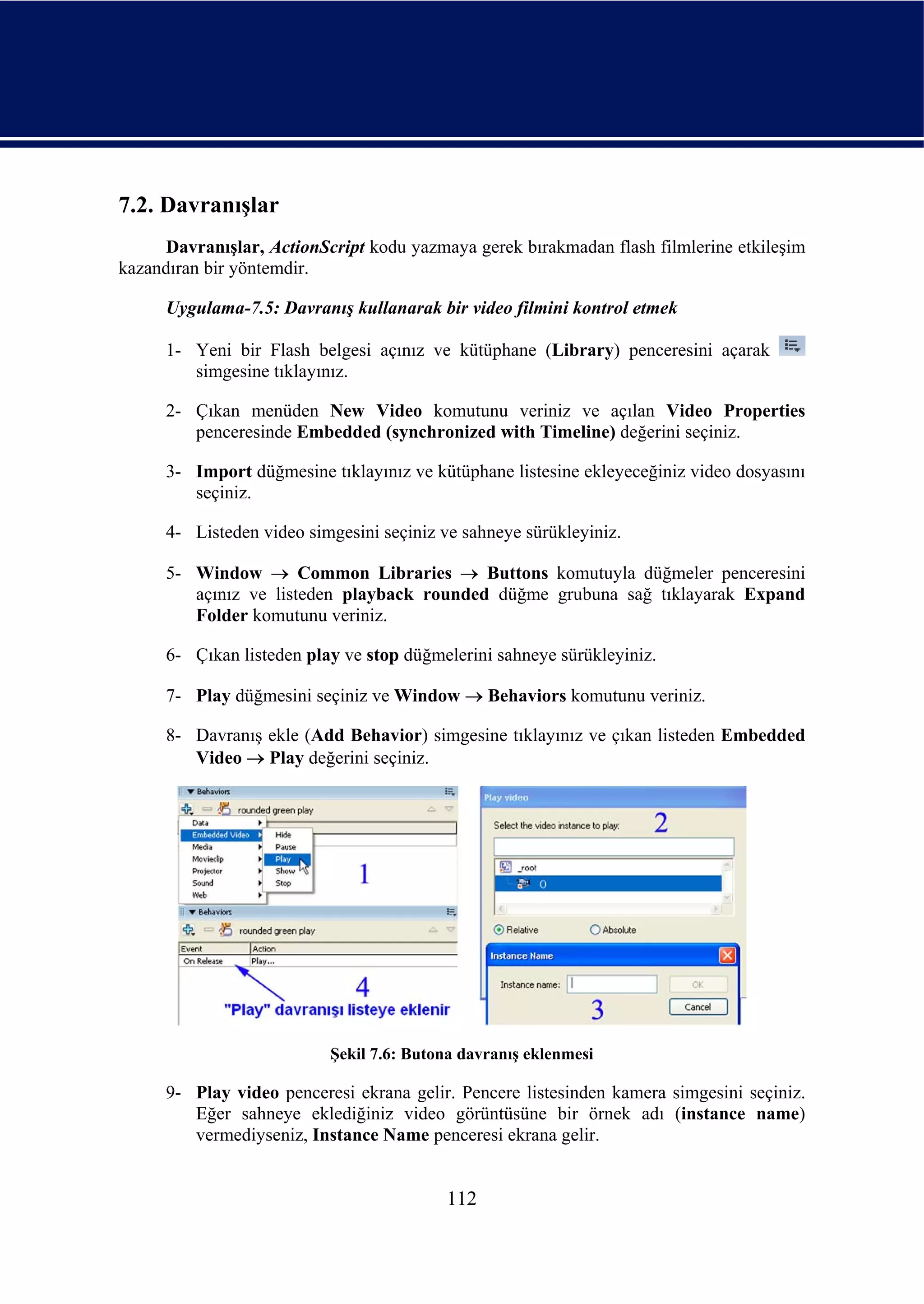 7.2. Davranışlar
     Davranışlar, ActionScript kodu yazmaya gerek bırakmadan flash filmlerine etkileşim
kazandıran bir yöntemdir.

      Uygulama-7.5: Davranış kullanarak bir video filmini kontrol etmek

      1- Yeni bir Flash belgesi açınız ve kütüphane (Library) penceresini açarak
         simgesine tıklayınız.

      2- Çıkan menüden New Video komutunu veriniz ve açılan Video Properties
         penceresinde Embedded (synchronized with Timeline) değerini seçiniz.

      3- Import düğmesine tıklayınız ve kütüphane listesine ekleyeceğiniz video dosyasını
         seçiniz.

      4- Listeden video simgesini seçiniz ve sahneye sürükleyiniz.

      5- Window → Common Libraries → Buttons komutuyla düğmeler penceresini
         açınız ve listeden playback rounded düğme grubuna sağ tıklayarak Expand
         Folder komutunu veriniz.

      6- Çıkan listeden play ve stop düğmelerini sahneye sürükleyiniz.

      7- Play düğmesini seçiniz ve Window → Behaviors komutunu veriniz.

      8- Davranış ekle (Add Behavior) simgesine tıklayınız ve çıkan listeden Embedded
         Video → Play değerini seçiniz.




                           Şekil 7.6: Butona davranış eklenmesi

      9- Play video penceresi ekrana gelir. Pencere listesinden kamera simgesini seçiniz.
         Eğer sahneye eklediğiniz video görüntüsüne bir örnek adı (instance name)
         vermediyseniz, Instance Name penceresi ekrana gelir.


                                           112
 