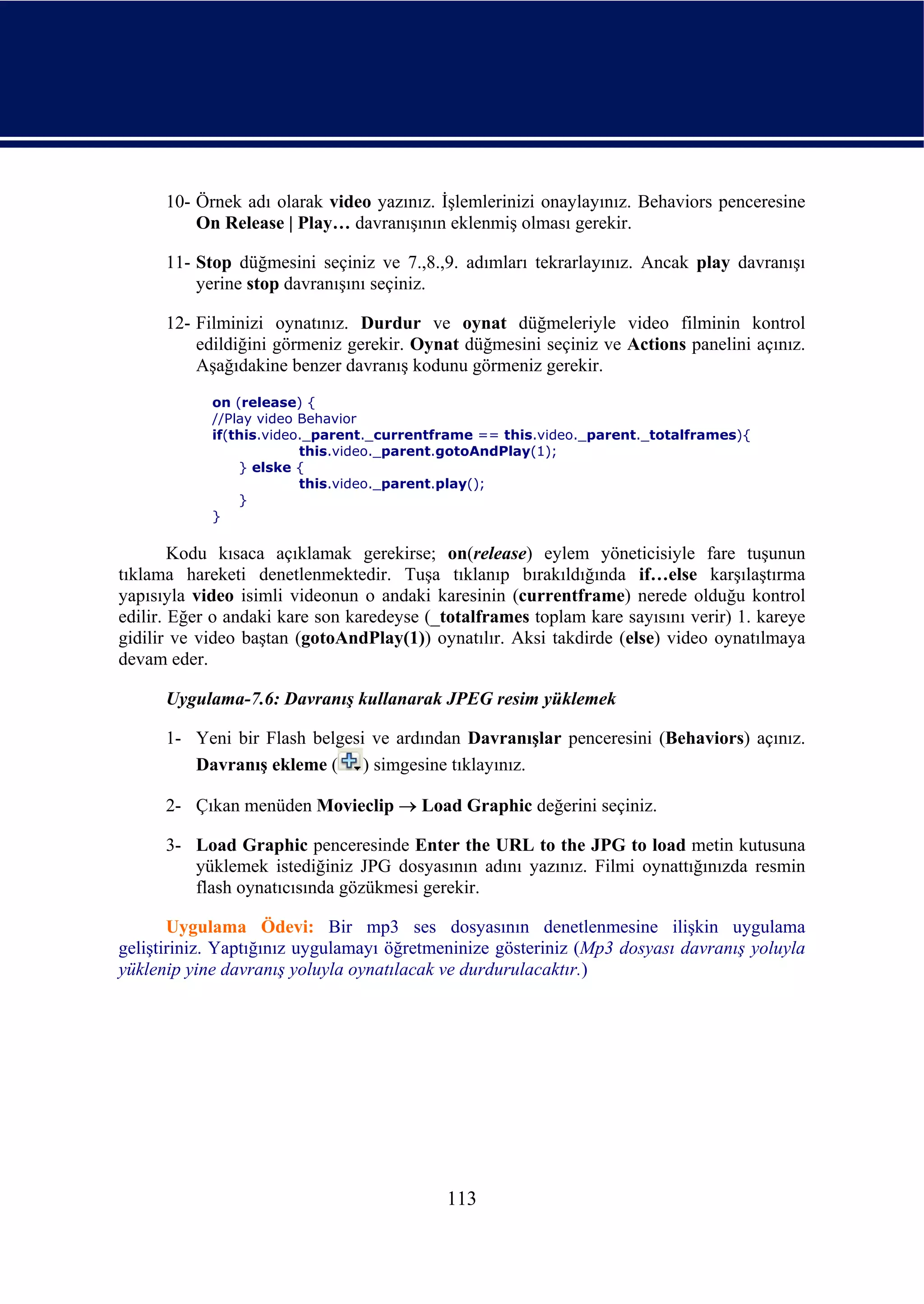 10- Örnek adı olarak video yazınız. İşlemlerinizi onaylayınız. Behaviors penceresine
          On Release | Play… davranışının eklenmiş olması gerekir.

      11- Stop düğmesini seçiniz ve 7.,8.,9. adımları tekrarlayınız. Ancak play davranışı
          yerine stop davranışını seçiniz.

      12- Filminizi oynatınız. Durdur ve oynat düğmeleriyle video filminin kontrol
          edildiğini görmeniz gerekir. Oynat düğmesini seçiniz ve Actions panelini açınız.
          Aşağıdakine benzer davranış kodunu görmeniz gerekir.
            on (release) {
            //Play video Behavior
            if(this.video._parent._currentframe == this.video._parent._totalframes){
                         this.video._parent.gotoAndPlay(1);
                } elske {
                         this.video._parent.play();
                }
            }

        Kodu kısaca açıklamak gerekirse; on(release) eylem yöneticisiyle fare tuşunun
tıklama hareketi denetlenmektedir. Tuşa tıklanıp bırakıldığında if…else karşılaştırma
yapısıyla video isimli videonun o andaki karesinin (currentframe) nerede olduğu kontrol
edilir. Eğer o andaki kare son karedeyse (_totalframes toplam kare sayısını verir) 1. kareye
gidilir ve video baştan (gotoAndPlay(1)) oynatılır. Aksi takdirde (else) video oynatılmaya
devam eder.

      Uygulama-7.6: Davranış kullanarak JPEG resim yüklemek

      1- Yeni bir Flash belgesi ve ardından Davranışlar penceresini (Behaviors) açınız.
         Davranış ekleme ( ) simgesine tıklayınız.

      2- Çıkan menüden Movieclip → Load Graphic değerini seçiniz.

      3- Load Graphic penceresinde Enter the URL to the JPG to load metin kutusuna
         yüklemek istediğiniz JPG dosyasının adını yazınız. Filmi oynattığınızda resmin
         flash oynatıcısında gözükmesi gerekir.

       Uygulama Ödevi: Bir mp3 ses dosyasının denetlenmesine ilişkin uygulama
geliştiriniz. Yaptığınız uygulamayı öğretmeninize gösteriniz (Mp3 dosyası davranış yoluyla
yüklenip yine davranış yoluyla oynatılacak ve durdurulacaktır.)




                                           113
 