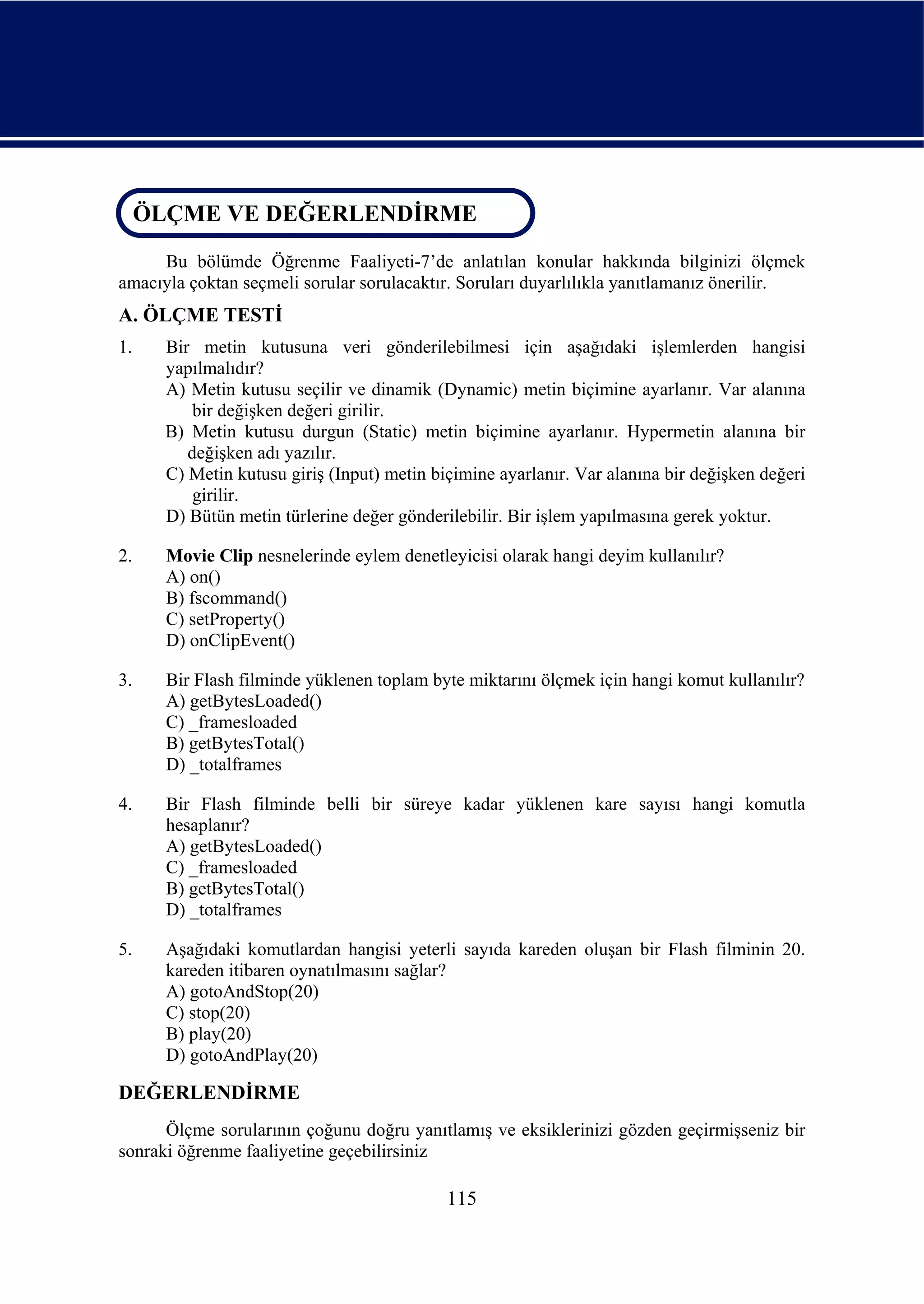 ÖLÇME VE DEĞERLENDİRME
 ÖLÇME VE DEĞERLENDİRME
     Bu bölümde Öğrenme Faaliyeti-7’de anlatılan konular hakkında bilginizi ölçmek
amacıyla çoktan seçmeli sorular sorulacaktır. Soruları duyarlılıkla yanıtlamanız önerilir.
A. ÖLÇME TESTİ
1.    Bir metin kutusuna veri gönderilebilmesi için aşağıdaki işlemlerden hangisi
      yapılmalıdır?
      A) Metin kutusu seçilir ve dinamik (Dynamic) metin biçimine ayarlanır. Var alanına
          bir değişken değeri girilir.
      B) Metin kutusu durgun (Static) metin biçimine ayarlanır. Hypermetin alanına bir
         değişken adı yazılır.
      C) Metin kutusu giriş (Input) metin biçimine ayarlanır. Var alanına bir değişken değeri
          girilir.
      D) Bütün metin türlerine değer gönderilebilir. Bir işlem yapılmasına gerek yoktur.

2.    Movie Clip nesnelerinde eylem denetleyicisi olarak hangi deyim kullanılır?
      A) on()
      B) fscommand()
      C) setProperty()
      D) onClipEvent()

3.    Bir Flash filminde yüklenen toplam byte miktarını ölçmek için hangi komut kullanılır?
      A) getBytesLoaded()
      C) _framesloaded
      B) getBytesTotal()
      D) _totalframes

4.    Bir Flash filminde belli bir süreye kadar yüklenen kare sayısı hangi komutla
      hesaplanır?
      A) getBytesLoaded()
      C) _framesloaded
      B) getBytesTotal()
      D) _totalframes

5.    Aşağıdaki komutlardan hangisi yeterli sayıda kareden oluşan bir Flash filminin 20.
      kareden itibaren oynatılmasını sağlar?
      A) gotoAndStop(20)
      C) stop(20)
      B) play(20)
      D) gotoAndPlay(20)

DEĞERLENDİRME
      Ölçme sorularının çoğunu doğru yanıtlamış ve eksiklerinizi gözden geçirmişseniz bir
sonraki öğrenme faaliyetine geçebilirsiniz

                                            115
 