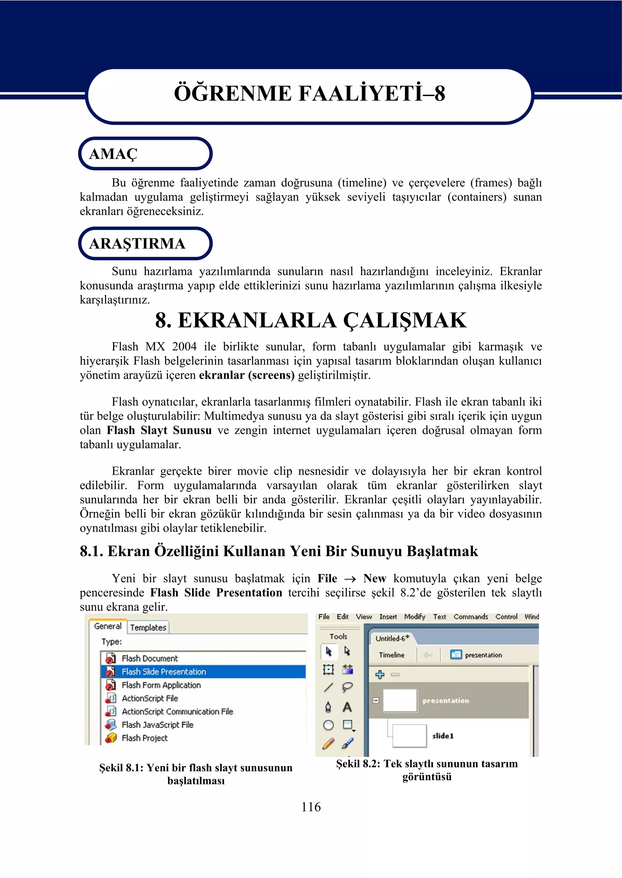 ÖĞRENME FAALİYETİ–8

 AMAÇ
                    ÖĞRENME FAALİYETİ–8
      Bu öğrenme faaliyetinde zaman doğrusuna (timeline) ve çerçevelere (frames) bağlı
kalmadan uygulama geliştirmeyi sağlayan yüksek seviyeli taşıyıcılar (containers) sunan
ekranları öğreneceksiniz.

 ARAŞTIRMA
       Sunu hazırlama yazılımlarında sunuların nasıl hazırlandığını inceleyiniz. Ekranlar
konusunda araştırma yapıp elde ettiklerinizi sunu hazırlama yazılımlarının çalışma ilkesiyle
karşılaştırınız.
               8. EKRANLARLA ÇALIŞMAK
      Flash MX 2004 ile birlikte sunular, form tabanlı uygulamalar gibi karmaşık ve
hiyerarşik Flash belgelerinin tasarlanması için yapısal tasarım bloklarından oluşan kullanıcı
yönetim arayüzü içeren ekranlar (screens) geliştirilmiştir.

       Flash oynatıcılar, ekranlarla tasarlanmış filmleri oynatabilir. Flash ile ekran tabanlı iki
tür belge oluşturulabilir: Multimedya sunusu ya da slayt gösterisi gibi sıralı içerik için uygun
olan Flash Slayt Sunusu ve zengin internet uygulamaları içeren doğrusal olmayan form
tabanlı uygulamalar.

      Ekranlar gerçekte birer movie clip nesnesidir ve dolayısıyla her bir ekran kontrol
edilebilir. Form uygulamalarında varsayılan olarak tüm ekranlar gösterilirken slayt
sunularında her bir ekran belli bir anda gösterilir. Ekranlar çeşitli olayları yayınlayabilir.
Örneğin belli bir ekran gözükür kılındığında bir sesin çalınması ya da bir video dosyasının
oynatılması gibi olaylar tetiklenebilir.
8.1. Ekran Özelliğini Kullanan Yeni Bir Sunuyu Başlatmak
      Yeni bir slayt sunusu başlatmak için File → New komutuyla çıkan yeni belge
penceresinde Flash Slide Presentation tercihi seçilirse şekil 8.2’de gösterilen tek slaytlı
sunu ekrana gelir.




    Şekil 8.1: Yeni bir flash slayt sunusunun         Şekil 8.2: Tek slaytlı sununun tasarım
                  başlatılması                                      görüntüsü

                                                116
 