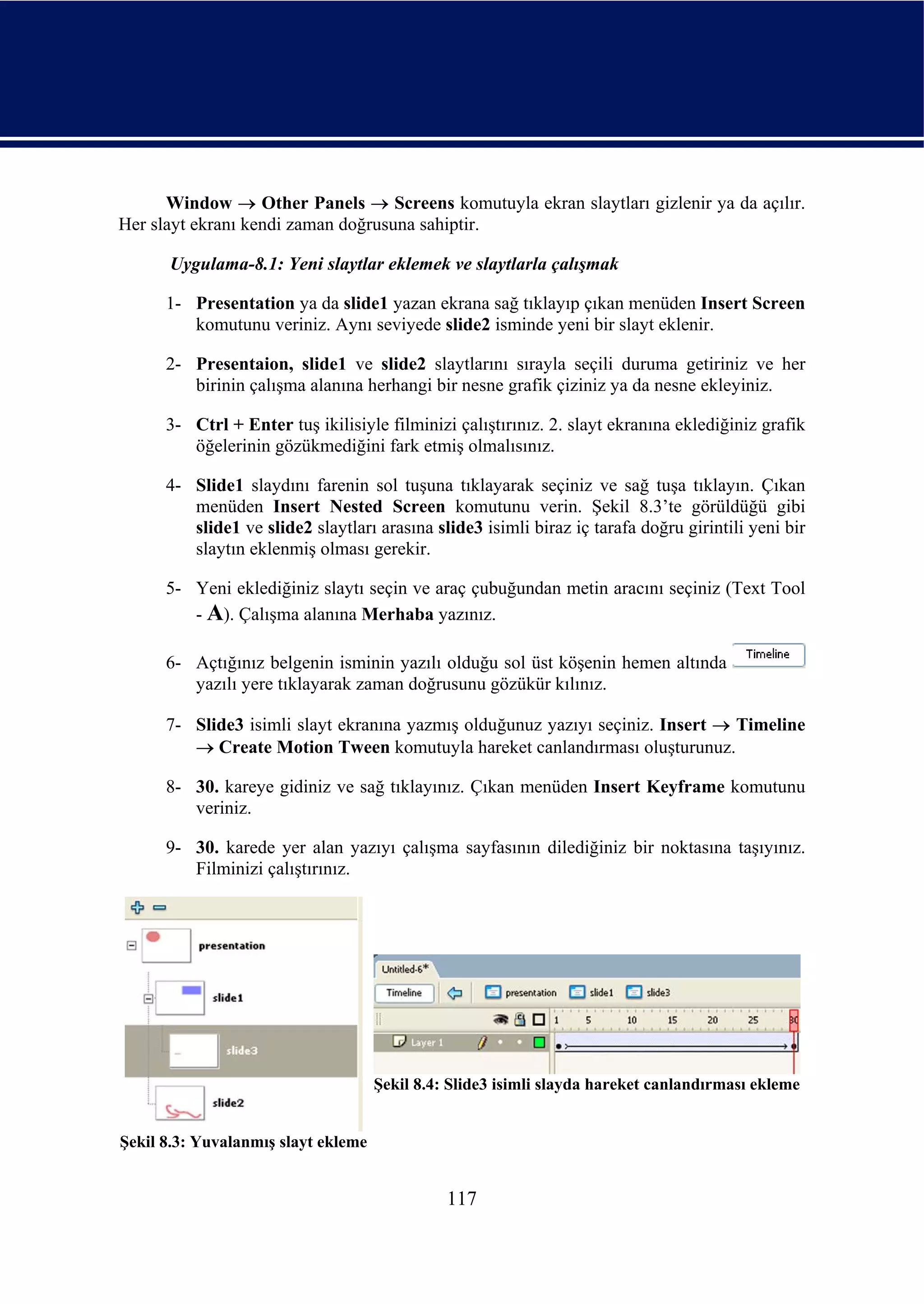 Window → Other Panels → Screens komutuyla ekran slaytları gizlenir ya da açılır.
Her slayt ekranı kendi zaman doğrusuna sahiptir.

      Uygulama-8.1: Yeni slaytlar eklemek ve slaytlarla çalışmak

      1- Presentation ya da slide1 yazan ekrana sağ tıklayıp çıkan menüden Insert Screen
         komutunu veriniz. Aynı seviyede slide2 isminde yeni bir slayt eklenir.

      2- Presentaion, slide1 ve slide2 slaytlarını sırayla seçili duruma getiriniz ve her
         birinin çalışma alanına herhangi bir nesne grafik çiziniz ya da nesne ekleyiniz.

      3- Ctrl + Enter tuş ikilisiyle filminizi çalıştırınız. 2. slayt ekranına eklediğiniz grafik
         öğelerinin gözükmediğini fark etmiş olmalısınız.

      4- Slide1 slaydını farenin sol tuşuna tıklayarak seçiniz ve sağ tuşa tıklayın. Çıkan
         menüden Insert Nested Screen komutunu verin. Şekil 8.3’te görüldüğü gibi
         slide1 ve slide2 slaytları arasına slide3 isimli biraz iç tarafa doğru girintili yeni bir
         slaytın eklenmiş olması gerekir.

      5- Yeni eklediğiniz slaytı seçin ve araç çubuğundan metin aracını seçiniz (Text Tool
         - A). Çalışma alanına Merhaba yazınız.

      6- Açtığınız belgenin isminin yazılı olduğu sol üst köşenin hemen altında
         yazılı yere tıklayarak zaman doğrusunu gözükür kılınız.

      7- Slide3 isimli slayt ekranına yazmış olduğunuz yazıyı seçiniz. Insert → Timeline
         → Create Motion Tween komutuyla hareket canlandırması oluşturunuz.

      8- 30. kareye gidiniz ve sağ tıklayınız. Çıkan menüden Insert Keyframe komutunu
         veriniz.

      9- 30. karede yer alan yazıyı çalışma sayfasının dilediğiniz bir noktasına taşıyınız.
         Filminizi çalıştırınız.




                                     Şekil 8.4: Slide3 isimli slayda hareket canlandırması ekleme


Şekil 8.3: Yuvalanmış slayt ekleme


                                               117
 