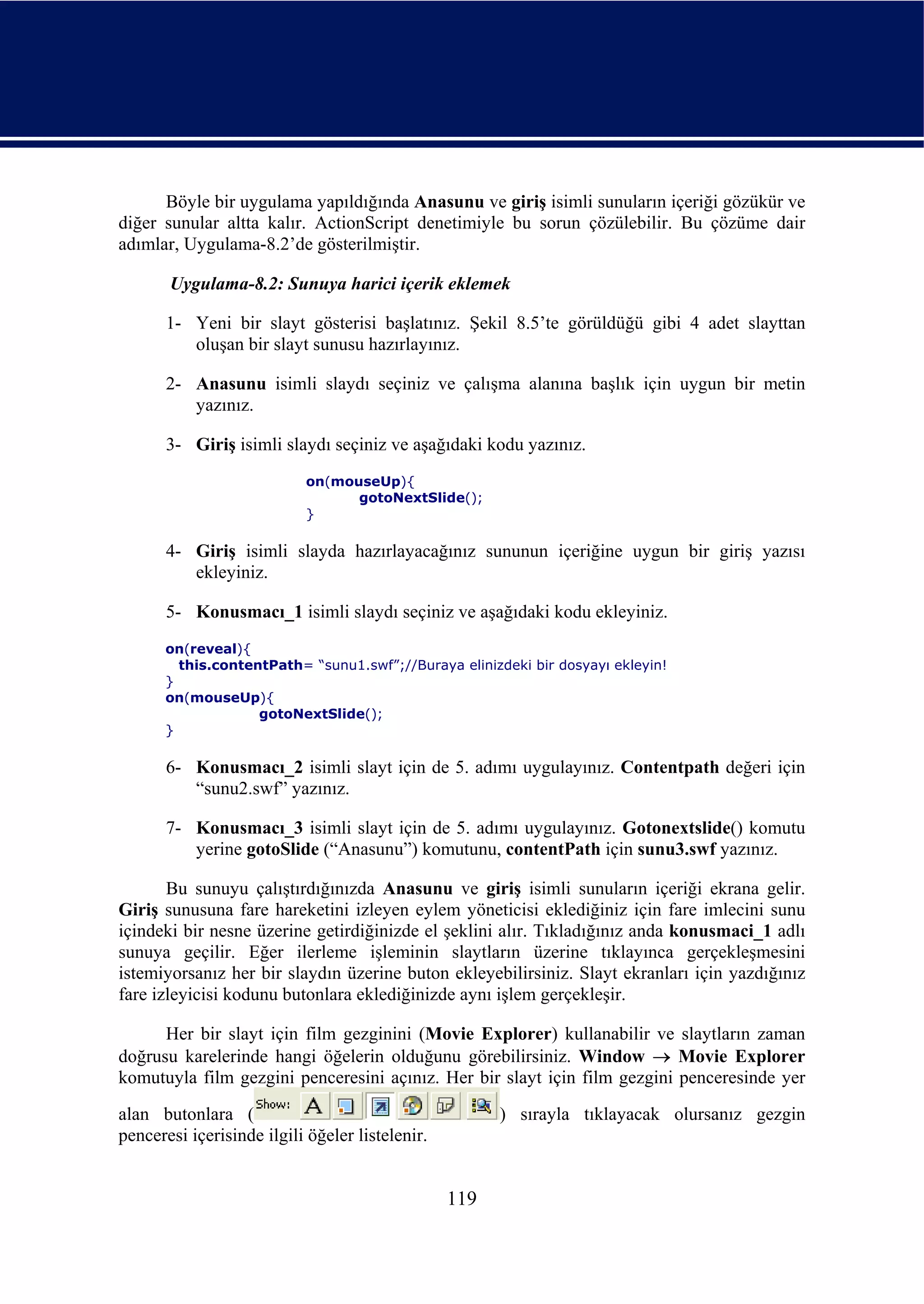 Böyle bir uygulama yapıldığında Anasunu ve giriş isimli sunuların içeriği gözükür ve
diğer sunular altta kalır. ActionScript denetimiyle bu sorun çözülebilir. Bu çözüme dair
adımlar, Uygulama-8.2’de gösterilmiştir.

       Uygulama-8.2: Sunuya harici içerik eklemek

       1- Yeni bir slayt gösterisi başlatınız. Şekil 8.5’te görüldüğü gibi 4 adet slayttan
          oluşan bir slayt sunusu hazırlayınız.

       2- Anasunu isimli slaydı seçiniz ve çalışma alanına başlık için uygun bir metin
          yazınız.

       3- Giriş isimli slaydı seçiniz ve aşağıdaki kodu yazınız.
                           on(mouseUp){
                                 gotoNextSlide();
                           }

       4- Giriş isimli slayda hazırlayacağınız sununun içeriğine uygun bir giriş yazısı
          ekleyiniz.

       5- Konusmacı_1 isimli slaydı seçiniz ve aşağıdaki kodu ekleyiniz.
      on(reveal){
        this.contentPath= “sunu1.swf”;//Buraya elinizdeki bir dosyayı ekleyin!
      }
      on(mouseUp){
                   gotoNextSlide();
      }

       6- Konusmacı_2 isimli slayt için de 5. adımı uygulayınız. Contentpath değeri için
          “sunu2.swf” yazınız.

       7- Konusmacı_3 isimli slayt için de 5. adımı uygulayınız. Gotonextslide() komutu
          yerine gotoSlide (“Anasunu”) komutunu, contentPath için sunu3.swf yazınız.

       Bu sunuyu çalıştırdığınızda Anasunu ve giriş isimli sunuların içeriği ekrana gelir.
Giriş sunusuna fare hareketini izleyen eylem yöneticisi eklediğiniz için fare imlecini sunu
içindeki bir nesne üzerine getirdiğinizde el şeklini alır. Tıkladığınız anda konusmaci_1 adlı
sunuya geçilir. Eğer ilerleme işleminin slaytların üzerine tıklayınca gerçekleşmesini
istemiyorsanız her bir slaydın üzerine buton ekleyebilirsiniz. Slayt ekranları için yazdığınız
fare izleyicisi kodunu butonlara eklediğinizde aynı işlem gerçekleşir.

      Her bir slayt için film gezginini (Movie Explorer) kullanabilir ve slaytların zaman
doğrusu karelerinde hangi öğelerin olduğunu görebilirsiniz. Window → Movie Explorer
komutuyla film gezgini penceresini açınız. Her bir slayt için film gezgini penceresinde yer
alan butonlara (                                       ) sırayla tıklayacak olursanız gezgin
penceresi içerisinde ilgili öğeler listelenir.


                                                 119
 