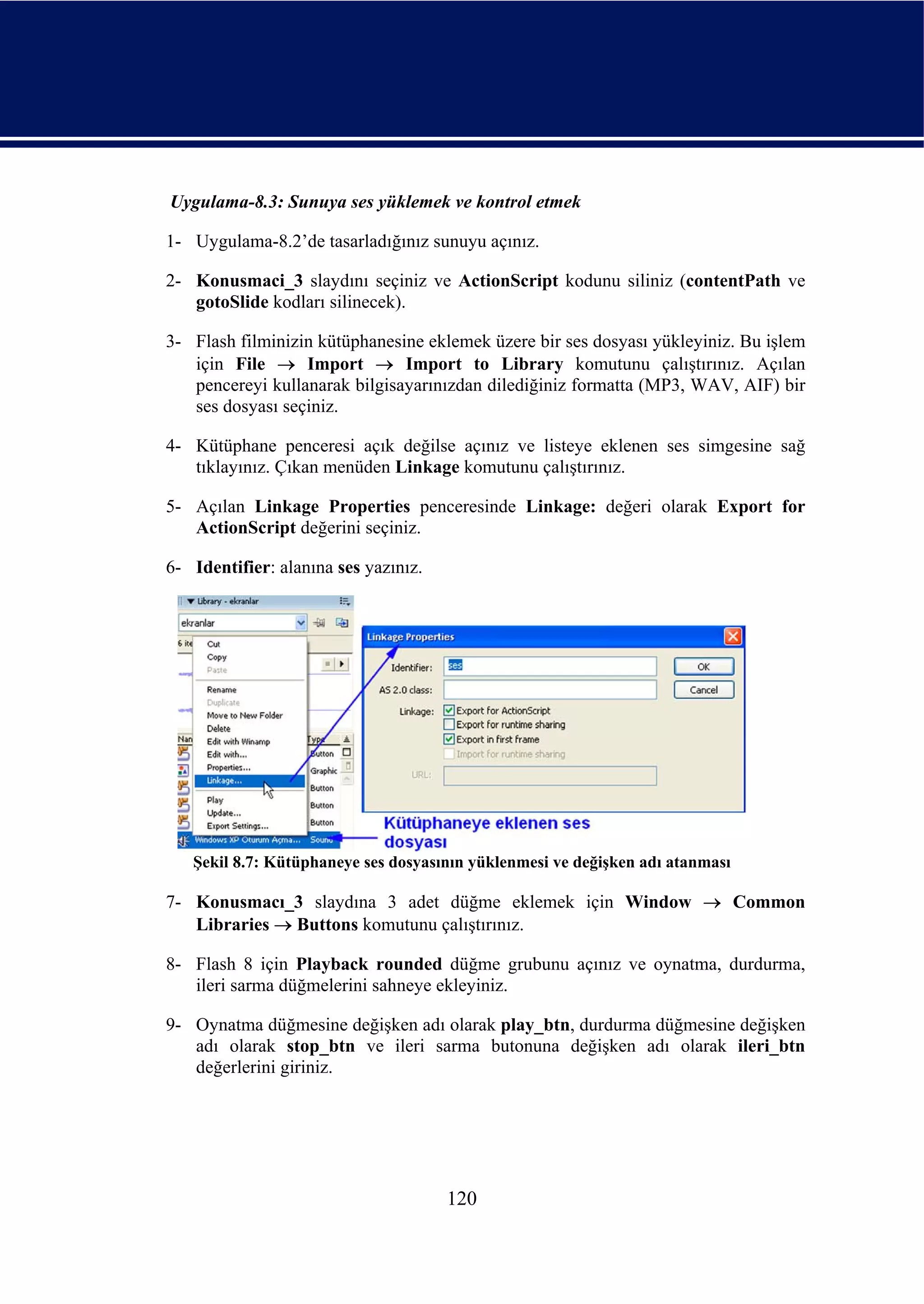 Uygulama-8.3: Sunuya ses yüklemek ve kontrol etmek

1- Uygulama-8.2’de tasarladığınız sunuyu açınız.

2- Konusmaci_3 slaydını seçiniz ve ActionScript kodunu siliniz (contentPath ve
   gotoSlide kodları silinecek).

3- Flash filminizin kütüphanesine eklemek üzere bir ses dosyası yükleyiniz. Bu işlem
   için File → Import → Import to Library komutunu çalıştırınız. Açılan
   pencereyi kullanarak bilgisayarınızdan dilediğiniz formatta (MP3, WAV, AIF) bir
   ses dosyası seçiniz.

4- Kütüphane penceresi açık değilse açınız ve listeye eklenen ses simgesine sağ
   tıklayınız. Çıkan menüden Linkage komutunu çalıştırınız.

5- Açılan Linkage Properties penceresinde Linkage: değeri olarak Export for
   ActionScript değerini seçiniz.

6- Identifier: alanına ses yazınız.




   Şekil 8.7: Kütüphaneye ses dosyasının yüklenmesi ve değişken adı atanması

7- Konusmacı_3 slaydına 3 adet düğme eklemek için Window → Common
   Libraries → Buttons komutunu çalıştırınız.

8- Flash 8 için Playback rounded düğme grubunu açınız ve oynatma, durdurma,
   ileri sarma düğmelerini sahneye ekleyiniz.

9- Oynatma düğmesine değişken adı olarak play_btn, durdurma düğmesine değişken
   adı olarak stop_btn ve ileri sarma butonuna değişken adı olarak ileri_btn
   değerlerini giriniz.




                                      120
 