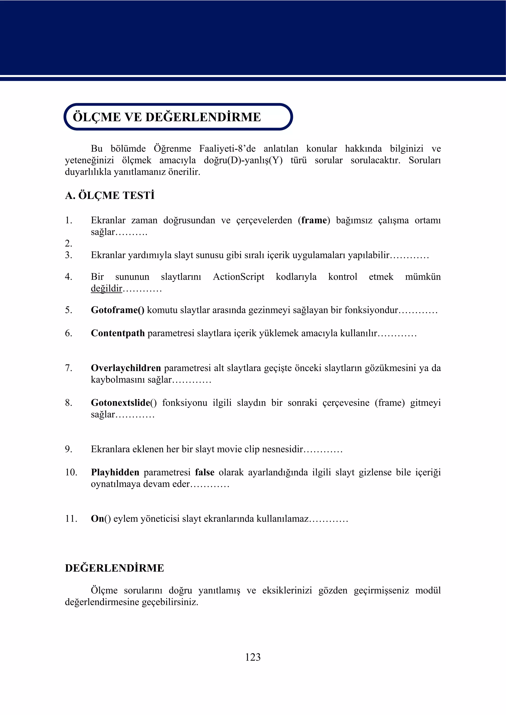 ÖLÇME VE DEĞERLENDİRME
 ÖLÇME VE DEĞERLENDİRME

      Bu bölümde Öğrenme Faaliyeti-8’de anlatılan konular hakkında bilginizi ve
yeteneğinizi ölçmek amacıyla doğru(D)-yanlış(Y) türü sorular sorulacaktır. Soruları
duyarlılıkla yanıtlamanız önerilir.

A. ÖLÇME TESTİ

1.    Ekranlar zaman doğrusundan ve çerçevelerden (frame) bağımsız çalışma ortamı
      sağlar……….
2.
3.    Ekranlar yardımıyla slayt sunusu gibi sıralı içerik uygulamaları yapılabilir…………

4.    Bir sununun slaytlarını      ActionScript   kodlarıyla   kontrol   etmek    mümkün
      değildir…………

5.    Gotoframe() komutu slaytlar arasında gezinmeyi sağlayan bir fonksiyondur…………

6.    Contentpath parametresi slaytlara içerik yüklemek amacıyla kullanılır…………


7.    Overlaychildren parametresi alt slaytlara geçişte önceki slaytların gözükmesini ya da
      kaybolmasını sağlar…………

8.    Gotonextslide() fonksiyonu ilgili slaydın bir sonraki çerçevesine (frame) gitmeyi
      sağlar…………


9.    Ekranlara eklenen her bir slayt movie clip nesnesidir…………

10.   Playhidden parametresi false olarak ayarlandığında ilgili slayt gizlense bile içeriği
      oynatılmaya devam eder…………


11.   On() eylem yöneticisi slayt ekranlarında kullanılamaz…………



DEĞERLENDİRME
      Ölçme sorularını doğru yanıtlamış ve eksiklerinizi gözden geçirmişseniz modül
değerlendirmesine geçebilirsiniz.




                                           123
 