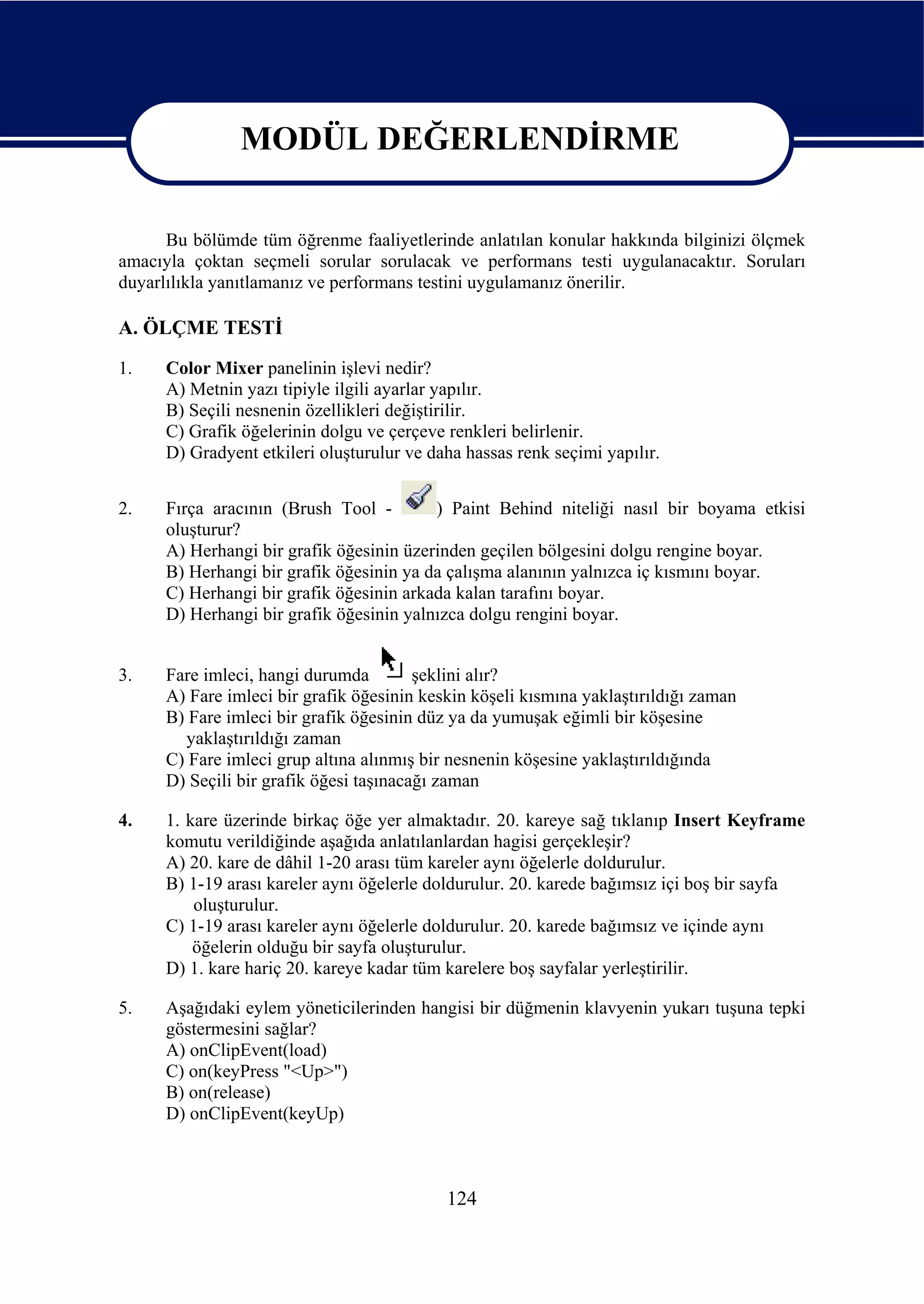 MODÜL DEĞERLENDİRME

                   MODÜL DEĞERLENDİRME
      Bu bölümde tüm öğrenme faaliyetlerinde anlatılan konular hakkında bilginizi ölçmek
amacıyla çoktan seçmeli sorular sorulacak ve performans testi uygulanacaktır. Soruları
duyarlılıkla yanıtlamanız ve performans testini uygulamanız önerilir.

A. ÖLÇME TESTİ
1.    Color Mixer panelinin işlevi nedir?
      A) Metnin yazı tipiyle ilgili ayarlar yapılır.
      B) Seçili nesnenin özellikleri değiştirilir.
      C) Grafik öğelerinin dolgu ve çerçeve renkleri belirlenir.
      D) Gradyent etkileri oluşturulur ve daha hassas renk seçimi yapılır.


2.    Fırça aracının (Brush Tool -        ) Paint Behind niteliği nasıl bir boyama etkisi
      oluşturur?
      A) Herhangi bir grafik öğesinin üzerinden geçilen bölgesini dolgu rengine boyar.
      B) Herhangi bir grafik öğesinin ya da çalışma alanının yalnızca iç kısmını boyar.
      C) Herhangi bir grafik öğesinin arkada kalan tarafını boyar.
      D) Herhangi bir grafik öğesinin yalnızca dolgu rengini boyar.


3.    Fare imleci, hangi durumda         şeklini alır?
      A) Fare imleci bir grafik öğesinin keskin köşeli kısmına yaklaştırıldığı zaman
      B) Fare imleci bir grafik öğesinin düz ya da yumuşak eğimli bir köşesine
        yaklaştırıldığı zaman
      C) Fare imleci grup altına alınmış bir nesnenin köşesine yaklaştırıldığında
      D) Seçili bir grafik öğesi taşınacağı zaman

4.    1. kare üzerinde birkaç öğe yer almaktadır. 20. kareye sağ tıklanıp Insert Keyframe
      komutu verildiğinde aşağıda anlatılanlardan hagisi gerçekleşir?
      A) 20. kare de dâhil 1-20 arası tüm kareler aynı öğelerle doldurulur.
      B) 1-19 arası kareler aynı öğelerle doldurulur. 20. karede bağımsız içi boş bir sayfa
          oluşturulur.
      C) 1-19 arası kareler aynı öğelerle doldurulur. 20. karede bağımsız ve içinde aynı
          öğelerin olduğu bir sayfa oluşturulur.
      D) 1. kare hariç 20. kareye kadar tüm karelere boş sayfalar yerleştirilir.

5.    Aşağıdaki eylem yöneticilerinden hangisi bir düğmenin klavyenin yukarı tuşuna tepki
      göstermesini sağlar?
      A) onClipEvent(load)
      C) on(keyPress "<Up>")
      B) on(release)
      D) onClipEvent(keyUp)



                                            124
 