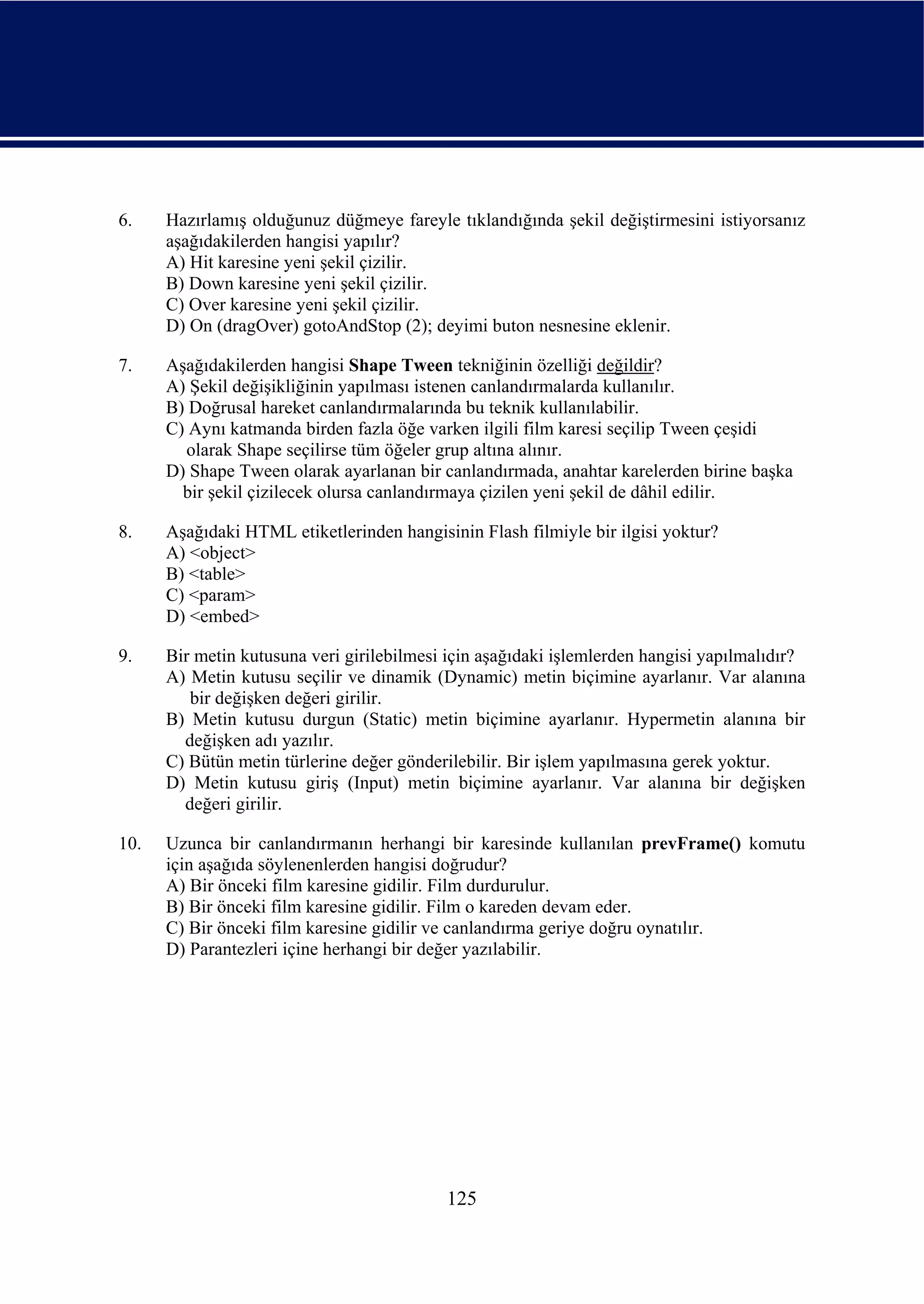 6.    Hazırlamış olduğunuz düğmeye fareyle tıklandığında şekil değiştirmesini istiyorsanız
      aşağıdakilerden hangisi yapılır?
      A) Hit karesine yeni şekil çizilir.
      B) Down karesine yeni şekil çizilir.
      C) Over karesine yeni şekil çizilir.
      D) On (dragOver) gotoAndStop (2); deyimi buton nesnesine eklenir.

7.    Aşağıdakilerden hangisi Shape Tween tekniğinin özelliği değildir?
      A) Şekil değişikliğinin yapılması istenen canlandırmalarda kullanılır.
      B) Doğrusal hareket canlandırmalarında bu teknik kullanılabilir.
      C) Aynı katmanda birden fazla öğe varken ilgili film karesi seçilip Tween çeşidi
        olarak Shape seçilirse tüm öğeler grup altına alınır.
      D) Shape Tween olarak ayarlanan bir canlandırmada, anahtar karelerden birine başka
        bir şekil çizilecek olursa canlandırmaya çizilen yeni şekil de dâhil edilir.

8.    Aşağıdaki HTML etiketlerinden hangisinin Flash filmiyle bir ilgisi yoktur?
      A) <object>
      B) <table>
      C) <param>
      D) <embed>

9.    Bir metin kutusuna veri girilebilmesi için aşağıdaki işlemlerden hangisi yapılmalıdır?
      A) Metin kutusu seçilir ve dinamik (Dynamic) metin biçimine ayarlanır. Var alanına
         bir değişken değeri girilir.
      B) Metin kutusu durgun (Static) metin biçimine ayarlanır. Hypermetin alanına bir
        değişken adı yazılır.
      C) Bütün metin türlerine değer gönderilebilir. Bir işlem yapılmasına gerek yoktur.
      D) Metin kutusu giriş (Input) metin biçimine ayarlanır. Var alanına bir değişken
        değeri girilir.

10.   Uzunca bir canlandırmanın herhangi bir karesinde kullanılan prevFrame() komutu
      için aşağıda söylenenlerden hangisi doğrudur?
      A) Bir önceki film karesine gidilir. Film durdurulur.
      B) Bir önceki film karesine gidilir. Film o kareden devam eder.
      C) Bir önceki film karesine gidilir ve canlandırma geriye doğru oynatılır.
      D) Parantezleri içine herhangi bir değer yazılabilir.




                                           125
 