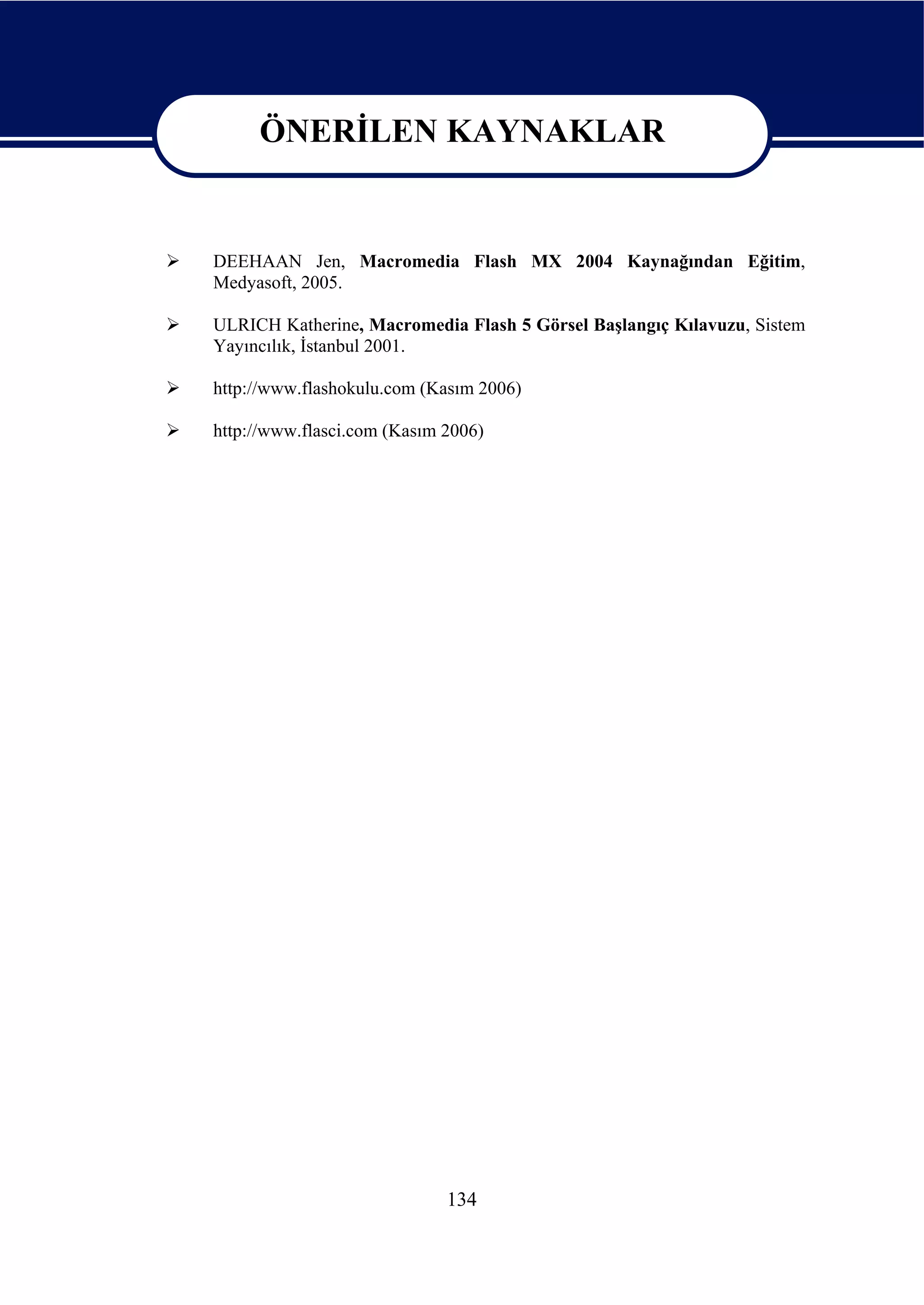 ÖNERİLEN KAYNAKLAR

     ÖNERİLEN KAYNAKLAR
DEEHAAN Jen, Macromedia Flash MX 2004 Kaynağından Eğitim,
Medyasoft, 2005.

ULRICH Katherine, Macromedia Flash 5 Görsel Başlangıç Kılavuzu, Sistem
Yayıncılık, İstanbul 2001.

http://www.flashokulu.com (Kasım 2006)

http://www.flasci.com (Kasım 2006)




                             134
 
