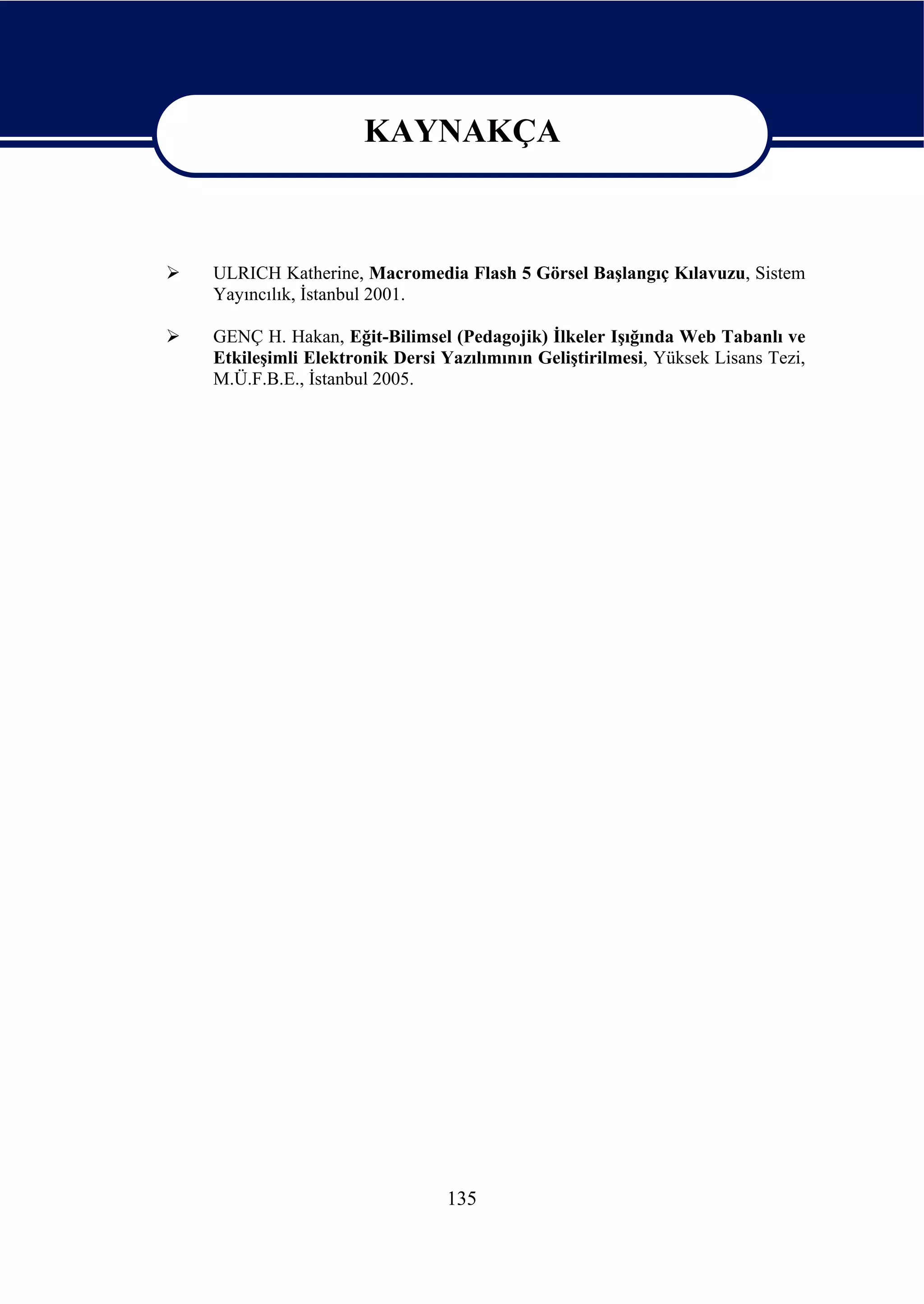 KAYNAKÇA

                   KAYNAKÇA
ULRICH Katherine, Macromedia Flash 5 Görsel Başlangıç Kılavuzu, Sistem
Yayıncılık, İstanbul 2001.

GENÇ H. Hakan, Eğit-Bilimsel (Pedagojik) İlkeler Işığında Web Tabanlı ve
Etkileşimli Elektronik Dersi Yazılımının Geliştirilmesi, Yüksek Lisans Tezi,
M.Ü.F.B.E., İstanbul 2005.




                             135
 