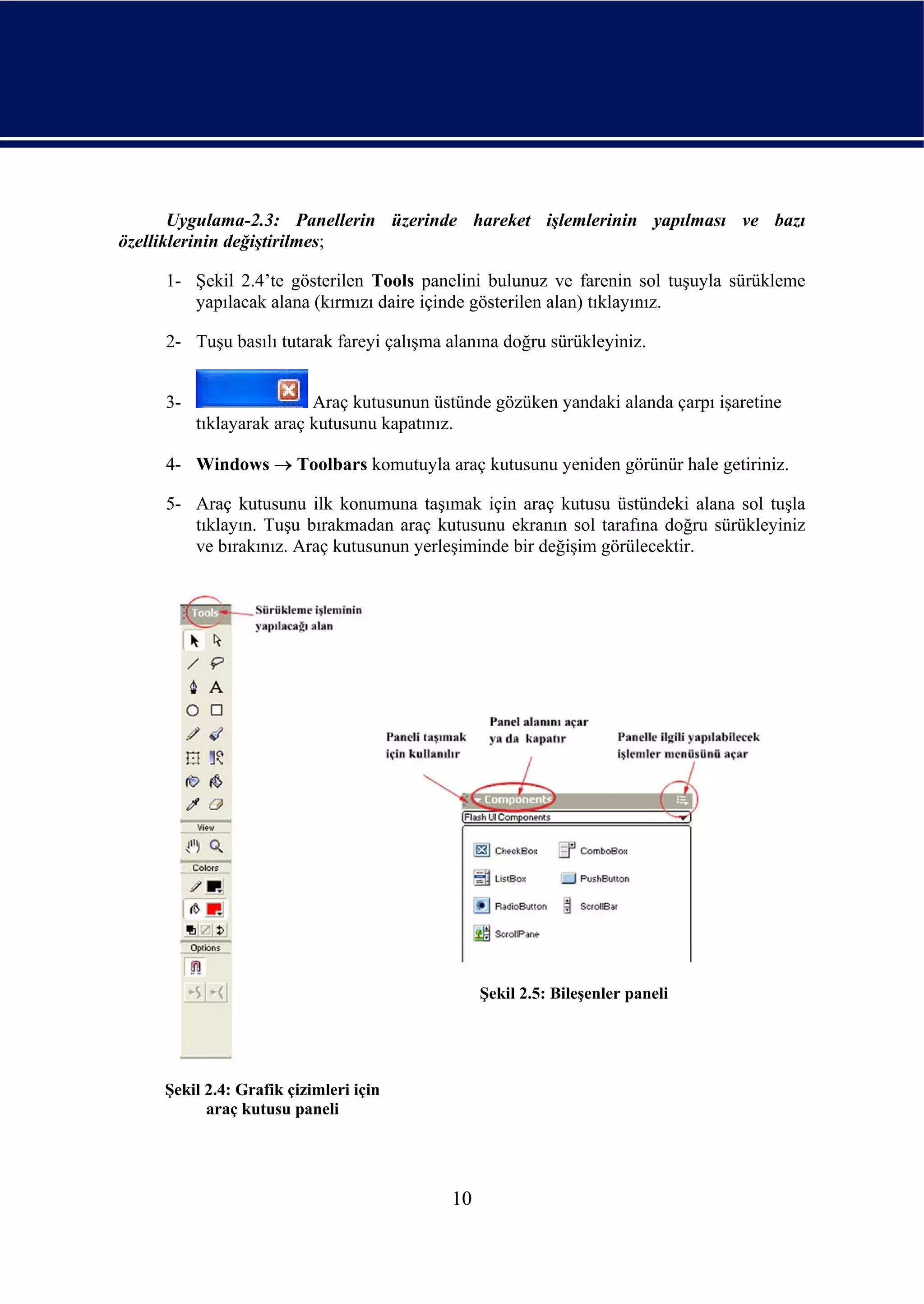 Uygulama-2.3: Panellerin üzerinde hareket işlemlerinin yapılması ve bazı
özelliklerinin değiştirilmes;

     1- Şekil 2.4’te gösterilen Tools panelini bulunuz ve farenin sol tuşuyla sürükleme
        yapılacak alana (kırmızı daire içinde gösterilen alan) tıklayınız.

     2- Tuşu basılı tutarak fareyi çalışma alanına doğru sürükleyiniz.


     3-                   Araç kutusunun üstünde gözüken yandaki alanda çarpı işaretine
          tıklayarak araç kutusunu kapatınız.

     4- Windows → Toolbars komutuyla araç kutusunu yeniden görünür hale getiriniz.

     5- Araç kutusunu ilk konumuna taşımak için araç kutusu üstündeki alana sol tuşla
        tıklayın. Tuşu bırakmadan araç kutusunu ekranın sol tarafına doğru sürükleyiniz
        ve bırakınız. Araç kutusunun yerleşiminde bir değişim görülecektir.




                                                Şekil 2.5: Bileşenler paneli




     Şekil 2.4: Grafik çizimleri için
           araç kutusu paneli




                                           10
 