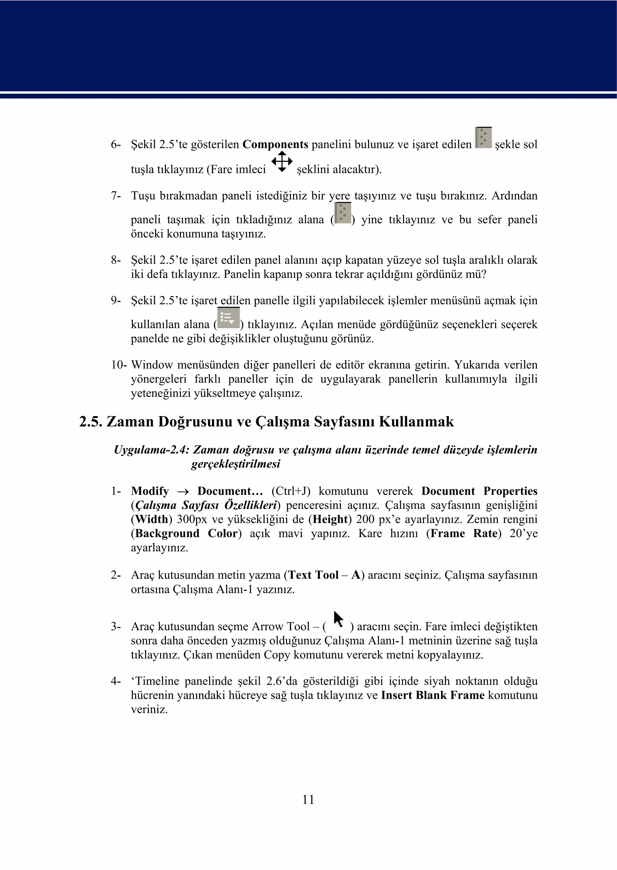 6- Şekil 2.5’te gösterilen Components panelini bulunuz ve işaret edilen         şekle sol

        tuşla tıklayınız (Fare imleci     şeklini alacaktır).

    7- Tuşu bırakmadan paneli istediğiniz bir yere taşıyınız ve tuşu bırakınız. Ardından
        paneli taşımak için tıkladığınız alana (      ) yine tıklayınız ve bu sefer paneli
        önceki konumuna taşıyınız.

    8- Şekil 2.5’te işaret edilen panel alanını açıp kapatan yüzeye sol tuşla aralıklı olarak
       iki defa tıklayınız. Panelin kapanıp sonra tekrar açıldığını gördünüz mü?

    9- Şekil 2.5’te işaret edilen panelle ilgili yapılabilecek işlemler menüsünü açmak için
        kullanılan alana (    ) tıklayınız. Açılan menüde gördüğünüz seçenekleri seçerek
        panelde ne gibi değişiklikler oluştuğunu görünüz.

    10- Window menüsünden diğer panelleri de editör ekranına getirin. Yukarıda verilen
        yönergeleri farklı paneller için de uygulayarak panellerin kullanımıyla ilgili
        yeteneğinizi yükseltmeye çalışınız.

2.5. Zaman Doğrusunu ve Çalışma Sayfasını Kullanmak
    Uygulama-2.4: Zaman doğrusu ve çalışma alanı üzerinde temel düzeyde işlemlerin
                  gerçekleştirilmesi

    1- Modify → Document… (Ctrl+J) komutunu vererek Document Properties
       (Çalışma Sayfası Özellikleri) penceresini açınız. Çalışma sayfasının genişliğini
       (Width) 300px ve yüksekliğini de (Height) 200 px’e ayarlayınız. Zemin rengini
       (Background Color) açık mavi yapınız. Kare hızını (Frame Rate) 20’ye
       ayarlayınız.

    2- Araç kutusundan metin yazma (Text Tool – A) aracını seçiniz. Çalışma sayfasının
       ortasına Çalışma Alanı-1 yazınız.


    3- Araç kutusundan seçme Arrow Tool – (     ) aracını seçin. Fare imleci değiştikten
       sonra daha önceden yazmış olduğunuz Çalışma Alanı-1 metninin üzerine sağ tuşla
       tıklayınız. Çıkan menüden Copy komutunu vererek metni kopyalayınız.

    4- ‘Timeline panelinde şekil 2.6’da gösterildiği gibi içinde siyah noktanın olduğu
       hücrenin yanındaki hücreye sağ tuşla tıklayınız ve Insert Blank Frame komutunu
       veriniz.




                                           11
 