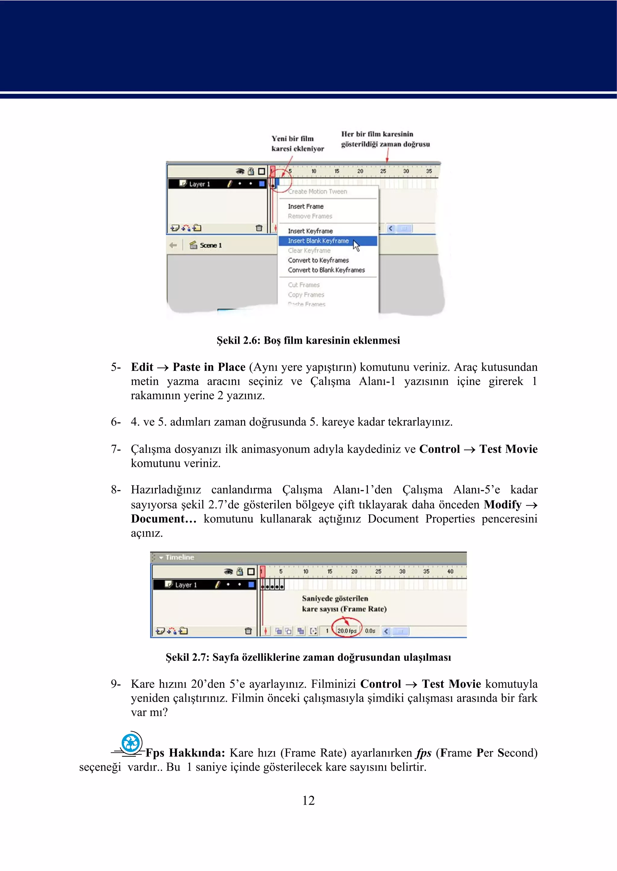 Şekil 2.6: Boş film karesinin eklenmesi

     5- Edit → Paste in Place (Aynı yere yapıştırın) komutunu veriniz. Araç kutusundan
        metin yazma aracını seçiniz ve Çalışma Alanı-1 yazısının içine girerek 1
        rakamının yerine 2 yazınız.

     6- 4. ve 5. adımları zaman doğrusunda 5. kareye kadar tekrarlayınız.

     7- Çalışma dosyanızı ilk animasyonum adıyla kaydediniz ve Control → Test Movie
        komutunu veriniz.

     8- Hazırladığınız canlandırma Çalışma Alanı-1’den Çalışma Alanı-5’e kadar
        sayıyorsa şekil 2.7’de gösterilen bölgeye çift tıklayarak daha önceden Modify →
        Document… komutunu kullanarak açtığınız Document Properties penceresini
        açınız.




                Şekil 2.7: Sayfa özelliklerine zaman doğrusundan ulaşılması

     9- Kare hızını 20’den 5’e ayarlayınız. Filminizi Control → Test Movie komutuyla
        yeniden çalıştırınız. Filmin önceki çalışmasıyla şimdiki çalışması arasında bir fark
        var mı?


            Fps Hakkında: Kare hızı (Frame Rate) ayarlanırken fps (Frame Per Second)
seçeneği vardır.. Bu 1 saniye içinde gösterilecek kare sayısını belirtir.

                                            12
 