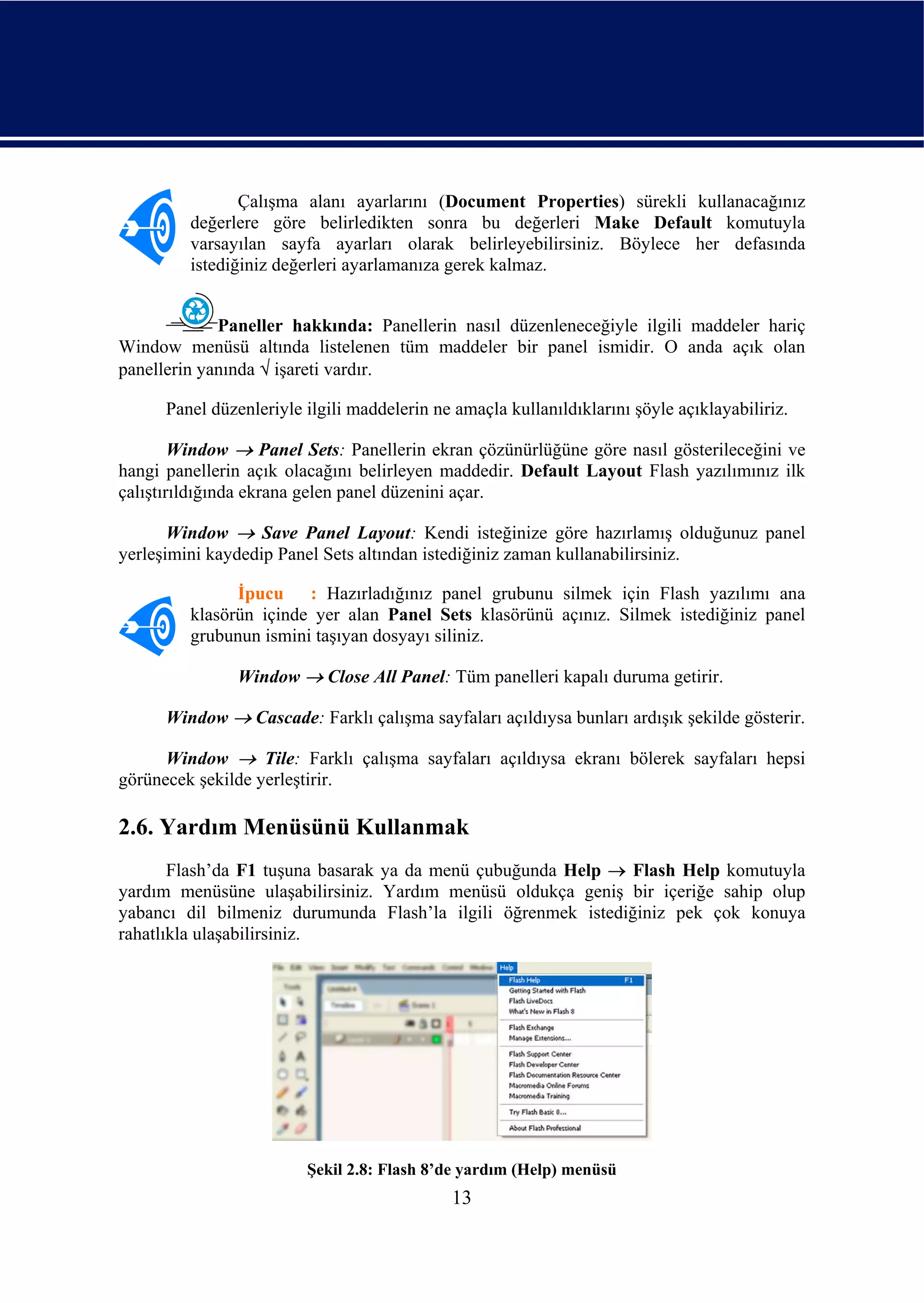 Çalışma alanı ayarlarını (Document Properties) sürekli kullanacağınız
         değerlere göre belirledikten sonra bu değerleri Make Default komutuyla
         varsayılan sayfa ayarları olarak belirleyebilirsiniz. Böylece her defasında
         istediğiniz değerleri ayarlamanıza gerek kalmaz.


             Paneller hakkında: Panellerin nasıl düzenleneceğiyle ilgili maddeler hariç
Window menüsü altında listelenen tüm maddeler bir panel ismidir. O anda açık olan
panellerin yanında √ işareti vardır.

      Panel düzenleriyle ilgili maddelerin ne amaçla kullanıldıklarını şöyle açıklayabiliriz.

        Window → Panel Sets: Panellerin ekran çözünürlüğüne göre nasıl gösterileceğini ve
hangi panellerin açık olacağını belirleyen maddedir. Default Layout Flash yazılımınız ilk
çalıştırıldığında ekrana gelen panel düzenini açar.

       Window → Save Panel Layout: Kendi isteğinize göre hazırlamış olduğunuz panel
yerleşimini kaydedip Panel Sets altından istediğiniz zaman kullanabilirsiniz.

               İpucu : Hazırladığınız panel grubunu silmek için Flash yazılımı ana
         klasörün içinde yer alan Panel Sets klasörünü açınız. Silmek istediğiniz panel
         grubunun ismini taşıyan dosyayı siliniz.

                Window → Close All Panel: Tüm panelleri kapalı duruma getirir.

      Window → Cascade: Farklı çalışma sayfaları açıldıysa bunları ardışık şekilde gösterir.

      Window → Tile: Farklı çalışma sayfaları açıldıysa ekranı bölerek sayfaları hepsi
görünecek şekilde yerleştirir.

2.6. Yardım Menüsünü Kullanmak
       Flash’da F1 tuşuna basarak ya da menü çubuğunda Help → Flash Help komutuyla
yardım menüsüne ulaşabilirsiniz. Yardım menüsü oldukça geniş bir içeriğe sahip olup
yabancı dil bilmeniz durumunda Flash’la ilgili öğrenmek istediğiniz pek çok konuya
rahatlıkla ulaşabilirsiniz.




                         Şekil 2.8: Flash 8’de yardım (Help) menüsü
                                             13
 