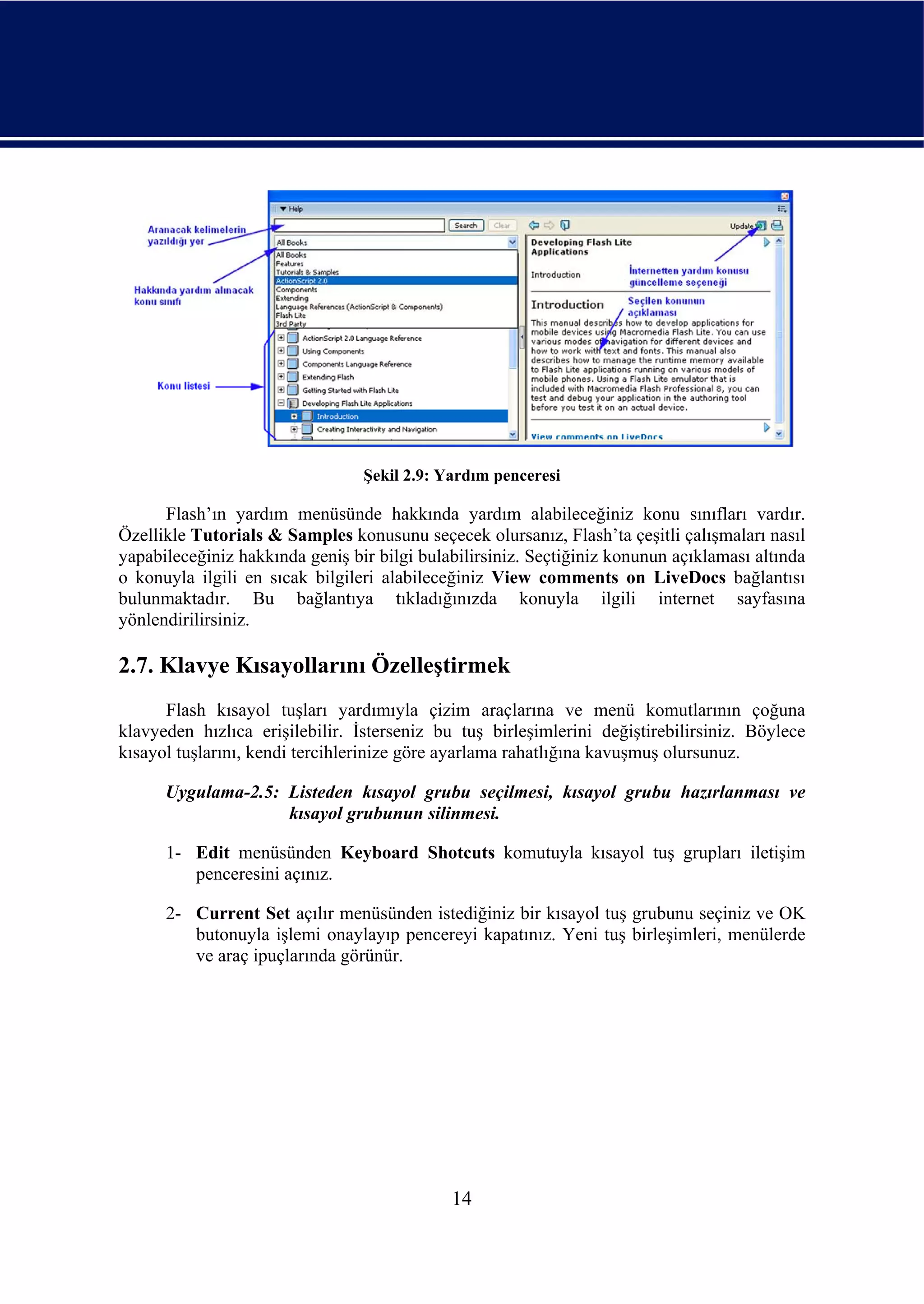Şekil 2.9: Yardım penceresi

      Flash’ın yardım menüsünde hakkında yardım alabileceğiniz konu sınıfları vardır.
Özellikle Tutorials & Samples konusunu seçecek olursanız, Flash’ta çeşitli çalışmaları nasıl
yapabileceğiniz hakkında geniş bir bilgi bulabilirsiniz. Seçtiğiniz konunun açıklaması altında
o konuyla ilgili en sıcak bilgileri alabileceğiniz View comments on LiveDocs bağlantısı
bulunmaktadır. Bu bağlantıya tıkladığınızda konuyla ilgili internet sayfasına
yönlendirilirsiniz.

2.7. Klavye Kısayollarını Özelleştirmek
      Flash kısayol tuşları yardımıyla çizim araçlarına ve menü komutlarının çoğuna
klavyeden hızlıca erişilebilir. İsterseniz bu tuş birleşimlerini değiştirebilirsiniz. Böylece
kısayol tuşlarını, kendi tercihlerinize göre ayarlama rahatlığına kavuşmuş olursunuz.

      Uygulama-2.5: Listeden kısayol grubu seçilmesi, kısayol grubu hazırlanması ve
                    kısayol grubunun silinmesi.

      1- Edit menüsünden Keyboard Shotcuts komutuyla kısayol tuş grupları iletişim
         penceresini açınız.

      2- Current Set açılır menüsünden istediğiniz bir kısayol tuş grubunu seçiniz ve OK
         butonuyla işlemi onaylayıp pencereyi kapatınız. Yeni tuş birleşimleri, menülerde
         ve araç ipuçlarında görünür.




                                             14
 