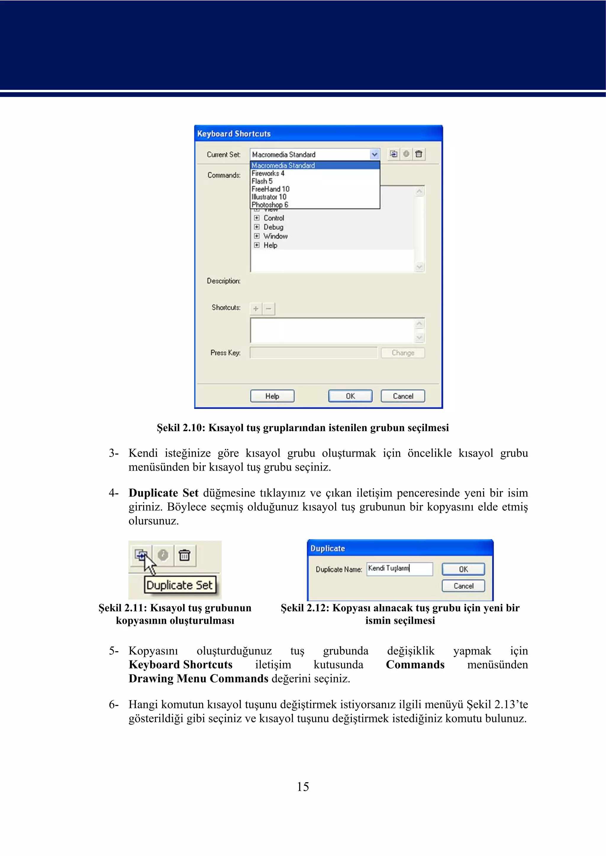 Şekil 2.10: Kısayol tuş gruplarından istenilen grubun seçilmesi

  3- Kendi isteğinize göre kısayol grubu oluşturmak için öncelikle kısayol grubu
     menüsünden bir kısayol tuş grubu seçiniz.

  4- Duplicate Set düğmesine tıklayınız ve çıkan iletişim penceresinde yeni bir isim
     giriniz. Böylece seçmiş olduğunuz kısayol tuş grubunun bir kopyasını elde etmiş
     olursunuz.




Şekil 2.11: Kısayol tuş grubunun      Şekil 2.12: Kopyası alınacak tuş grubu için yeni bir
   kopyasının oluşturulması                             ismin seçilmesi

  5- Kopyasını  oluşturduğunuz     tuş   grubunda            değişiklik yapmak   için
     Keyboard Shortcuts    iletişim    kutusunda             Commands     menüsünden
     Drawing Menu Commands değerini seçiniz.

  6- Hangi komutun kısayol tuşunu değiştirmek istiyorsanız ilgili menüyü Şekil 2.13’te
     gösterildiği gibi seçiniz ve kısayol tuşunu değiştirmek istediğiniz komutu bulunuz.




                                          15
 
