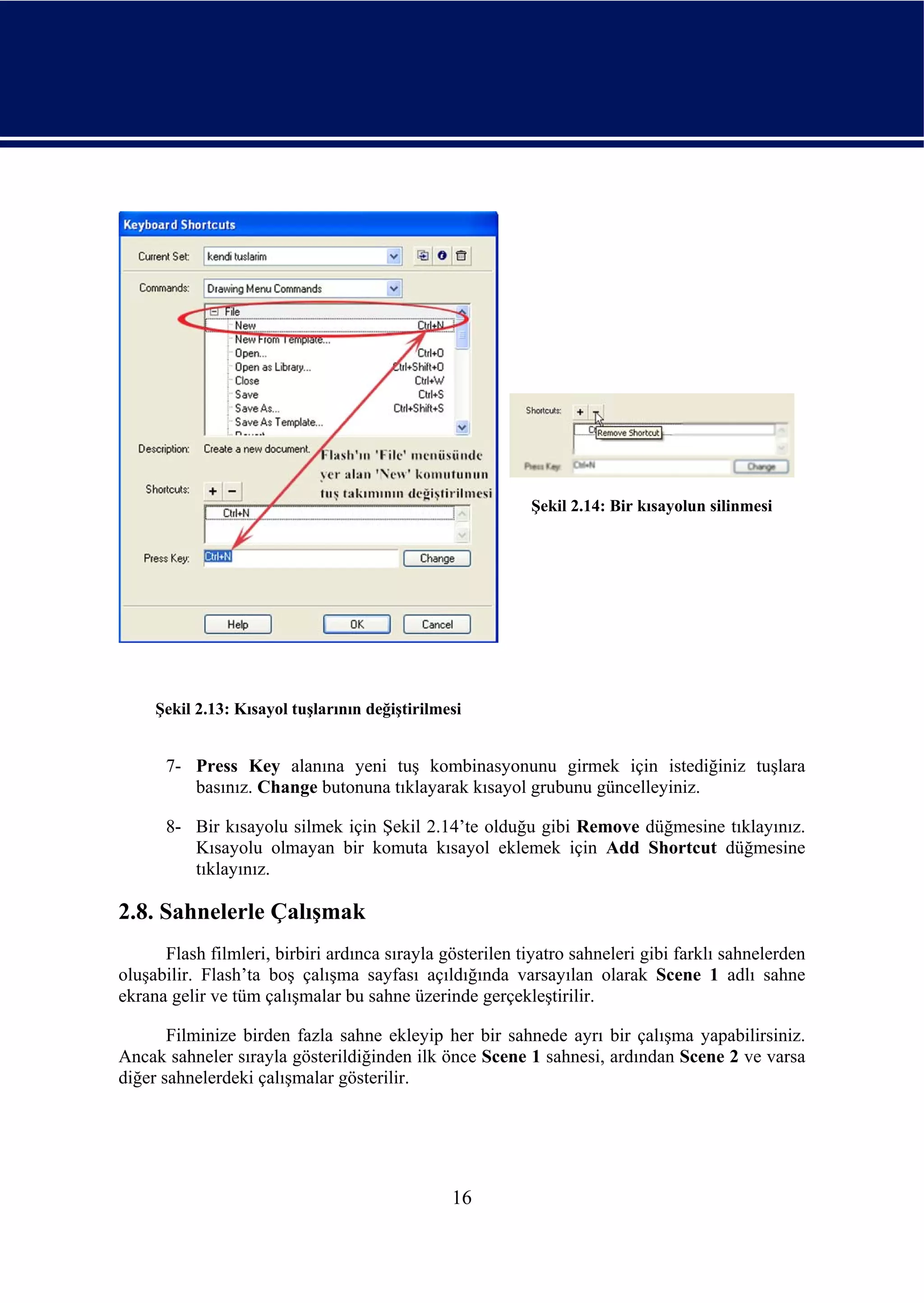 Şekil 2.14: Bir kısayolun silinmesi




     Şekil 2.13: Kısayol tuşlarının değiştirilmesi


      7- Press Key alanına yeni tuş kombinasyonunu girmek için istediğiniz tuşlara
         basınız. Change butonuna tıklayarak kısayol grubunu güncelleyiniz.

      8- Bir kısayolu silmek için Şekil 2.14’te olduğu gibi Remove düğmesine tıklayınız.
         Kısayolu olmayan bir komuta kısayol eklemek için Add Shortcut düğmesine
         tıklayınız.

2.8. Sahnelerle Çalışmak
      Flash filmleri, birbiri ardınca sırayla gösterilen tiyatro sahneleri gibi farklı sahnelerden
oluşabilir. Flash’ta boş çalışma sayfası açıldığında varsayılan olarak Scene 1 adlı sahne
ekrana gelir ve tüm çalışmalar bu sahne üzerinde gerçekleştirilir.

       Filminize birden fazla sahne ekleyip her bir sahnede ayrı bir çalışma yapabilirsiniz.
Ancak sahneler sırayla gösterildiğinden ilk önce Scene 1 sahnesi, ardından Scene 2 ve varsa
diğer sahnelerdeki çalışmalar gösterilir.




                                                16
 