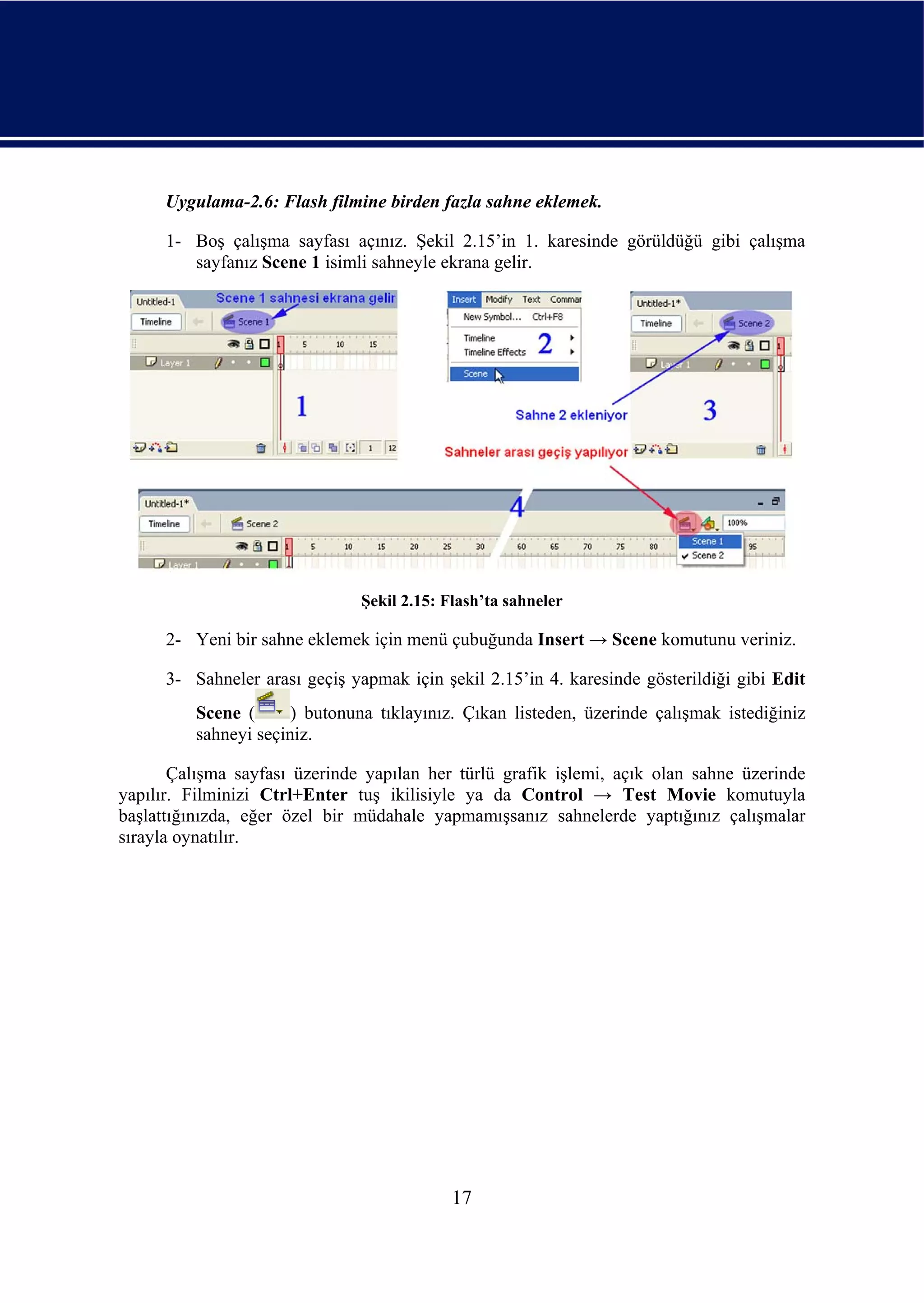 Uygulama-2.6: Flash filmine birden fazla sahne eklemek.

      1- Boş çalışma sayfası açınız. Şekil 2.15’in 1. karesinde görüldüğü gibi çalışma
         sayfanız Scene 1 isimli sahneyle ekrana gelir.




                               Şekil 2.15: Flash’ta sahneler

      2- Yeni bir sahne eklemek için menü çubuğunda Insert → Scene komutunu veriniz.

      3- Sahneler arası geçiş yapmak için şekil 2.15’in 4. karesinde gösterildiği gibi Edit
          Scene (      ) butonuna tıklayınız. Çıkan listeden, üzerinde çalışmak istediğiniz
          sahneyi seçiniz.

       Çalışma sayfası üzerinde yapılan her türlü grafik işlemi, açık olan sahne üzerinde
yapılır. Filminizi Ctrl+Enter tuş ikilisiyle ya da Control → Test Movie komutuyla
başlattığınızda, eğer özel bir müdahale yapmamışsanız sahnelerde yaptığınız çalışmalar
sırayla oynatılır.




                                            17
 