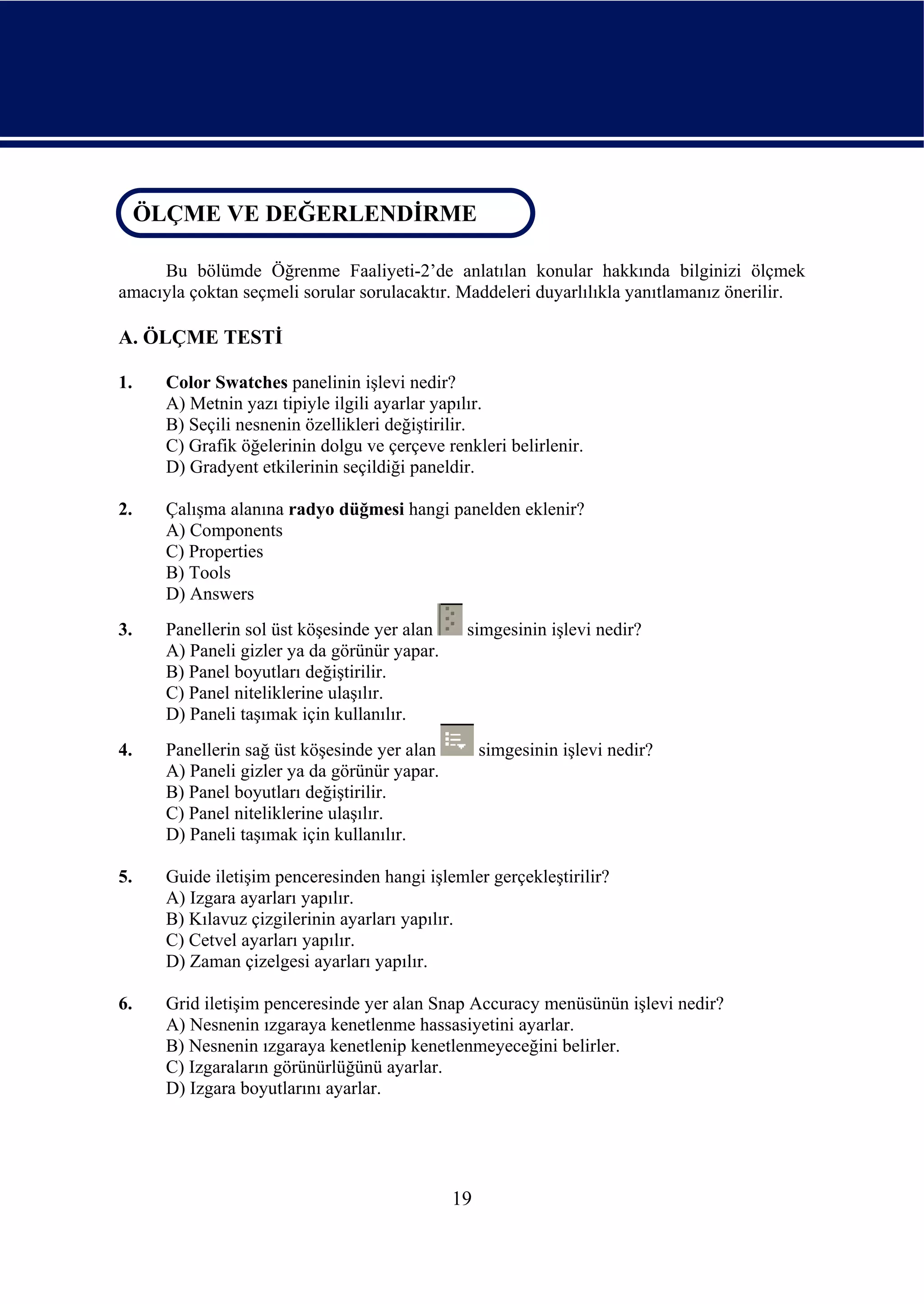 ÖLÇME VE DEĞERLENDİRME
 ÖLÇME VE DEĞERLENDİRME

     Bu bölümde Öğrenme Faaliyeti-2’de anlatılan konular hakkında bilginizi ölçmek
amacıyla çoktan seçmeli sorular sorulacaktır. Maddeleri duyarlılıkla yanıtlamanız önerilir.

A. ÖLÇME TESTİ

1.    Color Swatches panelinin işlevi nedir?
      A) Metnin yazı tipiyle ilgili ayarlar yapılır.
      B) Seçili nesnenin özellikleri değiştirilir.
      C) Grafik öğelerinin dolgu ve çerçeve renkleri belirlenir.
      D) Gradyent etkilerinin seçildiği paneldir.

2.    Çalışma alanına radyo düğmesi hangi panelden eklenir?
      A) Components
      C) Properties
      B) Tools
      D) Answers
3.    Panellerin sol üst köşesinde yer alan    simgesinin işlevi nedir?
      A) Paneli gizler ya da görünür yapar.
      B) Panel boyutları değiştirilir.
      C) Panel niteliklerine ulaşılır.
      D) Paneli taşımak için kullanılır.
4.    Panellerin sağ üst köşesinde yer alan        simgesinin işlevi nedir?
      A) Paneli gizler ya da görünür yapar.
      B) Panel boyutları değiştirilir.
      C) Panel niteliklerine ulaşılır.
      D) Paneli taşımak için kullanılır.

5.    Guide iletişim penceresinden hangi işlemler gerçekleştirilir?
      A) Izgara ayarları yapılır.
      B) Kılavuz çizgilerinin ayarları yapılır.
      C) Cetvel ayarları yapılır.
      D) Zaman çizelgesi ayarları yapılır.

6.    Grid iletişim penceresinde yer alan Snap Accuracy menüsünün işlevi nedir?
      A) Nesnenin ızgaraya kenetlenme hassasiyetini ayarlar.
      B) Nesnenin ızgaraya kenetlenip kenetlenmeyeceğini belirler.
      C) Izgaraların görünürlüğünü ayarlar.
      D) Izgara boyutlarını ayarlar.




                                              19
 