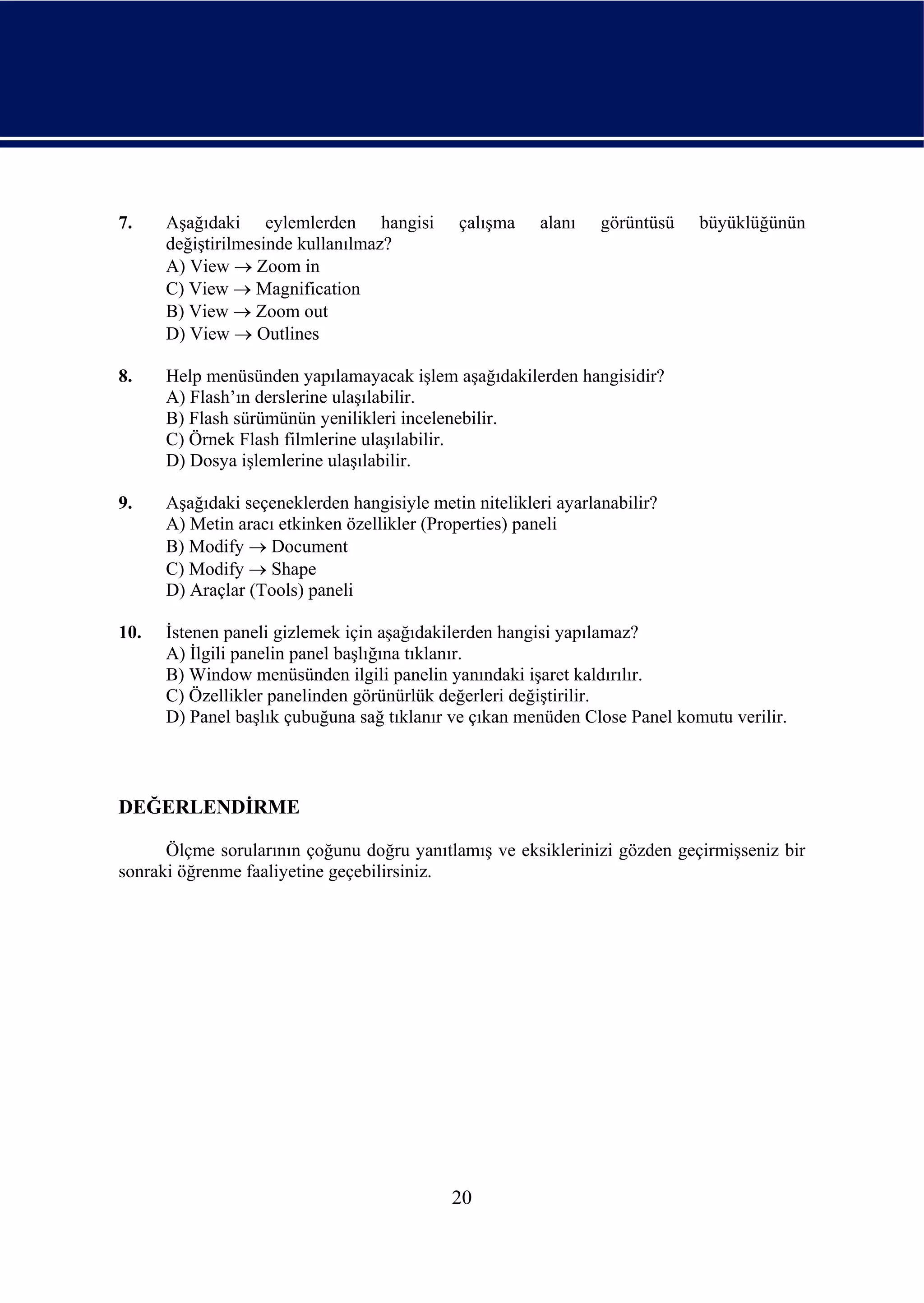7.    Aşağıdaki eylemlerden hangisi          çalışma    alanı    görüntüsü   büyüklüğünün
      değiştirilmesinde kullanılmaz?
      A) View → Zoom in
      C) View → Magnification
      B) View → Zoom out
      D) View → Outlines

8.    Help menüsünden yapılamayacak işlem aşağıdakilerden hangisidir?
      A) Flash’ın derslerine ulaşılabilir.
      B) Flash sürümünün yenilikleri incelenebilir.
      C) Örnek Flash filmlerine ulaşılabilir.
      D) Dosya işlemlerine ulaşılabilir.

9.    Aşağıdaki seçeneklerden hangisiyle metin nitelikleri ayarlanabilir?
      A) Metin aracı etkinken özellikler (Properties) paneli
      B) Modify → Document
      C) Modify → Shape
      D) Araçlar (Tools) paneli

10.   İstenen paneli gizlemek için aşağıdakilerden hangisi yapılamaz?
      A) İlgili panelin panel başlığına tıklanır.
      B) Window menüsünden ilgili panelin yanındaki işaret kaldırılır.
      C) Özellikler panelinden görünürlük değerleri değiştirilir.
      D) Panel başlık çubuğuna sağ tıklanır ve çıkan menüden Close Panel komutu verilir.



DEĞERLENDİRME

      Ölçme sorularının çoğunu doğru yanıtlamış ve eksiklerinizi gözden geçirmişseniz bir
sonraki öğrenme faaliyetine geçebilirsiniz.




                                            20
 