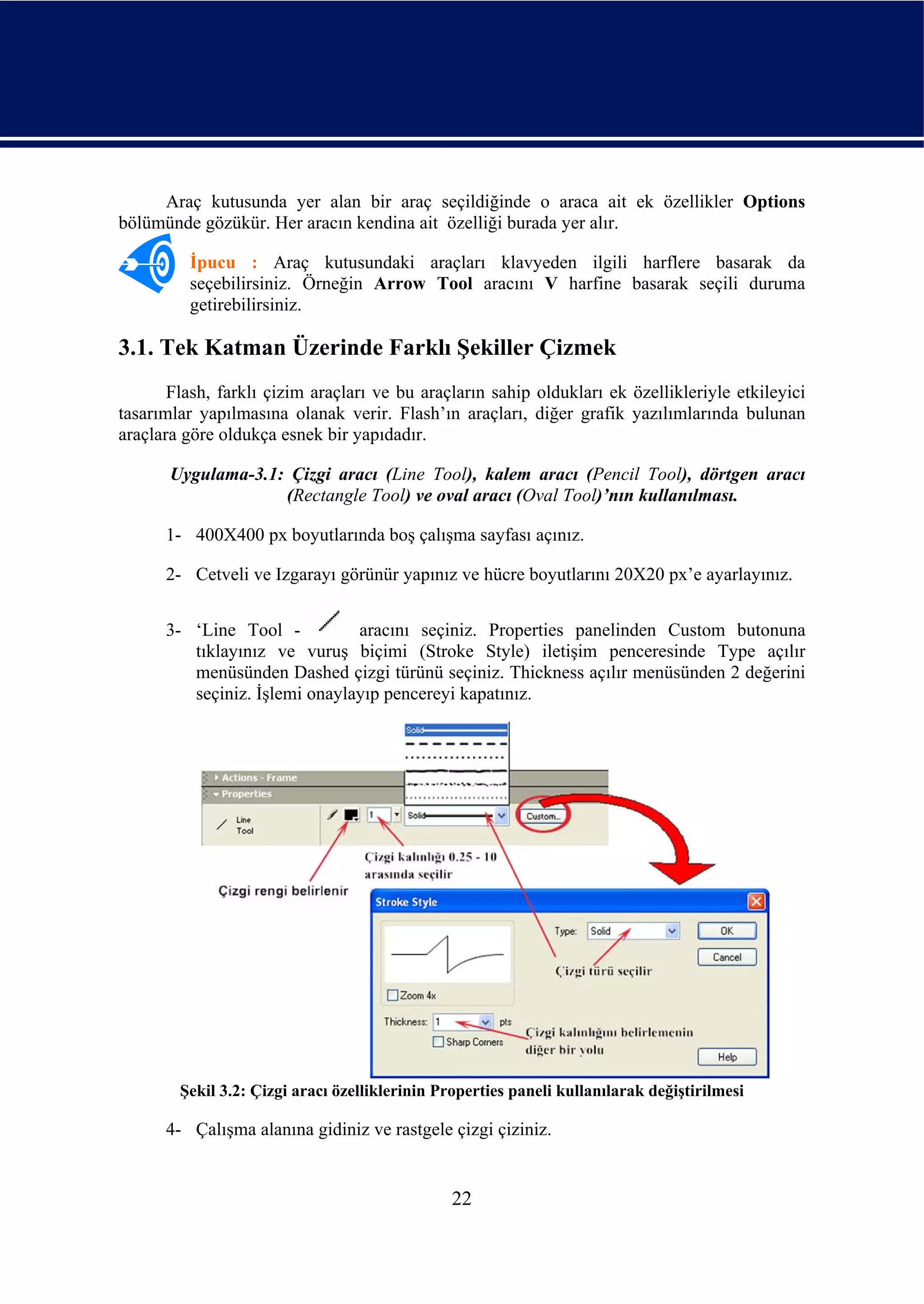 Araç kutusunda yer alan bir araç seçildiğinde o araca ait ek özellikler Options
bölümünde gözükür. Her aracın kendina ait özelliği burada yer alır.

         İpucu : Araç kutusundaki araçları klavyeden ilgili harflere basarak da
         seçebilirsiniz. Örneğin Arrow Tool aracını V harfine basarak seçili duruma
         getirebilirsiniz.

3.1. Tek Katman Üzerinde Farklı Şekiller Çizmek
       Flash, farklı çizim araçları ve bu araçların sahip oldukları ek özellikleriyle etkileyici
tasarımlar yapılmasına olanak verir. Flash’ın araçları, diğer grafik yazılımlarında bulunan
araçlara göre oldukça esnek bir yapıdadır.

       Uygulama-3.1: Çizgi aracı (Line Tool), kalem aracı (Pencil Tool), dörtgen aracı
                    (Rectangle Tool) ve oval aracı (Oval Tool)’nın kullanılması.

      1- 400X400 px boyutlarında boş çalışma sayfası açınız.

      2- Cetveli ve Izgarayı görünür yapınız ve hücre boyutlarını 20X20 px’e ayarlayınız.


      3- ‘Line Tool -          aracını seçiniz. Properties panelinden Custom butonuna
         tıklayınız ve vuruş biçimi (Stroke Style) iletişim penceresinde Type açılır
         menüsünden Dashed çizgi türünü seçiniz. Thickness açılır menüsünden 2 değerini
         seçiniz. İşlemi onaylayıp pencereyi kapatınız.




        Şekil 3.2: Çizgi aracı özelliklerinin Properties paneli kullanılarak değiştirilmesi

      4- Çalışma alanına gidiniz ve rastgele çizgi çiziniz.


                                                22
 