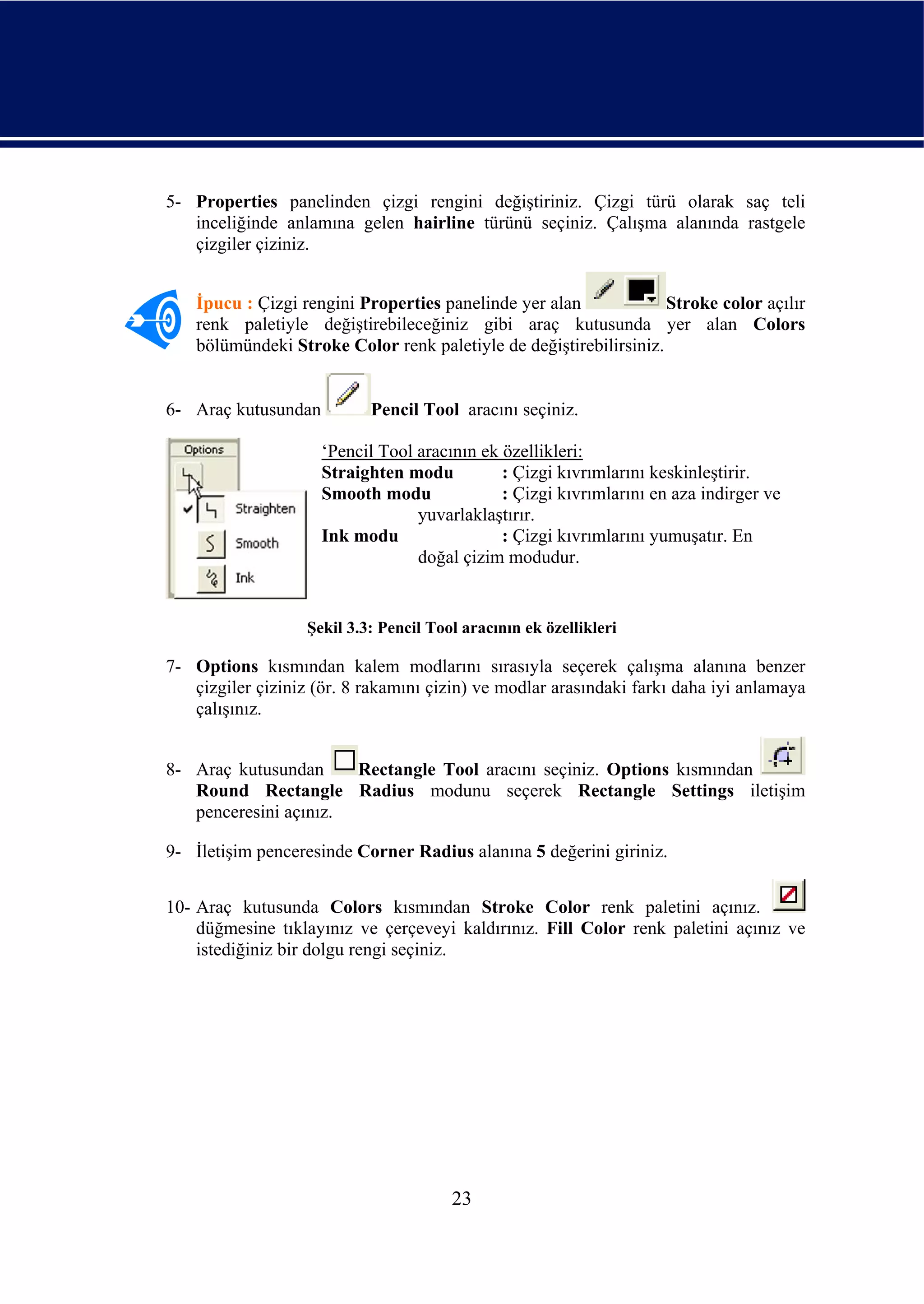 5- Properties panelinden çizgi rengini değiştiriniz. Çizgi türü olarak saç teli
   inceliğinde anlamına gelen hairline türünü seçiniz. Çalışma alanında rastgele
   çizgiler çiziniz.


    İpucu : Çizgi rengini Properties panelinde yer alan             Stroke color açılır
    renk paletiyle değiştirebileceğiniz gibi araç kutusunda yer alan Colors
    bölümündeki Stroke Color renk paletiyle de değiştirebilirsiniz.


6- Araç kutusundan          Pencil Tool aracını seçiniz.

                     ‘Pencil Tool aracının ek özellikleri:
                     Straighten modu          : Çizgi kıvrımlarını keskinleştirir.
                     Smooth modu              : Çizgi kıvrımlarını en aza indirger ve
                                  yuvarlaklaştırır.
                     Ink modu                 : Çizgi kıvrımlarını yumuşatır. En
                                  doğal çizim modudur.


                   Şekil 3.3: Pencil Tool aracının ek özellikleri

7- Options kısmından kalem modlarını sırasıyla seçerek çalışma alanına benzer
   çizgiler çiziniz (ör. 8 rakamını çizin) ve modlar arasındaki farkı daha iyi anlamaya
   çalışınız.


8- Araç kutusundan     Rectangle Tool aracını seçiniz. Options kısmından
   Round Rectangle Radius modunu seçerek Rectangle Settings iletişim
   penceresini açınız.

9- İletişim penceresinde Corner Radius alanına 5 değerini giriniz.


10- Araç kutusunda Colors kısmından Stroke Color renk paletini açınız.
    düğmesine tıklayınız ve çerçeveyi kaldırınız. Fill Color renk paletini açınız ve
    istediğiniz bir dolgu rengi seçiniz.




                                        23
 