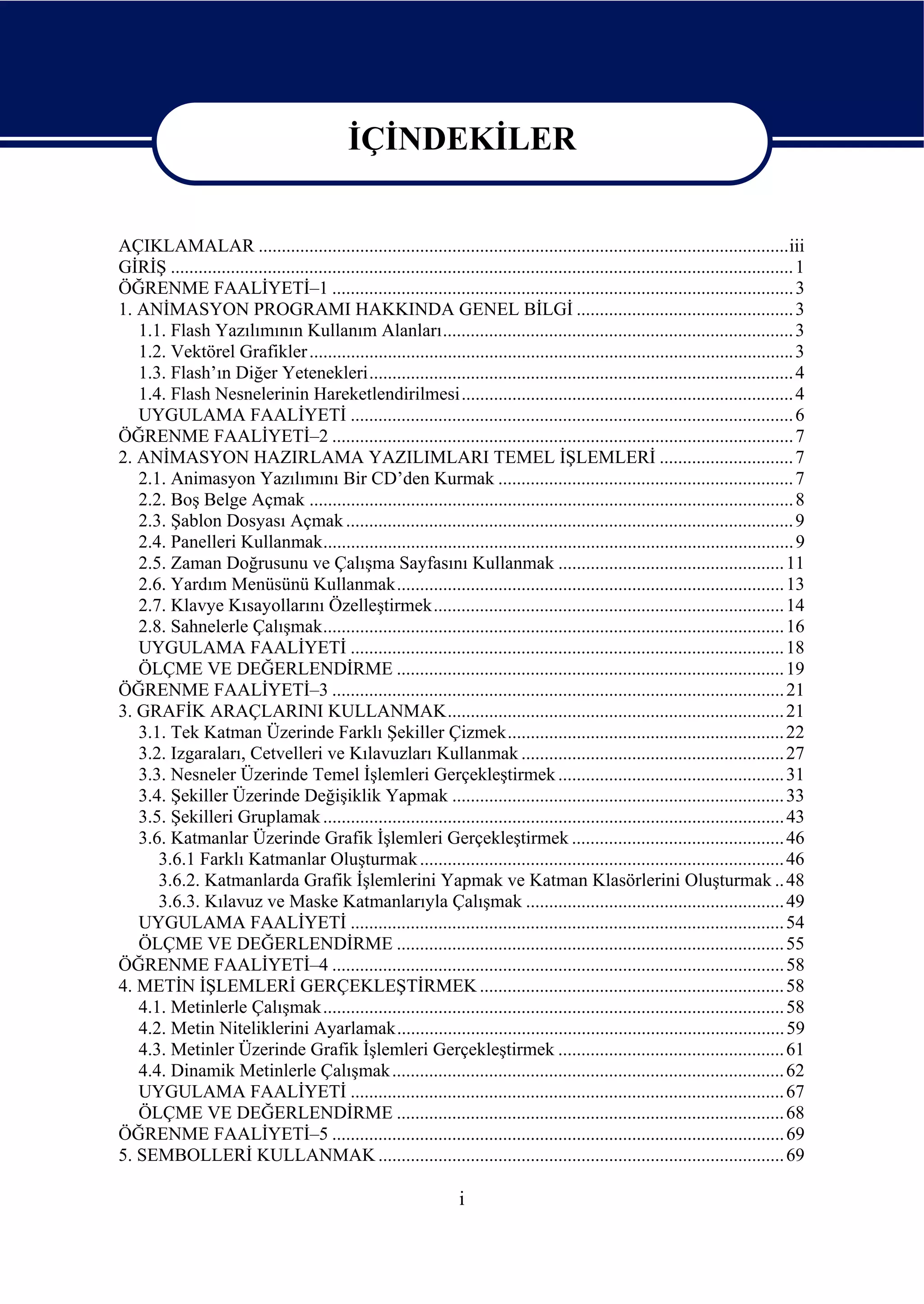 İÇİNDEKİLER


AÇIKLAMALAR ...................................................................................................................iii
GİRİŞ ....................................................................................................................................... 1
ÖĞRENME FAALİYETİ–1 .................................................................................................... 3
1. ANİMASYON PROGRAMI HAKKINDA GENEL BİLGİ ............................................... 3
   1.1. Flash Yazılımının Kullanım Alanları............................................................................ 3
   1.2. Vektörel Grafikler ......................................................................................................... 3
   1.3. Flash’ın Diğer Yetenekleri............................................................................................ 4
   1.4. Flash Nesnelerinin Hareketlendirilmesi........................................................................ 4
   UYGULAMA FAALİYETİ ................................................................................................ 6
ÖĞRENME FAALİYETİ–2 .................................................................................................... 7
2. ANİMASYON HAZIRLAMA YAZILIMLARI TEMEL İŞLEMLERİ ............................. 7
   2.1. Animasyon Yazılımını Bir CD’den Kurmak ................................................................ 7
   2.2. Boş Belge Açmak ......................................................................................................... 8
   2.3. Şablon Dosyası Açmak ................................................................................................. 9
   2.4. Panelleri Kullanmak...................................................................................................... 9
   2.5. Zaman Doğrusunu ve Çalışma Sayfasını Kullanmak ................................................. 11
   2.6. Yardım Menüsünü Kullanmak.................................................................................... 13
   2.7. Klavye Kısayollarını Özelleştirmek............................................................................ 14
   2.8. Sahnelerle Çalışmak.................................................................................................... 16
   UYGULAMA FAALİYETİ .............................................................................................. 18
   ÖLÇME VE DEĞERLENDİRME .................................................................................... 19
ÖĞRENME FAALİYETİ–3 .................................................................................................. 21
3. GRAFİK ARAÇLARINI KULLANMAK......................................................................... 21
   3.1. Tek Katman Üzerinde Farklı Şekiller Çizmek............................................................ 22
   3.2. Izgaraları, Cetvelleri ve Kılavuzları Kullanmak ......................................................... 27
   3.3. Nesneler Üzerinde Temel İşlemleri Gerçekleştirmek ................................................. 31
   3.4. Şekiller Üzerinde Değişiklik Yapmak ........................................................................ 33
   3.5. Şekilleri Gruplamak .................................................................................................... 43
   3.6. Katmanlar Üzerinde Grafik İşlemleri Gerçekleştirmek .............................................. 46
      3.6.1 Farklı Katmanlar Oluşturmak ............................................................................... 46
      3.6.2. Katmanlarda Grafik İşlemlerini Yapmak ve Katman Klasörlerini Oluşturmak .. 48
      3.6.3. Kılavuz ve Maske Katmanlarıyla Çalışmak ........................................................ 49
   UYGULAMA FAALİYETİ .............................................................................................. 54
   ÖLÇME VE DEĞERLENDİRME .................................................................................... 55
ÖĞRENME FAALİYETİ–4 .................................................................................................. 58
4. METİN İŞLEMLERİ GERÇEKLEŞTİRMEK .................................................................. 58
   4.1. Metinlerle Çalışmak.................................................................................................... 58
   4.2. Metin Niteliklerini Ayarlamak.................................................................................... 59
   4.3. Metinler Üzerinde Grafik İşlemleri Gerçekleştirmek ................................................. 61
   4.4. Dinamik Metinlerle Çalışmak ..................................................................................... 62
   UYGULAMA FAALİYETİ .............................................................................................. 67
   ÖLÇME VE DEĞERLENDİRME .................................................................................... 68
ÖĞRENME FAALİYETİ–5 .................................................................................................. 69
5. SEMBOLLERİ KULLANMAK ........................................................................................ 69

                                                                      i
 