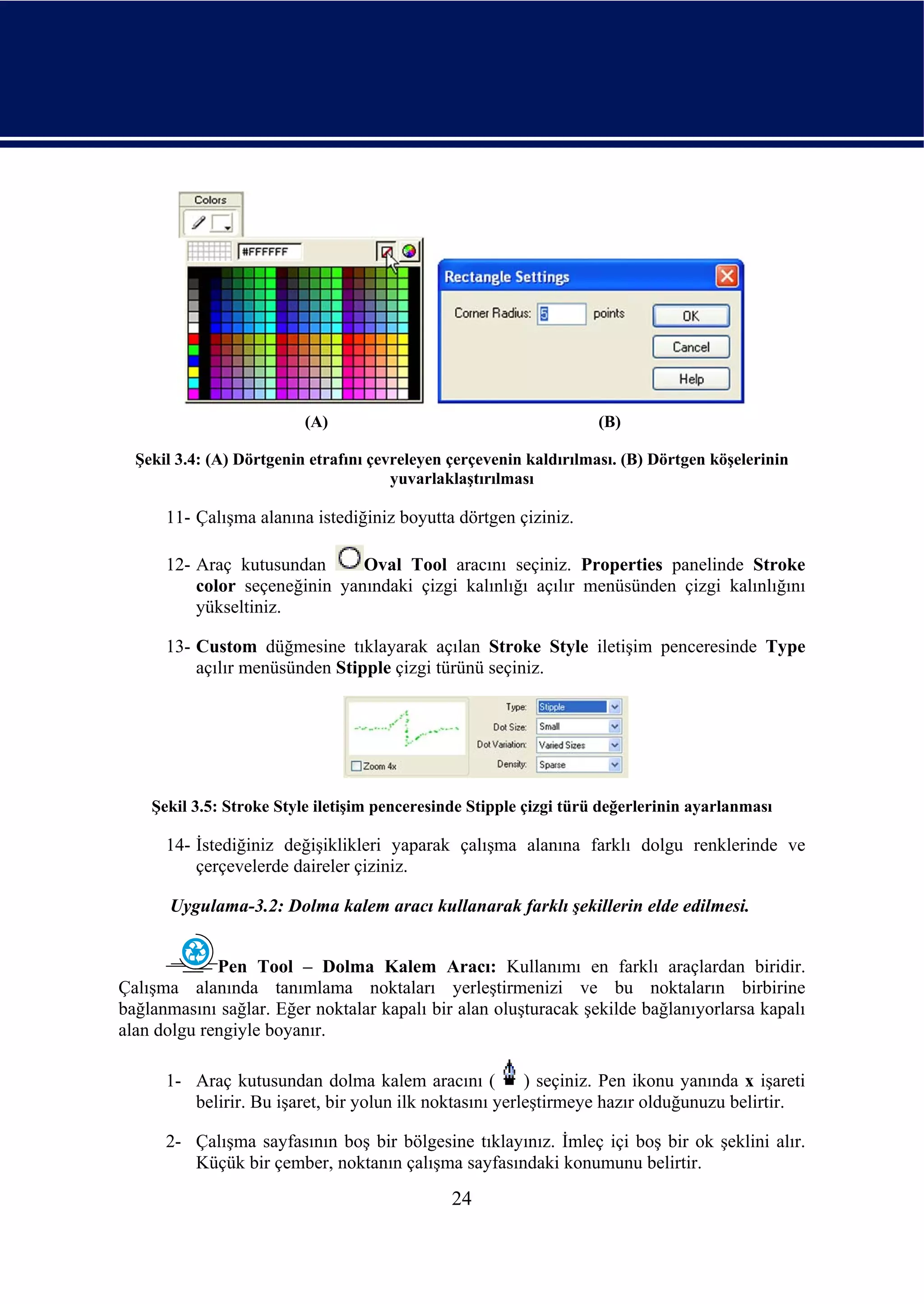(A)                                       (B)

  Şekil 3.4: (A) Dörtgenin etrafını çevreleyen çerçevenin kaldırılması. (B) Dörtgen köşelerinin
                                       yuvarlaklaştırılması

      11- Çalışma alanına istediğiniz boyutta dörtgen çiziniz.

      12- Araç kutusundan      Oval Tool aracını seçiniz. Properties panelinde Stroke
          color seçeneğinin yanındaki çizgi kalınlığı açılır menüsünden çizgi kalınlığını
          yükseltiniz.

      13- Custom düğmesine tıklayarak açılan Stroke Style iletişim penceresinde Type
          açılır menüsünden Stipple çizgi türünü seçiniz.




    Şekil 3.5: Stroke Style iletişim penceresinde Stipple çizgi türü değerlerinin ayarlanması

      14- İstediğiniz değişiklikleri yaparak çalışma alanına farklı dolgu renklerinde ve
          çerçevelerde daireler çiziniz.

      Uygulama-3.2: Dolma kalem aracı kullanarak farklı şekillerin elde edilmesi.


             Pen Tool – Dolma Kalem Aracı: Kullanımı en farklı araçlardan biridir.
Çalışma alanında tanımlama noktaları yerleştirmenizi ve bu noktaların birbirine
bağlanmasını sağlar. Eğer noktalar kapalı bir alan oluşturacak şekilde bağlanıyorlarsa kapalı
alan dolgu rengiyle boyanır.

      1- Araç kutusundan dolma kalem aracını (           ) seçiniz. Pen ikonu yanında x işareti
         belirir. Bu işaret, bir yolun ilk noktasını yerleştirmeye hazır olduğunuzu belirtir.

      2- Çalışma sayfasının boş bir bölgesine tıklayınız. İmleç içi boş bir ok şeklini alır.
         Küçük bir çember, noktanın çalışma sayfasındaki konumunu belirtir.
                                               24
 