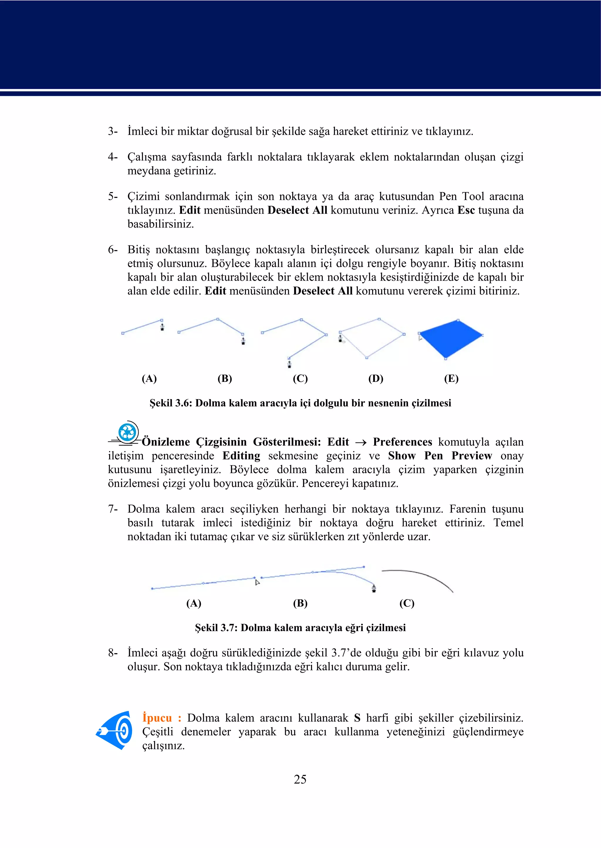 3- İmleci bir miktar doğrusal bir şekilde sağa hareket ettiriniz ve tıklayınız.

4- Çalışma sayfasında farklı noktalara tıklayarak eklem noktalarından oluşan çizgi
   meydana getiriniz.

5- Çizimi sonlandırmak için son noktaya ya da araç kutusundan Pen Tool aracına
   tıklayınız. Edit menüsünden Deselect All komutunu veriniz. Ayrıca Esc tuşuna da
   basabilirsiniz.

6- Bitiş noktasını başlangıç noktasıyla birleştirecek olursanız kapalı bir alan elde
   etmiş olursunuz. Böylece kapalı alanın içi dolgu rengiyle boyanır. Bitiş noktasını
   kapalı bir alan oluşturabilecek bir eklem noktasıyla kesiştirdiğinizde de kapalı bir
   alan elde edilir. Edit menüsünden Deselect All komutunu vererek çizimi bitiriniz.




       (A)             (B)              (C)             (D)              (E)

         Şekil 3.6: Dolma kalem aracıyla içi dolgulu bir nesnenin çizilmesi


        Önizleme Çizgisinin Gösterilmesi: Edit → Preferences komutuyla açılan
iletişim penceresinde Editing sekmesine geçiniz ve Show Pen Preview onay
kutusunu işaretleyiniz. Böylece dolma kalem aracıyla çizim yaparken çizginin
önizlemesi çizgi yolu boyunca gözükür. Pencereyi kapatınız.

7- Dolma kalem aracı seçiliyken herhangi bir noktaya tıklayınız. Farenin tuşunu
   basılı tutarak imleci istediğiniz bir noktaya doğru hareket ettiriniz. Temel
   noktadan iki tutamaç çıkar ve siz sürüklerken zıt yönlerde uzar.




                 (A)                    (B)                    (C)

                  Şekil 3.7: Dolma kalem aracıyla eğri çizilmesi

8- İmleci aşağı doğru sürüklediğinizde şekil 3.7’de olduğu gibi bir eğri kılavuz yolu
   oluşur. Son noktaya tıkladığınızda eğri kalıcı duruma gelir.



       İpucu : Dolma kalem aracını kullanarak S harfi gibi şekiller çizebilirsiniz.
       Çeşitli denemeler yaparak bu aracı kullanma yeteneğinizi güçlendirmeye
       çalışınız.

                                        25
 