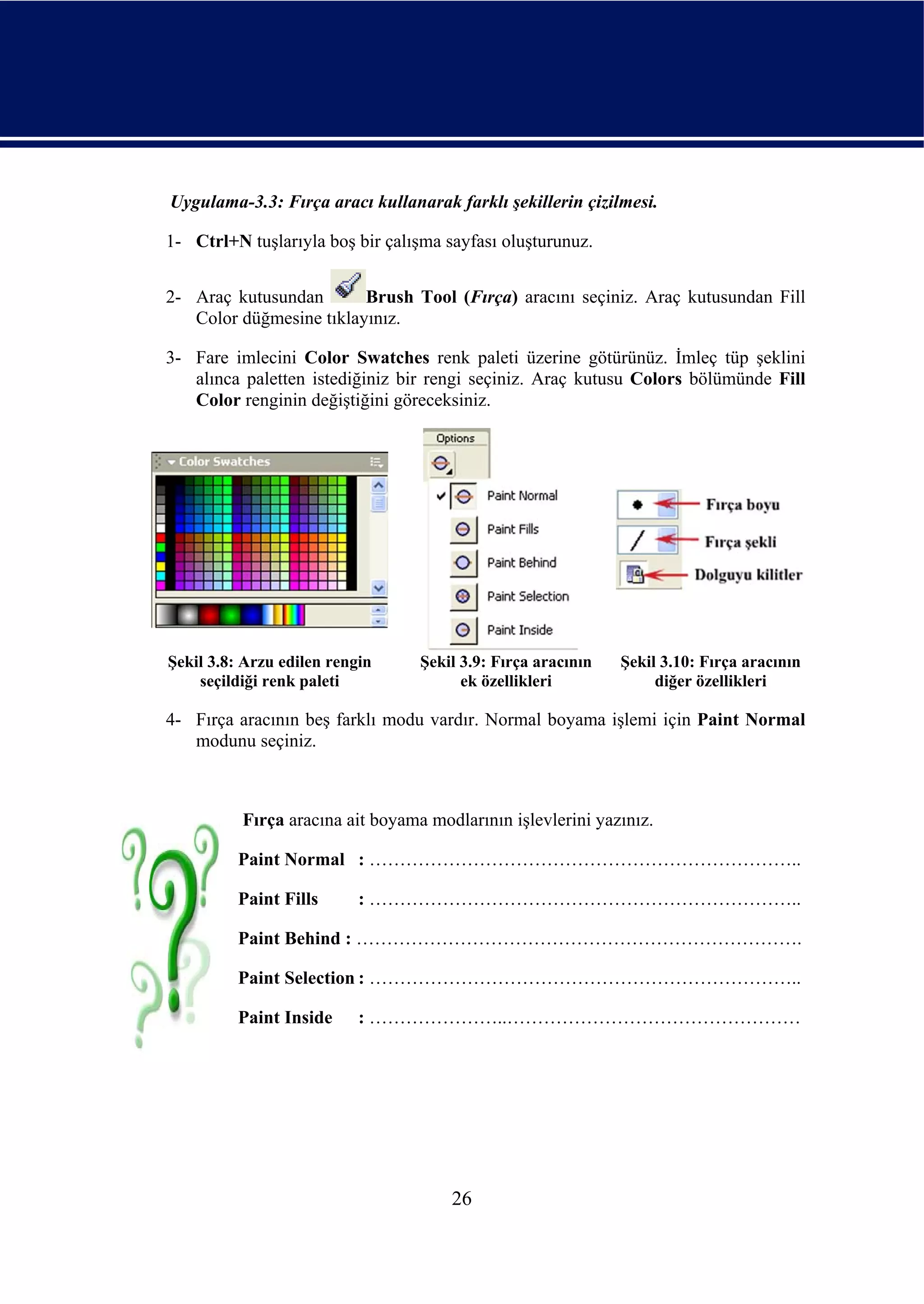 Uygulama-3.3: Fırça aracı kullanarak farklı şekillerin çizilmesi.

1- Ctrl+N tuşlarıyla boş bir çalışma sayfası oluşturunuz.


2- Araç kutusundan       Brush Tool (Fırça) aracını seçiniz. Araç kutusundan Fill
   Color düğmesine tıklayınız.

3- Fare imlecini Color Swatches renk paleti üzerine götürünüz. İmleç tüp şeklini
   alınca paletten istediğiniz bir rengi seçiniz. Araç kutusu Colors bölümünde Fill
   Color renginin değiştiğini göreceksiniz.




Şekil 3.8: Arzu edilen rengin     Şekil 3.9: Fırça aracının   Şekil 3.10: Fırça aracının
    seçildiği renk paleti               ek özellikleri             diğer özellikleri

4- Fırça aracının beş farklı modu vardır. Normal boyama işlemi için Paint Normal
   modunu seçiniz.



          Fırça aracına ait boyama modlarının işlevlerini yazınız.

         Paint Normal : ……………………………………………………………..

         Paint Fills       : ……………………………………………………………..

         Paint Behind : ……………………………………………………………….

         Paint Selection : ……………………………………………………………..

         Paint Inside      : …………………..…………………………………………




                                      26
 