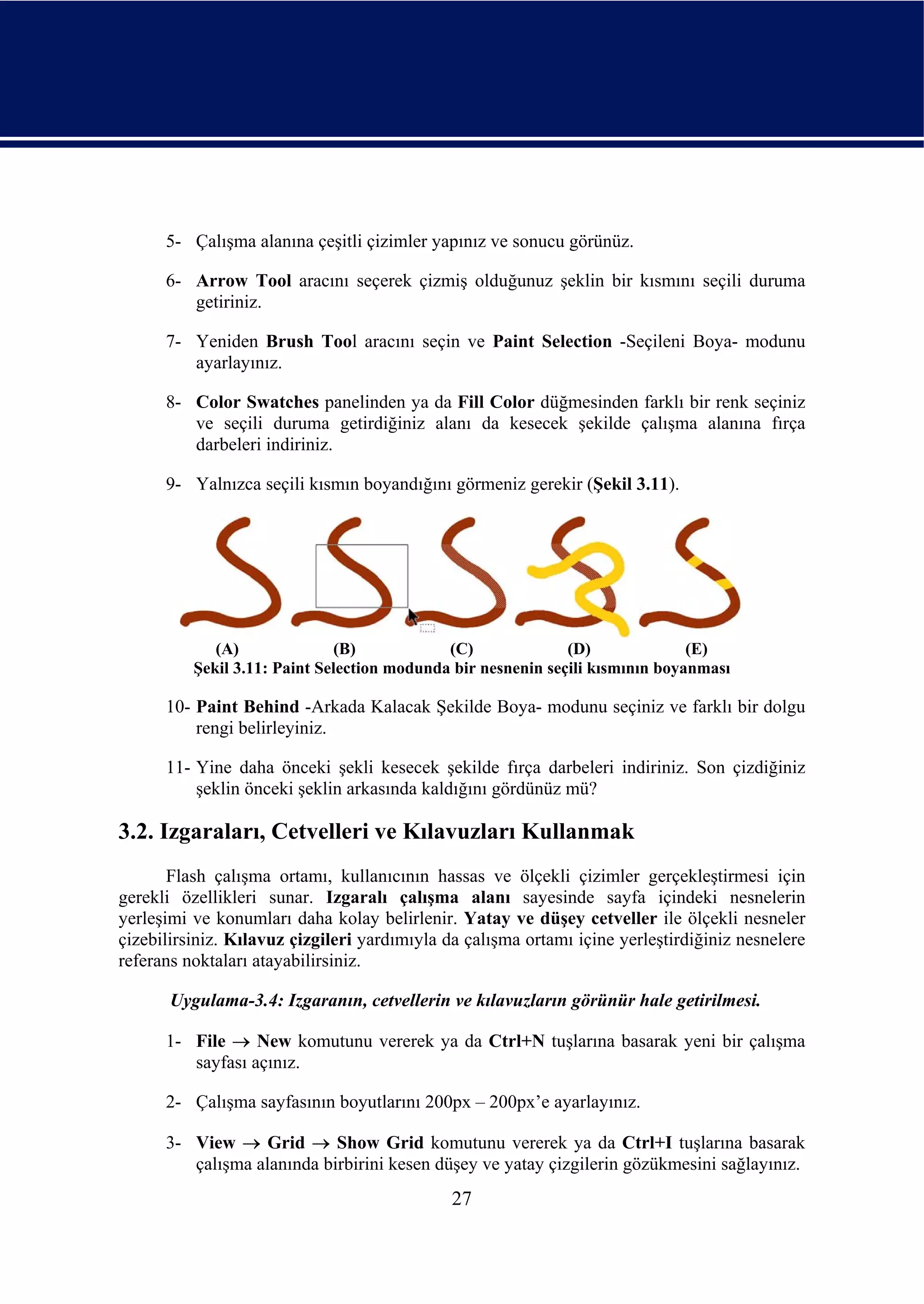 5- Çalışma alanına çeşitli çizimler yapınız ve sonucu görünüz.

      6- Arrow Tool aracını seçerek çizmiş olduğunuz şeklin bir kısmını seçili duruma
         getiriniz.

      7- Yeniden Brush Tool aracını seçin ve Paint Selection -Seçileni Boya- modunu
         ayarlayınız.

      8- Color Swatches panelinden ya da Fill Color düğmesinden farklı bir renk seçiniz
         ve seçili duruma getirdiğiniz alanı da kesecek şekilde çalışma alanına fırça
         darbeleri indiriniz.

      9- Yalnızca seçili kısmın boyandığını görmeniz gerekir (Şekil 3.11).




             (A)              (B)            (C)              (D)              (E)
          Şekil 3.11: Paint Selection modunda bir nesnenin seçili kısmının boyanması

      10- Paint Behind -Arkada Kalacak Şekilde Boya- modunu seçiniz ve farklı bir dolgu
          rengi belirleyiniz.

      11- Yine daha önceki şekli kesecek şekilde fırça darbeleri indiriniz. Son çizdiğiniz
          şeklin önceki şeklin arkasında kaldığını gördünüz mü?

3.2. Izgaraları, Cetvelleri ve Kılavuzları Kullanmak
       Flash çalışma ortamı, kullanıcının hassas ve ölçekli çizimler gerçekleştirmesi için
gerekli özellikleri sunar. Izgaralı çalışma alanı sayesinde sayfa içindeki nesnelerin
yerleşimi ve konumları daha kolay belirlenir. Yatay ve düşey cetveller ile ölçekli nesneler
çizebilirsiniz. Kılavuz çizgileri yardımıyla da çalışma ortamı içine yerleştirdiğiniz nesnelere
referans noktaları atayabilirsiniz.

       Uygulama-3.4: Izgaranın, cetvellerin ve kılavuzların görünür hale getirilmesi.

      1- File → New komutunu vererek ya da Ctrl+N tuşlarına basarak yeni bir çalışma
         sayfası açınız.

      2- Çalışma sayfasının boyutlarını 200px – 200px’e ayarlayınız.

      3- View → Grid → Show Grid komutunu vererek ya da Ctrl+I tuşlarına basarak
         çalışma alanında birbirini kesen düşey ve yatay çizgilerin gözükmesini sağlayınız.
                                              27
 