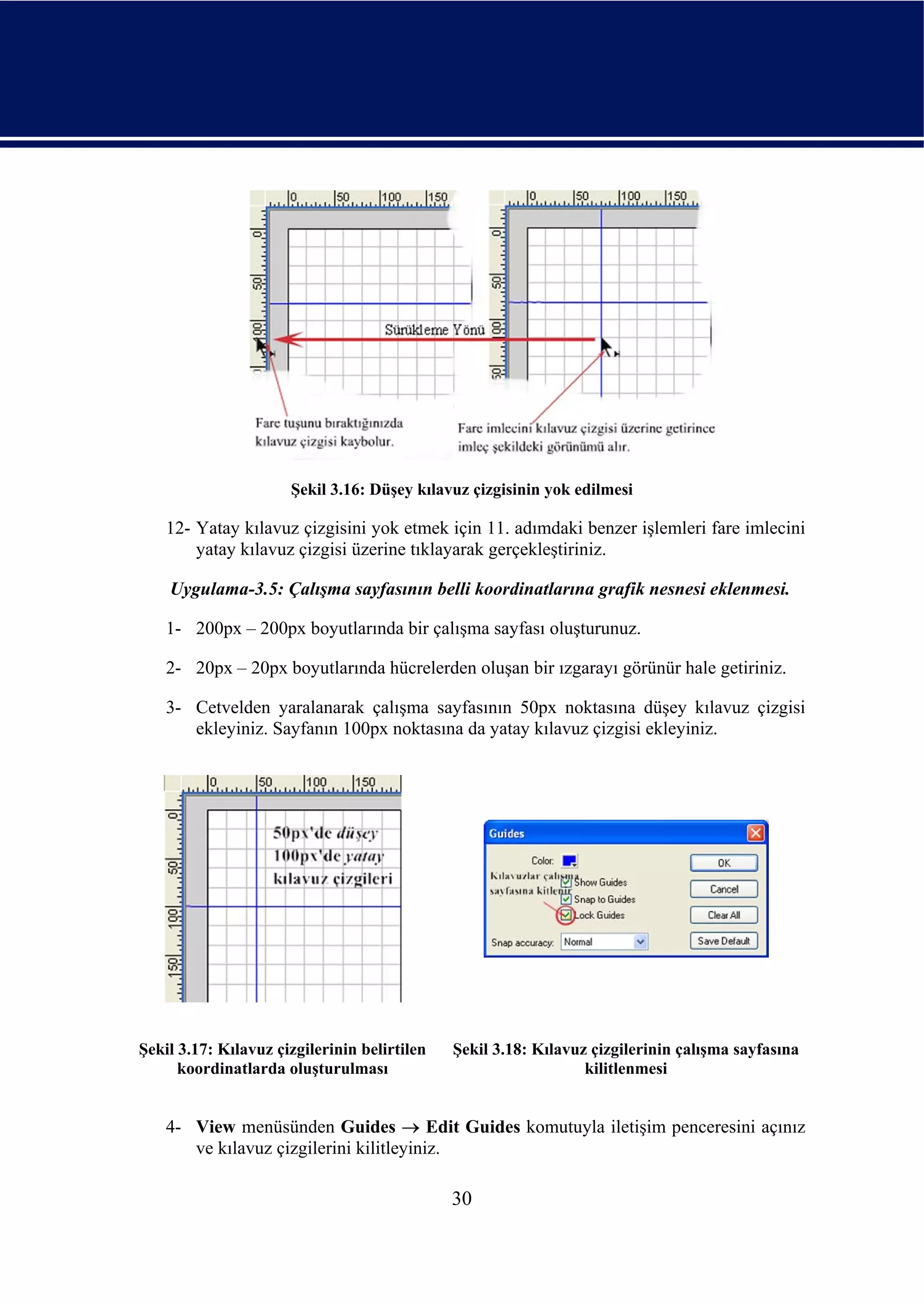 Şekil 3.16: Düşey kılavuz çizgisinin yok edilmesi

    12- Yatay kılavuz çizgisini yok etmek için 11. adımdaki benzer işlemleri fare imlecini
        yatay kılavuz çizgisi üzerine tıklayarak gerçekleştiriniz.

    Uygulama-3.5: Çalışma sayfasının belli koordinatlarına grafik nesnesi eklenmesi.

    1- 200px – 200px boyutlarında bir çalışma sayfası oluşturunuz.

    2- 20px – 20px boyutlarında hücrelerden oluşan bir ızgarayı görünür hale getiriniz.

    3- Cetvelden yaralanarak çalışma sayfasının 50px noktasına düşey kılavuz çizgisi
       ekleyiniz. Sayfanın 100px noktasına da yatay kılavuz çizgisi ekleyiniz.




Şekil 3.17: Kılavuz çizgilerinin belirtilen   Şekil 3.18: Kılavuz çizgilerinin çalışma sayfasına
      koordinatlarda oluşturulması                               kilitlenmesi


    4- View menüsünden Guides → Edit Guides komutuyla iletişim penceresini açınız
       ve kılavuz çizgilerini kilitleyiniz.

                                              30
 