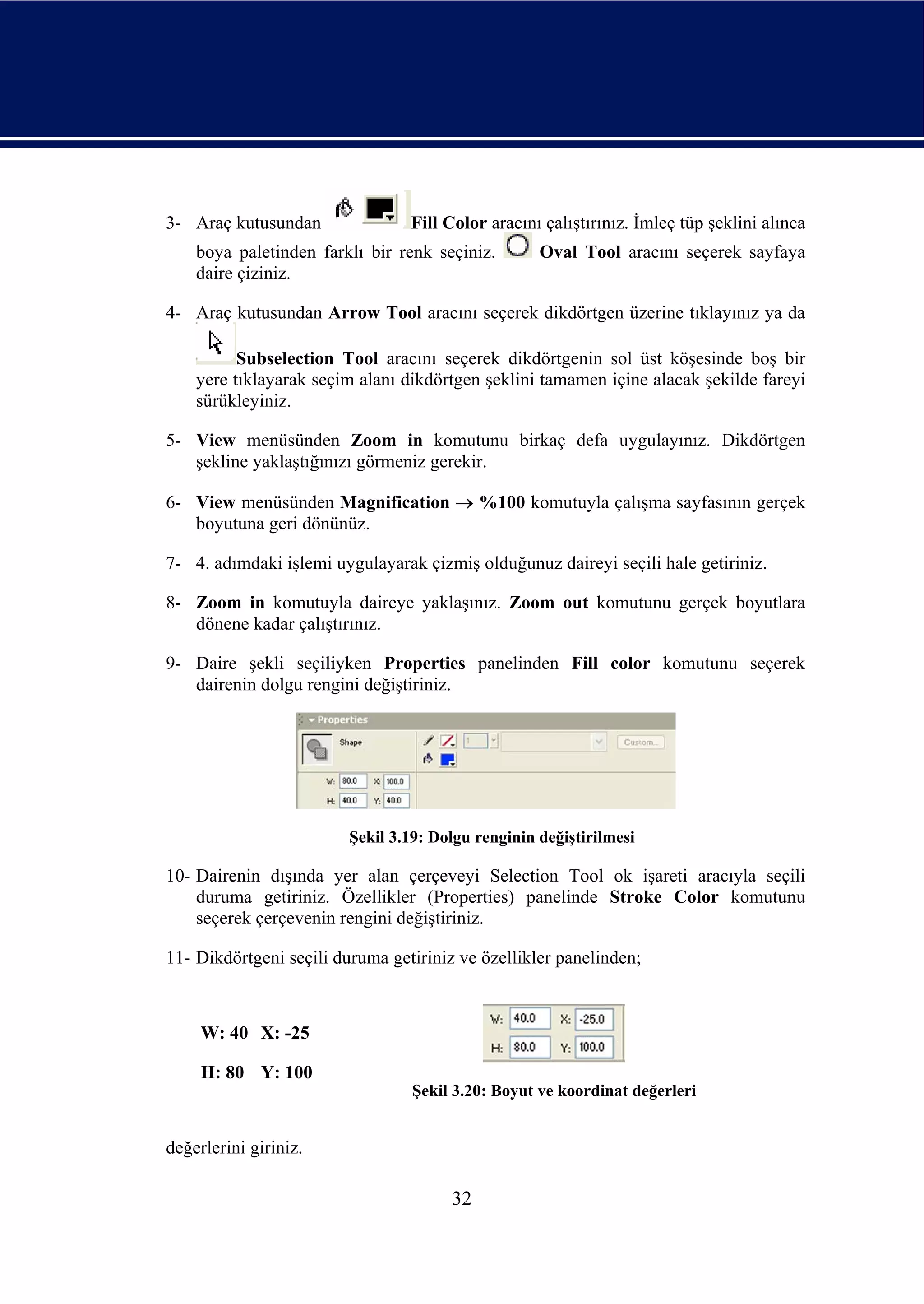 3- Araç kutusundan               Fill Color aracını çalıştırınız. İmleç tüp şeklini alınca
    boya paletinden farklı bir renk seçiniz.        Oval Tool aracını seçerek sayfaya
    daire çiziniz.

4- Araç kutusundan Arrow Tool aracını seçerek dikdörtgen üzerine tıklayınız ya da

          Subselection Tool aracını seçerek dikdörtgenin sol üst köşesinde boş bir
    yere tıklayarak seçim alanı dikdörtgen şeklini tamamen içine alacak şekilde fareyi
    sürükleyiniz.

5- View menüsünden Zoom in komutunu birkaç defa uygulayınız. Dikdörtgen
   şekline yaklaştığınızı görmeniz gerekir.

6- View menüsünden Magnification → %100 komutuyla çalışma sayfasının gerçek
   boyutuna geri dönünüz.

7- 4. adımdaki işlemi uygulayarak çizmiş olduğunuz daireyi seçili hale getiriniz.

8- Zoom in komutuyla daireye yaklaşınız. Zoom out komutunu gerçek boyutlara
   dönene kadar çalıştırınız.

9- Daire şekli seçiliyken Properties panelinden Fill color komutunu seçerek
   dairenin dolgu rengini değiştiriniz.




                         Şekil 3.19: Dolgu renginin değiştirilmesi

10- Dairenin dışında yer alan çerçeveyi Selection Tool ok işareti aracıyla seçili
    duruma getiriniz. Özellikler (Properties) panelinde Stroke Color komutunu
    seçerek çerçevenin rengini değiştiriniz.

11- Dikdörtgeni seçili duruma getiriniz ve özellikler panelinden;



     W: 40 X: -25

     H: 80 Y: 100
                                  Şekil 3.20: Boyut ve koordinat değerleri


değerlerini giriniz.

                                       32
 