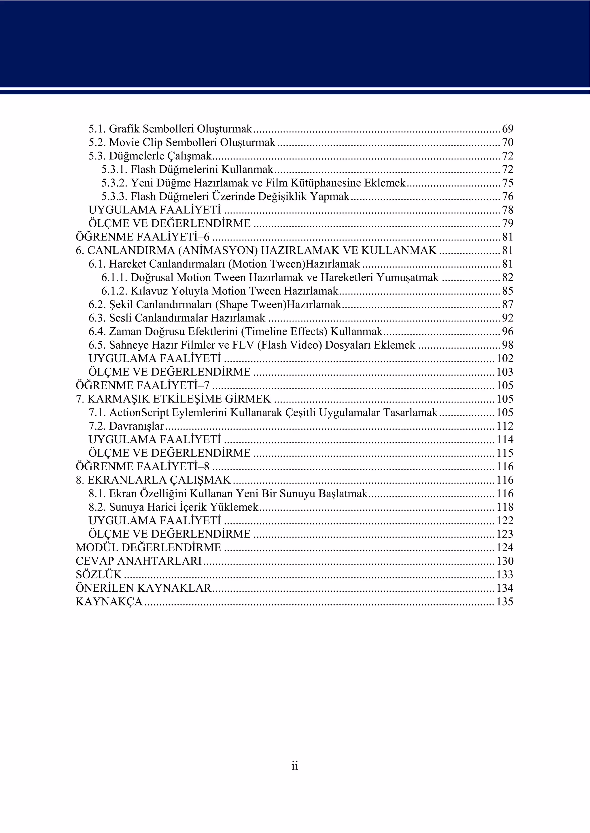 5.1. Grafik Sembolleri Oluşturmak.................................................................................... 69
   5.2. Movie Clip Sembolleri Oluşturmak ............................................................................ 70
   5.3. Düğmelerle Çalışmak.................................................................................................. 72
      5.3.1. Flash Düğmelerini Kullanmak............................................................................. 72
      5.3.2. Yeni Düğme Hazırlamak ve Film Kütüphanesine Eklemek................................ 75
      5.3.3. Flash Düğmeleri Üzerinde Değişiklik Yapmak................................................... 76
   UYGULAMA FAALİYETİ .............................................................................................. 78
   ÖLÇME VE DEĞERLENDİRME .................................................................................... 79
ÖĞRENME FAALİYETİ–6 .................................................................................................. 81
6. CANLANDIRMA (ANİMASYON) HAZIRLAMAK VE KULLANMAK ..................... 81
   6.1. Hareket Canlandırmaları (Motion Tween)Hazırlamak ............................................... 81
      6.1.1. Doğrusal Motion Tween Hazırlamak ve Hareketleri Yumuşatmak .................... 82
      6.1.2. Kılavuz Yoluyla Motion Tween Hazırlamak....................................................... 85
   6.2. Şekil Canlandırmaları (Shape Tween)Hazırlamak...................................................... 87
   6.3. Sesli Canlandırmalar Hazırlamak ............................................................................... 92
   6.4. Zaman Doğrusu Efektlerini (Timeline Effects) Kullanmak........................................ 96
   6.5. Sahneye Hazır Filmler ve FLV (Flash Video) Dosyaları Eklemek ............................ 98
   UYGULAMA FAALİYETİ ............................................................................................ 102
   ÖLÇME VE DEĞERLENDİRME .................................................................................. 103
ÖĞRENME FAALİYETİ–7 ................................................................................................ 105
7. KARMAŞIK ETKİLEŞİME GİRMEK ........................................................................... 105
   7.1. ActionScript Eylemlerini Kullanarak Çeşitli Uygulamalar Tasarlamak................... 105
   7.2. Davranışlar................................................................................................................ 112
   UYGULAMA FAALİYETİ ............................................................................................ 114
   ÖLÇME VE DEĞERLENDİRME .................................................................................. 115
ÖĞRENME FAALİYETİ–8 ................................................................................................ 116
8. EKRANLARLA ÇALIŞMAK ......................................................................................... 116
   8.1. Ekran Özelliğini Kullanan Yeni Bir Sunuyu Başlatmak........................................... 116
   8.2. Sunuya Harici İçerik Yüklemek................................................................................ 118
   UYGULAMA FAALİYETİ ............................................................................................ 122
   ÖLÇME VE DEĞERLENDİRME .................................................................................. 123
MODÜL DEĞERLENDİRME ............................................................................................ 124
CEVAP ANAHTARLARI ................................................................................................... 130
SÖZLÜK .............................................................................................................................. 133
ÖNERİLEN KAYNAKLAR................................................................................................ 134
KAYNAKÇA ....................................................................................................................... 135




                                                                   ii
 
