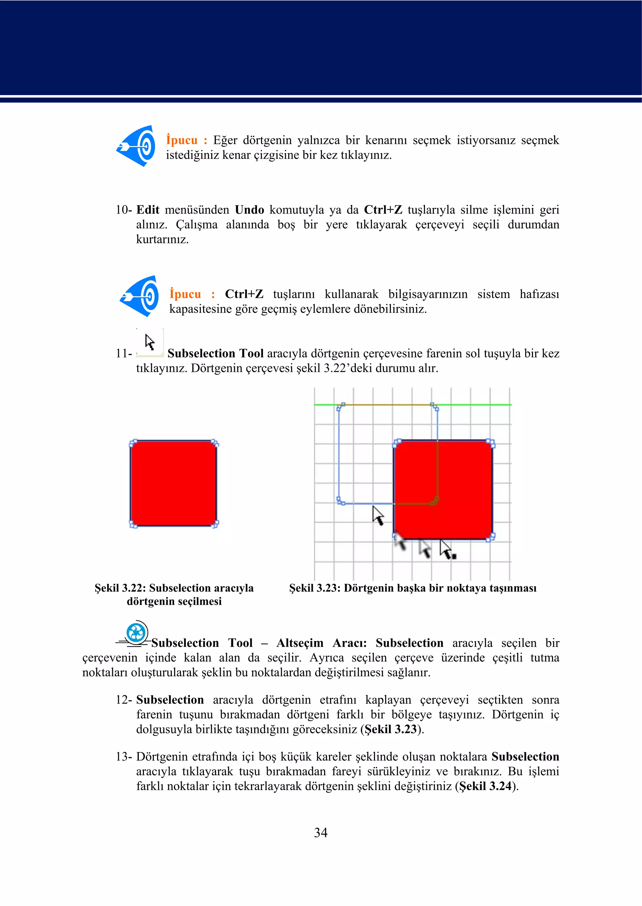 İpucu : Eğer dörtgenin yalnızca bir kenarını seçmek istiyorsanız seçmek
                 istediğiniz kenar çizgisine bir kez tıklayınız.



      10- Edit menüsünden Undo komutuyla ya da Ctrl+Z tuşlarıyla silme işlemini geri
          alınız. Çalışma alanında boş bir yere tıklayarak çerçeveyi seçili durumdan
          kurtarınız.



                  İpucu : Ctrl+Z tuşlarını kullanarak bilgisayarınızın sistem hafızası
                  kapasitesine göre geçmiş eylemlere dönebilirsiniz.


      11-          Subselection Tool aracıyla dörtgenin çerçevesine farenin sol tuşuyla bir kez
            tıklayınız. Dörtgenin çerçevesi şekil 3.22’deki durumu alır.




  Şekil 3.22: Subselection aracıyla       Şekil 3.23: Dörtgenin başka bir noktaya taşınması
         dörtgenin seçilmesi


              Subselection Tool – Altseçim Aracı: Subselection aracıyla seçilen bir
çerçevenin içinde kalan alan da seçilir. Ayrıca seçilen çerçeve üzerinde çeşitli tutma
noktaları oluşturularak şeklin bu noktalardan değiştirilmesi sağlanır.

      12- Subselection aracıyla dörtgenin etrafını kaplayan çerçeveyi seçtikten sonra
          farenin tuşunu bırakmadan dörtgeni farklı bir bölgeye taşıyınız. Dörtgenin iç
          dolgusuyla birlikte taşındığını göreceksiniz (Şekil 3.23).

      13- Dörtgenin etrafında içi boş küçük kareler şeklinde oluşan noktalara Subselection
          aracıyla tıklayarak tuşu bırakmadan fareyi sürükleyiniz ve bırakınız. Bu işlemi
          farklı noktalar için tekrarlayarak dörtgenin şeklini değiştiriniz (Şekil 3.24).


                                              34
 