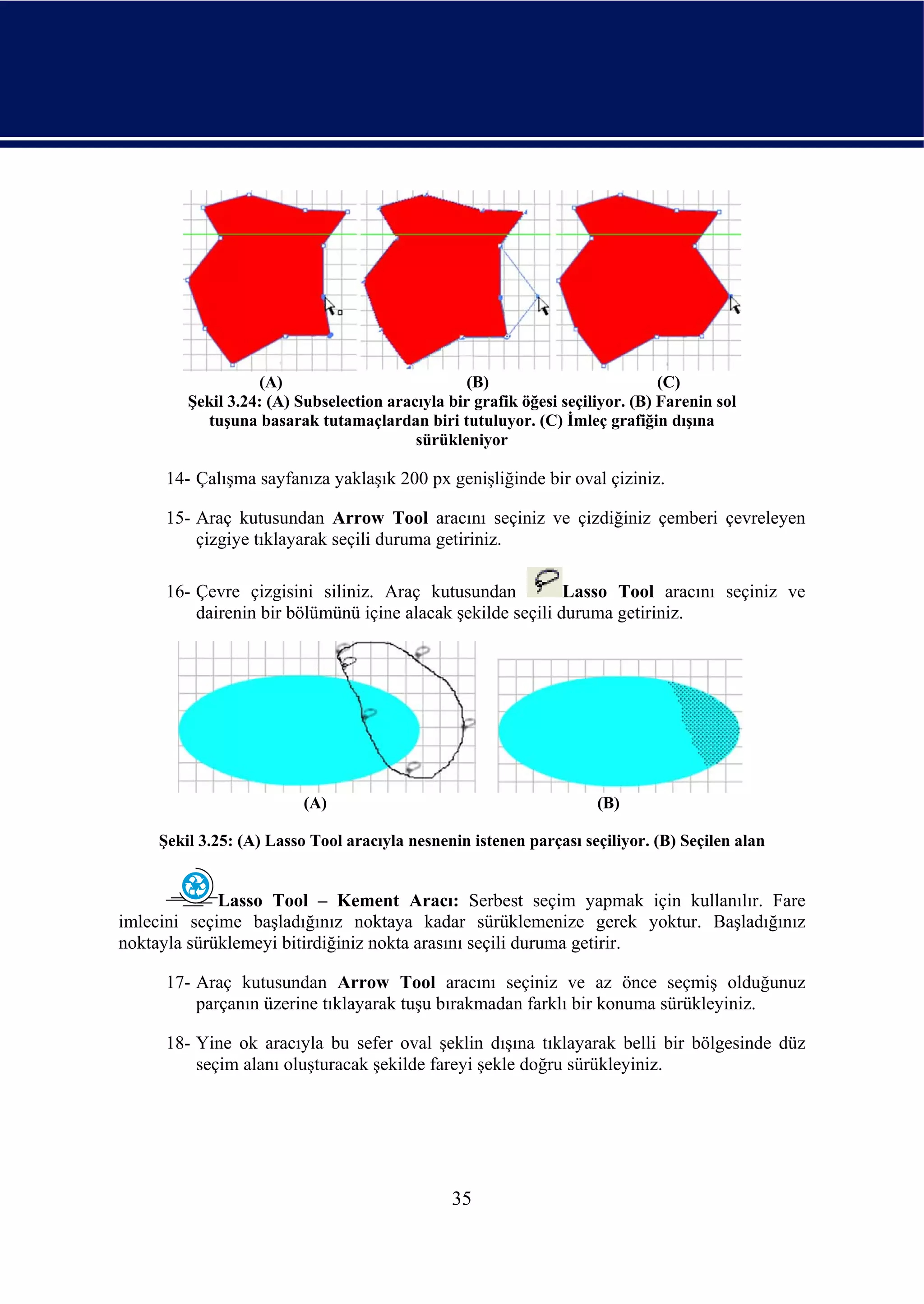 (A)                            (B)                          (C)
        Şekil 3.24: (A) Subselection aracıyla bir grafik öğesi seçiliyor. (B) Farenin sol
          tuşuna basarak tutamaçlardan biri tutuluyor. (C) İmleç grafiğin dışına
                                         sürükleniyor

     14- Çalışma sayfanıza yaklaşık 200 px genişliğinde bir oval çiziniz.

     15- Araç kutusundan Arrow Tool aracını seçiniz ve çizdiğiniz çemberi çevreleyen
         çizgiye tıklayarak seçili duruma getiriniz.

     16- Çevre çizgisini siliniz. Araç kutusundan           Lasso Tool aracını seçiniz ve
         dairenin bir bölümünü içine alacak şekilde seçili duruma getiriniz.




                         (A)                                        (B)

    Şekil 3.25: (A) Lasso Tool aracıyla nesnenin istenen parçası seçiliyor. (B) Seçilen alan


             Lasso Tool – Kement Aracı: Serbest seçim yapmak için kullanılır. Fare
imlecini seçime başladığınız noktaya kadar sürüklemenize gerek yoktur. Başladığınız
noktayla sürüklemeyi bitirdiğiniz nokta arasını seçili duruma getirir.

     17- Araç kutusundan Arrow Tool aracını seçiniz ve az önce seçmiş olduğunuz
         parçanın üzerine tıklayarak tuşu bırakmadan farklı bir konuma sürükleyiniz.

     18- Yine ok aracıyla bu sefer oval şeklin dışına tıklayarak belli bir bölgesinde düz
         seçim alanı oluşturacak şekilde fareyi şekle doğru sürükleyiniz.




                                              35
 