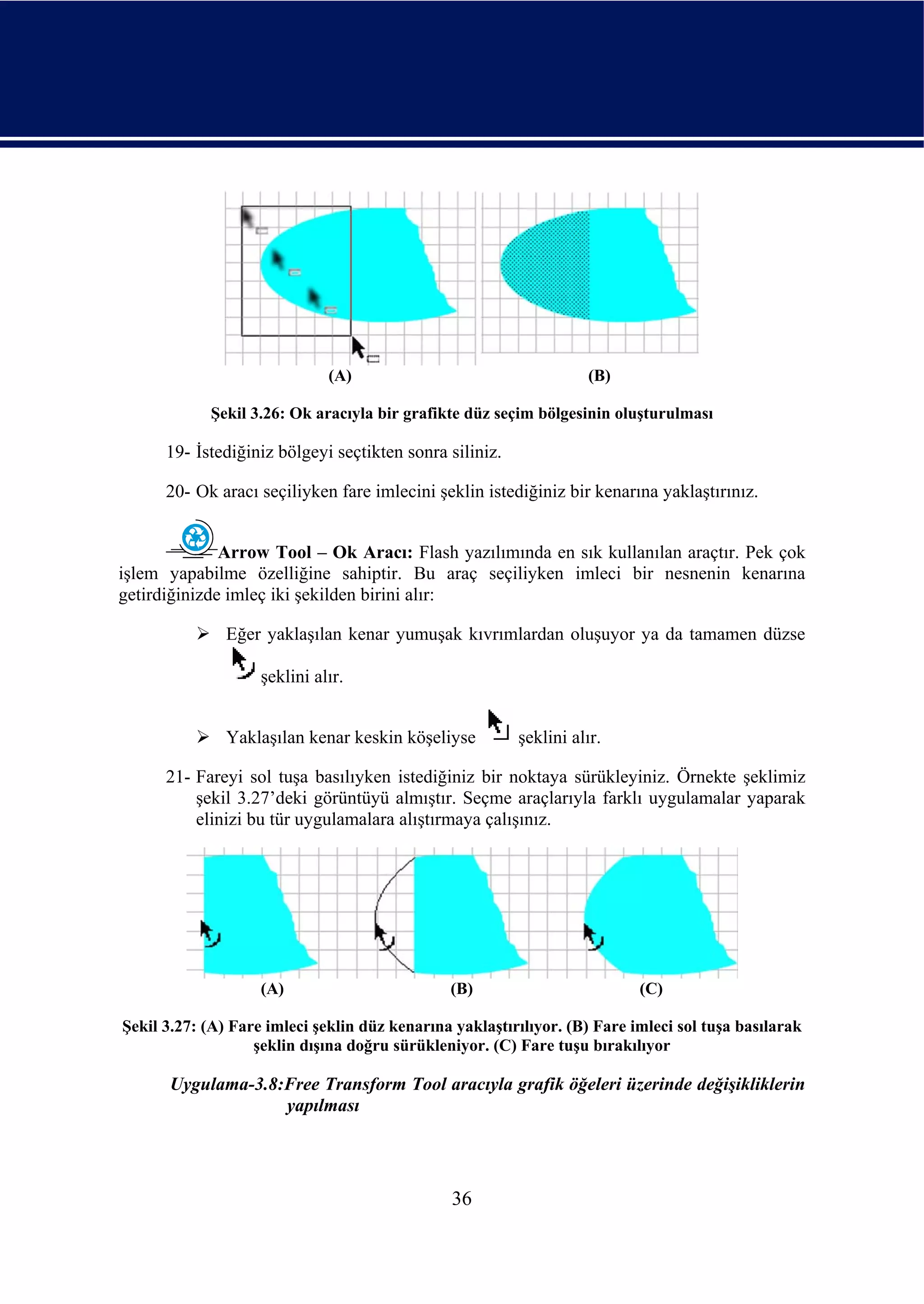 (A)                                  (B)

            Şekil 3.26: Ok aracıyla bir grafikte düz seçim bölgesinin oluşturulması

      19- İstediğiniz bölgeyi seçtikten sonra siliniz.

      20- Ok aracı seçiliyken fare imlecini şeklin istediğiniz bir kenarına yaklaştırınız.


              Arrow Tool – Ok Aracı: Flash yazılımında en sık kullanılan araçtır. Pek çok
işlem yapabilme özelliğine sahiptir. Bu araç seçiliyken imleci bir nesnenin kenarına
getirdiğinizde imleç iki şekilden birini alır:

               Eğer yaklaşılan kenar yumuşak kıvrımlardan oluşuyor ya da tamamen düzse

                    şeklini alır.


               Yaklaşılan kenar keskin köşeliyse         şeklini alır.

      21- Fareyi sol tuşa basılıyken istediğiniz bir noktaya sürükleyiniz. Örnekte şeklimiz
          şekil 3.27’deki görüntüyü almıştır. Seçme araçlarıyla farklı uygulamalar yaparak
          elinizi bu tür uygulamalara alıştırmaya çalışınız.




                    (A)                        (B)                         (C)

Şekil 3.27: (A) Fare imleci şeklin düz kenarına yaklaştırılıyor. (B) Fare imleci sol tuşa basılarak
                   şeklin dışına doğru sürükleniyor. (C) Fare tuşu bırakılıyor

      Uygulama-3.8:Free Transform Tool aracıyla grafik öğeleri üzerinde değişikliklerin
                   yapılması




                                                36
 