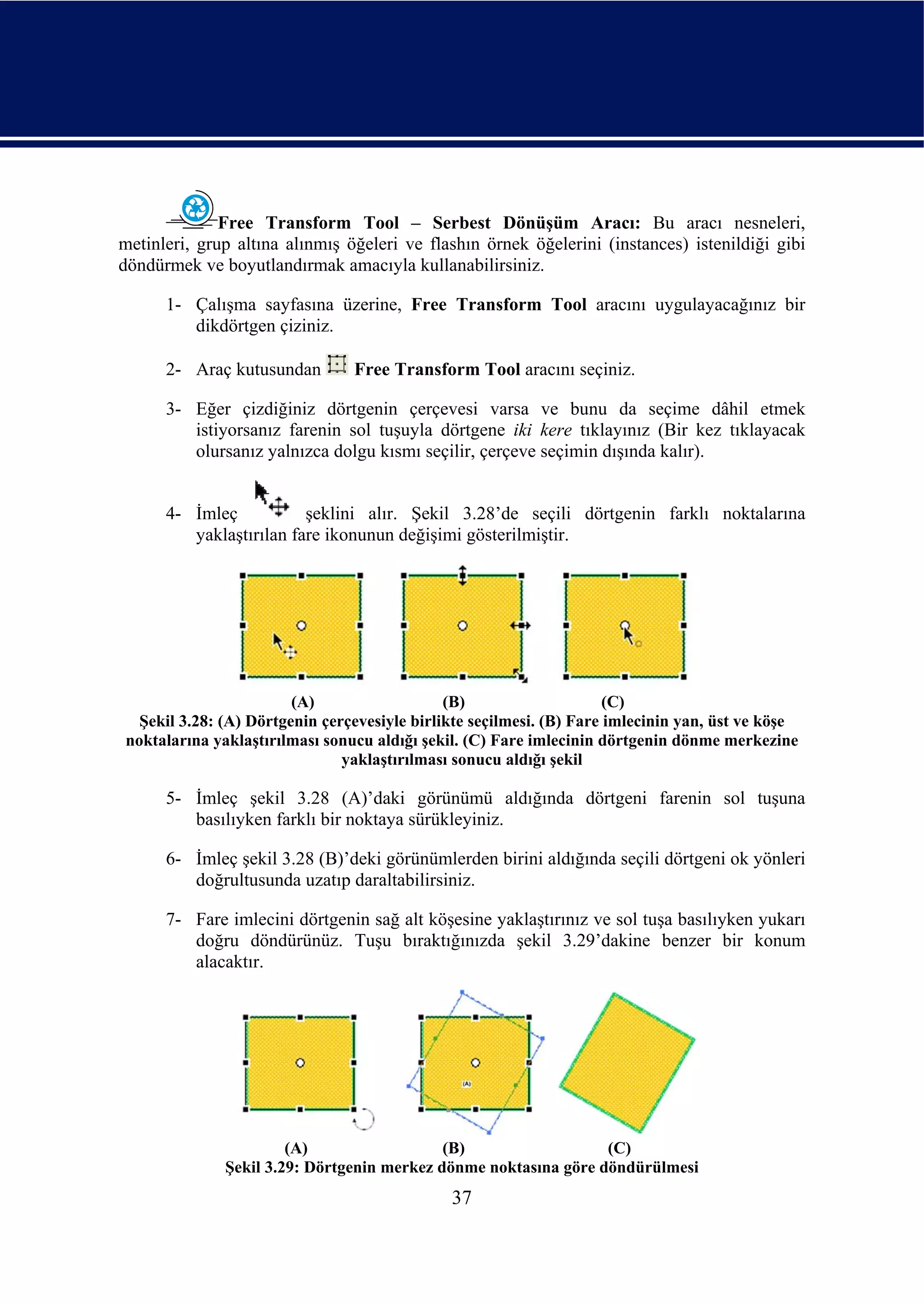 Free Transform Tool – Serbest Dönüşüm Aracı: Bu aracı nesneleri,
metinleri, grup altına alınmış öğeleri ve flashın örnek öğelerini (instances) istenildiği gibi
döndürmek ve boyutlandırmak amacıyla kullanabilirsiniz.

      1- Çalışma sayfasına üzerine, Free Transform Tool aracını uygulayacağınız bir
         dikdörtgen çiziniz.

      2- Araç kutusundan        Free Transform Tool aracını seçiniz.

      3- Eğer çizdiğiniz dörtgenin çerçevesi varsa ve bunu da seçime dâhil etmek
         istiyorsanız farenin sol tuşuyla dörtgene iki kere tıklayınız (Bir kez tıklayacak
         olursanız yalnızca dolgu kısmı seçilir, çerçeve seçimin dışında kalır).


      4- İmleç           şeklini alır. Şekil 3.28’de seçili dörtgenin farklı noktalarına
         yaklaştırılan fare ikonunun değişimi gösterilmiştir.




                        (A)                   (B)                     (C)
  Şekil 3.28: (A) Dörtgenin çerçevesiyle birlikte seçilmesi. (B) Fare imlecinin yan, üst ve köşe
noktalarına yaklaştırılması sonucu aldığı şekil. (C) Fare imlecinin dörtgenin dönme merkezine
                               yaklaştırılması sonucu aldığı şekil

      5- İmleç şekil 3.28 (A)’daki görünümü aldığında dörtgeni farenin sol tuşuna
         basılıyken farklı bir noktaya sürükleyiniz.

      6- İmleç şekil 3.28 (B)’deki görünümlerden birini aldığında seçili dörtgeni ok yönleri
         doğrultusunda uzatıp daraltabilirsiniz.

      7- Fare imlecini dörtgenin sağ alt köşesine yaklaştırınız ve sol tuşa basılıyken yukarı
         doğru döndürünüz. Tuşu bıraktığınızda şekil 3.29’dakine benzer bir konum
         alacaktır.




                       (A)                  (B)                  (C)
              Şekil 3.29: Dörtgenin merkez dönme noktasına göre döndürülmesi
                                              37
 