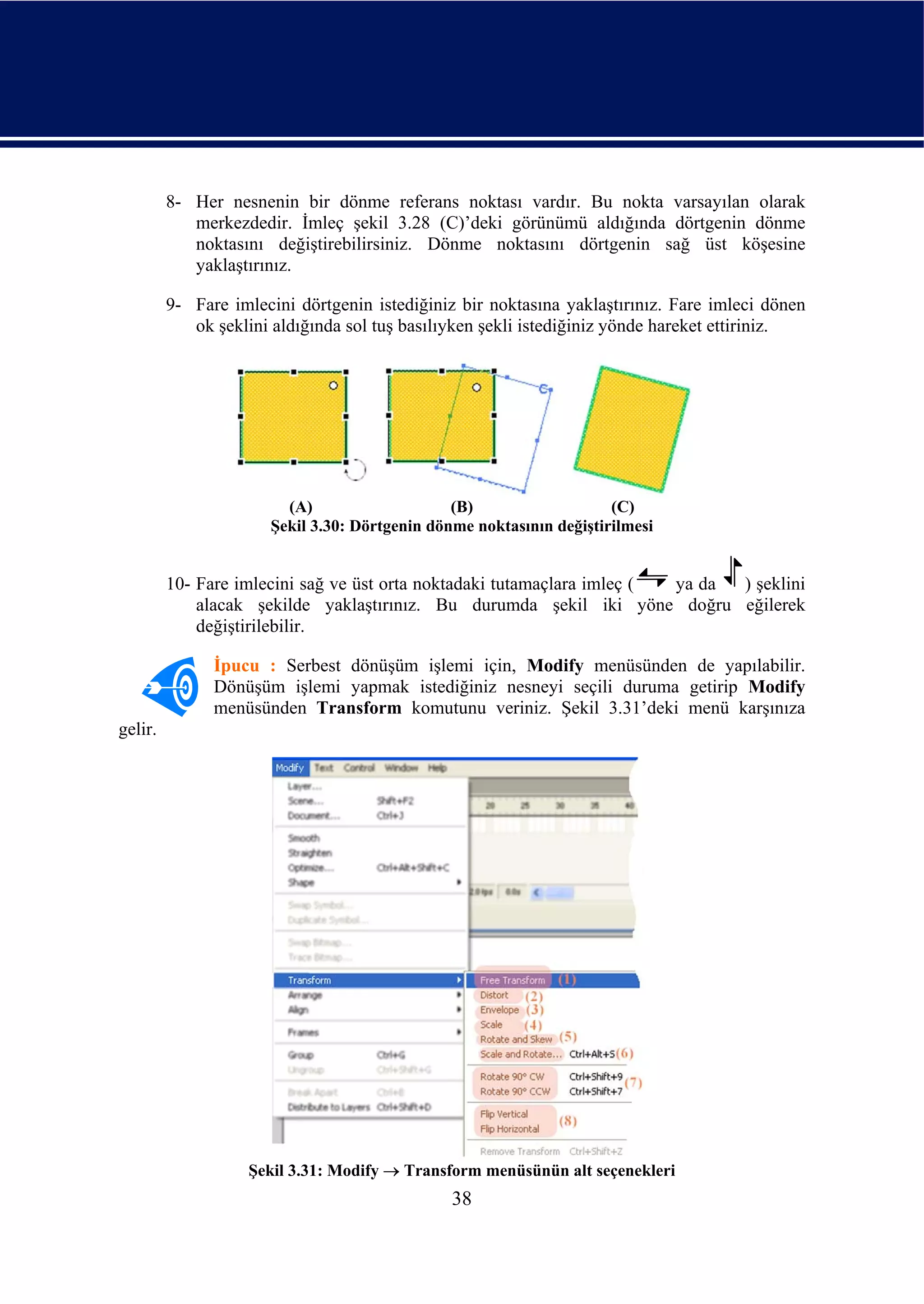 8- Her nesnenin bir dönme referans noktası vardır. Bu nokta varsayılan olarak
            merkezdedir. İmleç şekil 3.28 (C)’deki görünümü aldığında dörtgenin dönme
            noktasını değiştirebilirsiniz. Dönme noktasını dörtgenin sağ üst köşesine
            yaklaştırınız.

         9- Fare imlecini dörtgenin istediğiniz bir noktasına yaklaştırınız. Fare imleci dönen
            ok şeklini aldığında sol tuş basılıyken şekli istediğiniz yönde hareket ettiriniz.




                        (A)                    (B)                   (C)
                      Şekil 3.30: Dörtgenin dönme noktasının değiştirilmesi


         10- Fare imlecini sağ ve üst orta noktadaki tutamaçlara imleç ( ya da ) şeklini
             alacak şekilde yaklaştırınız. Bu durumda şekil iki yöne doğru eğilerek
             değiştirilebilir.

               İpucu : Serbest dönüşüm işlemi için, Modify menüsünden de yapılabilir.
               Dönüşüm işlemi yapmak istediğiniz nesneyi seçili duruma getirip Modify
               menüsünden Transform komutunu veriniz. Şekil 3.31’deki menü karşınıza
gelir.




                   Şekil 3.31: Modify → Transform menüsünün alt seçenekleri
                                               38
 